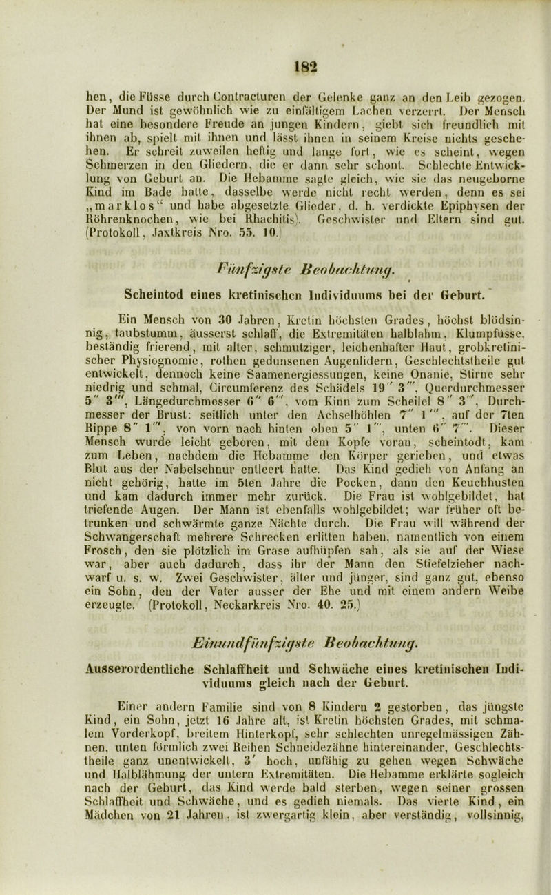 hen, dieFusse durch Contracturen der Gelenke ganz an den Leib gezogen. Der Miind ist gewolinlich wie zii einfaltigem Lachen verzerrt. Der Menscli hat eine besondere Freude an jnngen Kindern, giebi sich freundlich mil ihnen ab, s])ielt mil ihnen und lasst ihneii in seinem Kreise uichis gesche- hen. Er schreit ziiweilen heftig und lange fori, wie es scheint, wegen Schmerzen in den Gliedern, die er dann sehr schonl. Srhlechte Entw ick- lung von Gebiirt an. Die Hebamine sa«le aleich, wie sie das neuceborne Kind im Bade halte, dasselbc werde nicht recht werden, denn es sei ,,marklos“ und habe abgeselzle Glieder, d. h. verdickte Epiphysen der Rohrenknochen, wie bei Rhachilis'. Gosdiwister und Eltern sind gut. (Protokoll, .laxtkreis Nro. 55. 10. mg Fimfzigste Beo hacktumj. Scheintod eiiies kretiiiischcn Individuiuns bei der Geburt. * Ein Menscli von 30 Jahren, Krctin hochslen Grades , hochst blodsin- taubstumrn, ausserst schlaft’, die Extremitaten halblahm. Klumpfiisse. bestandig frierend, mil alter, schmutziger, leichenhafter Haul, grobkrelini- scher Physiognomic, rolhen gedunsenen Augenlidern, Geschlechtstheile gut entwickelt, dennoch keine Saamenergiessungen, keine Onanie, Stirne sehr niedrig und schmal, Circumferenz des Schadels 19 Z Querdurchmesser 5 Langedurchmcsser 0 O', vom Kinii zum Scheilel 8 3', Durch* auf der Tien 7'. Dieser 0 messer der Brust: seitlich unter den Achselhohlen 7 1 Rippe 8 1', von vorn nach hinten oben 5 1', unlen Mensch wurde leicht geboren, mit dem Kopfe voran, scheintodt, kam zum Leben, nachdem die Hebamme den Korper gerieben, und etwas Das Kind gedieli von Anfan an Pocken, dann den Keuchhusten Die Frau ist wohlgebildet, hat wohlgebildet; war friiher oft be- Bliit aus der Nabelschnur entleert Halte. nicht gehorig, halte im 5ten .Jahre die und kam dadurch immer mehr zuriick. triefende Augen. Der Mann ist ebenfalls trunken und schwarmte ganze Niichle durch. Die Frau will wahrend der Schwangerschaft mehrere Schrecken erlitlen haben, namenllich von einem sie auf der Wiese dadurch, dass ihr der Mann den Sliefelzieher nach- Geschwister, alter und jiinger, sind gauz gut, ebenso Vater ausser der p]he und mit einem andern Weibe Frosch, den sie plotzlich im Grase aufhiipfen sah, als war, aber auch warf u. s. ein Sohn, erzeugte. w. Zwei den der (Protokoll, Neckarkreis Nro. 40. 25.) Einundfwnfzlgste Beobachtung, Ausserordentliche Schlaff'heit und Schwiiche eines kretiiiischen Indi- viduums gleich nach der Geburt. Einer andern Familie sind von 8 Kindern 2 gestorben, das jiingste Kind, ein Sohn, jetzt 16 .lahre alt, isl Krelin hochslen Grades, mit schma- lem Vorderkopf, breitem Hinterkopf, sehr schlechten unregelmassigen Zah- nen, unten formlich zw^ei Reihen Schneidezahne hintereinander, Geschlechls- Iheile ganz unenlwickelt, 3' hoch, unfahig zu gehen w'egen Schw’ache und Ilalblahmung der unlern Exlremitiiten. Die Heliamme erklarle sogleich nach der Geburt, das Kind werde bald sterben, wegen seiner grossen Schlalfhcit und Schwache, und es gedieh niemals. Das vierle Kind , ein Miidchen von 21 Jahren, ist zwergartig klein, aber verslandig, vollsinnig.