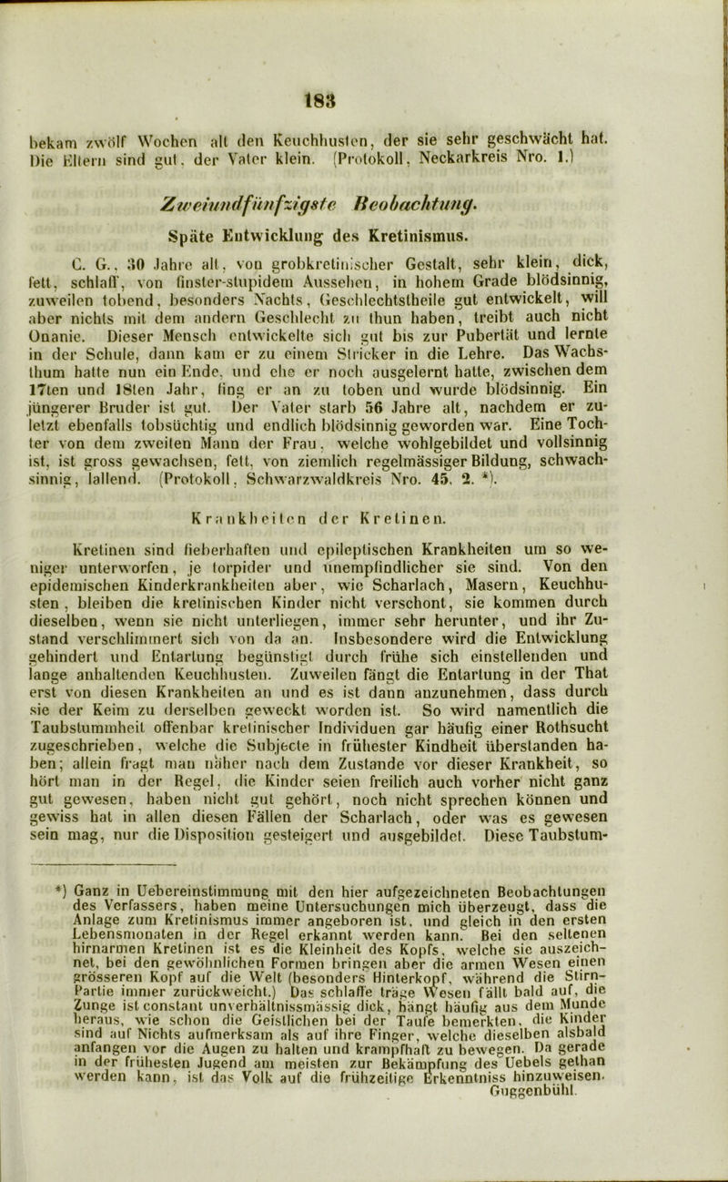 isa bekam zwolf Wochcn all clen Keuchhuslen, der sie sehr geschwacht hat. Die Klteni sind gut, der Valor klein. (Protokoll, Neckarkreis Nro. 1.) Ztveiundfi'mfzigste Beobachtung» Spate Entwicklung des Kretinismus. C. G.. 30 .lahrc alt, voq grobkretiiiischer Gestalt, sehr klein, dick, I'ett, schlafl', von tinsler-slupidein Aussehori, in hohem Grade blodsinnig, zAiweilen tobend, besonders Nachls, (ieschlechtstheile gut entwickelt, will aber nichls mil dem andern Geschlecht zii thun haben, treibt auch nicht Onanie. Dieser Meusch ontwickelte sich gut bis zur Pubertiit und lernle in der Schule, dann karn er zu oinem Strieker in die Lehre. Das Wachs- Ihum hatte nun ein p]nde, und die er noch ausgelernt hatte, zwischen dem ITten und ISlen Jahr, ting cr an zu toben und wurde blodsinnig. Ein jiingerer Bruder isl gut. Der Vater starb 56 Jahre alt, nachdem er zu- lelzt ebenfalls tobsuchlig und endlich blodsinnig geworden war. Eine Toch- ter von dem zweiten Mann der Frau, welche wohlgebildet und vollsinnig ist, ist gross gewachsen, fett, von ziernlich regelmassiger Bildung, schwach- sinnig, iallend. (Protokoll, Schwarzwaldkreis Nro. 45. 2. *). K r a n k h e i t c n der K r e t i n e n. Kretinen sind lieberbat'ten und epileptischen Krankheiten urn so we- niger unterworfen, je torpider und unempfindlicher sie sind. Von den epidemischen Kinderkrankheilen aber, wie Scharlach, Maseru, Keuchhu- sten , bleiben die krelinisehen Kinder nicht verschont, sie kommen durch dieselben, wenii sie nicht unterliegen, imraer sehr herunter, und ihr Zu- stand verschlirnmert sich von da an. Insbesondere wird die Entwicklung gehindert und Enlartung begunstigl durch friilie sich einslellenden und lange anhaltenden Keuchhuslen. Zuweilen faurit die Entarluns in der That erst von diesen Krankheiten an und es ist dann anzunehmen, dass durch sie der Keim zu derselberi geweekt worden ist. So wird namentlich die Taubstummheil otfenbar kretinischer Individuen gar hautig einer Rothsucht zugeschrieben, welche die Subjecle in friihester Kindheit iiberstanden ha- ben; allein fragt man naher nach dem Zustande vor dieser Krankheit, so horl man in der Regel, die Kinder seien freilich auch vorher nicht ganz gut gewesen, haben nicht gut gehort, noch nicht sprechen konnen und gewiss hat in alien diesen Fallen der Scharlach, oder was es gewesen sein mag, nur die Disposition gesteigert und ausgebildet. Diese Taubstum- *) Ganz in Uehereinstimraung mit den hier aufgezeichneten Beobachtungen des Verfassers, haben meine Untersuchungen mich iiberzeugt, dass die Anlage zum Kretinismus immer angeboren ist. und gleich in den ersten Lebensmonaten in der Regel erkannt werden kann. Bei den seltcnen hirnarmen Kretinen ist es die Kleinheit des Kopfs, welche sie auszeich- net, bei den gewohniichen Formen bringen aber die arracn Wesen einen grdsseren Kopf auf die Welt (besonders Hinterkopf, wahrend die Stirn- Partie immer zuriickweicht.) Das schlafl'e triige Wesen fallt bald auf, die Zunge ist constant unverhaltnissmassig dick, hiingt haufig aus dem Monde heraus, wie schon die Geisllichen bei der Taufe bemerkten, die Kinder sind auf Nichts aufmerksam als auf ihre Finger, welche dieselben alsbald anfangen vor die Augen zu halten und krampfhall zu bewegen. Da gerade in der friihesten Jugend am meisten zur Bekampfung des Uebels gelhan werden kann, ist das Volk auf die friihzeitige Erkenntniss hinzuweisen. Guggenbiihl