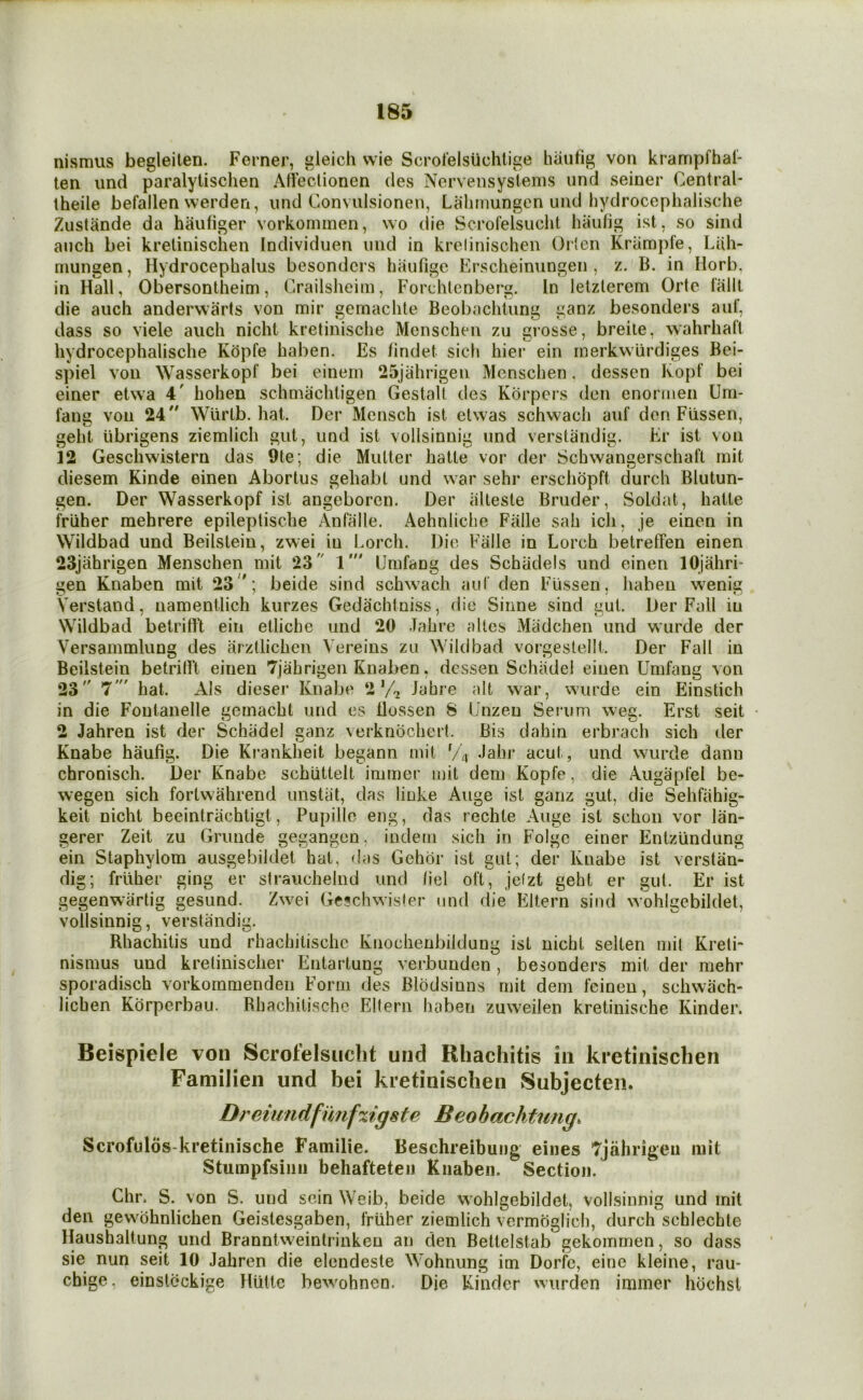 nismus begleiten. Ferner, gleich wie Scrofelslichtige hautig von krampfhal- ten iind paralytischen AHectionen des Nervensyslems iind seiner Central- theile befallen werden, iind Convulsionen, Lalimungen und liydrocephalische Zustande da haufiger vorkommen, wo die Scrofelsuclit haufig ist, so sind anch bei kretinischen Individuen mid in krelinischen Orlen Kriimpfe, Liih- niungen, Hydrocephalus besondcrs haufige Erscheinungen , z. B. in liorb. in Hall, Obersontheim, Crailslieim, Forchtcnberg. In letzlerem Orte fallt die auch anderwarts von mir gemaclite Beobachiung ganz besonders auf, dass so viele auch nicht kretinische Menschen zu grosse, breiie, wahrhaft liydrocephalische Kopfe haben. Es findet sich hier ein rnerkwiirdiges Bei- spiel YOU Wasserkopf bei einein 25jahrigen Menschen. dessen Kopf bei einer etwa 4' hohen schniachligen Gestalt des Korpers den enormen Urn- fang von 24 Wiirlb. hat. Der Mensch ist elwas schwach auf don Fiissen, geht iibrigens zieralich gut, und ist vollsinnig und verstandig. Kr ist von 12 Geschwistern das 9te; die Mutter hatte vor der Schwangerschaft mit diesem Kinde einen Abortus gehabt und war sehr erschdpft durch Blutun- gen. Der Wasserkopf ist angeboren. Der alleste Bruder, Soldat, hatte frliher mehrere epileptische Anfalle. Aehnliclie Fiille sah ich, je einen in Wildbad und Beilstein, zwei in Lorch. Dio Falle in Lorch betreffen einen 23jahrigen Menschen mit 23 1' Umfang des Schiidels und einen lOjahri- gen Knaben mit 23; beide sind schwach auf den Fussen, haben wenig Verstand, uamentlich kurzes Gedachtniss, die Sinne sind gut. Der Fall in Wildbad betrifft ein etliche und 20 Jahre altos Madchen und wurde der Versammlung des arztlichen Vereins zu Wildbad vorgestellt. Der Fall in Beilstein betritVt einen Tjahrigeii Knaben, dessen Schiidel einen Umfang von 23 7' hat. Als dieser Knabo 2’/-z Jahre alt war, wurde ein Einstich in die Foutanelle gemacht und es llossen 8 Unzeu Sej’um weg. Erst seit 2 Jahren ist der Schiidel ganz verknochert. Bis dahin erbrach sich der Knabe haufig. Die Ki*ankheit begann mit V4 Jahr acut, und wurde dann chronisch. Der Knabe schiittelt immer mit dem Kopfe, die Augapfel be- wegen sich fortwahrend unstat, das lioke Auge ist ganz gut, die Sehfiihig- keit nicht beeintriichtigt, Pupillo eng, das rechte Auge ist schoii vor lan- gerer Zeit zu Grunde gegangen, indem sich in Folge einer Entziindung ein Staphylom ausgebildet hat, das Gehdr ist gut; der Knabe ist verstan- dig; frliher ging er strauchelnd und liel oft, jefzt geht er gut. Er ist gegenwartig gesund. Zwei Geschwisler und die Eltern sind wohlgebildet, vollsinnig, verstandig. Rhachitis und rhachitischo Kiiochenbildung ist nicht selten mil Kreti- nismus und krelinischer Entartung verbunden, besonders mit der mehr sporadisch vorkornmenden Form des Blodsinns mit dem feinen, schwach- lichen Kdrperbau. Rhachitischc Eltern haben zuweilen kretinische Kinder. Beispiele von Scrofelsuclit und Rhachitis in kretinischen Faniilien und bei kretinischen Subjecten. Dreiundfimf%igste Beobachtung. Scrofulds-kretinische Familie. Beschreibung eines Tjahrigen mit Stumpfsinn behafteten Knaben. Section. Chr. S. von S. und sein Weib, beide wohlgebildet, vollsinnig und mit den gewmbnlichen Geistesgaben, friiher ziemlich vermoglich, durch schlechte Haushaltung und Branntvveintrinkeu an den Beltelstab gekomrnen, so dass sie nun seit 10 Jahren die elendeste Wohnung im Dorfc, einc kleine, rau- chige, einslcckige Hiitte bewohnen. Die Kinder wiirden immer hdchst