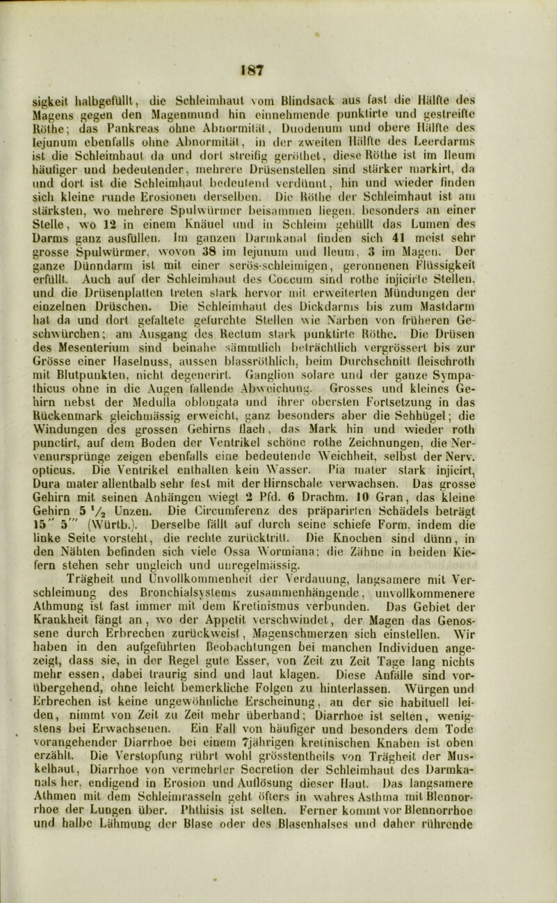 sigkeit halhgefullt, die Schleinihaul vorn Blindsack aus fast die Hiilfte des Magens gegeii den Mageninund hin einnehmende punktirte und geslreifte Rdthe ; das Pankreas ohne Abnormiliil, Duodenum und obere Hiilfte des lejunum ebenfalls ohne Abnormilal, in der zvveiten Hiilflc des Leerdarins ist die Schleimhaut da und dort streifig genithct, diese Rdthe ist irn Ileum hauliger und bedeutender, mehreie Driisenstellen sind stiirker markirt, da und dort ist die Schleimhaut bedeulend verdiinnt, hin und vvieder finden sich kleine runde Erosionen derselben. Die Rdthe der Schleimhaut ist am slarksten, wo mehrere Spulwurmer beisammen liegen, bcsonders an einer Stelle, wo 12 in cinem Knaucl und in Schleim gehulll das Lumen des Darms ganz ausPullen. Jm ganzen Darmkanal linden sich 41 moist sehr grosse Spulwurmer, svovoii 38 im lejunum und Ileum, 3 irn Magen. Der ganze DUnndarin ist mit einer serds-schleimigen, geronneneii FUissigkeil eiTiillt. Auch auf der Schleimhaut des Coecum sind rothe injicirlc Stellen, und die Drlisenplalten treten stark hcrvor mit erweiterten Mundungen der einzelnen Driischen. Die Schleimhaut des Dickdarms bis ziim Mastdarm hat da und dort eefaltete gefurchte Stellen \\ie Narben von fruheren Ge- schwlirchen; am Aiisgang des Rectum stark punktirte Rdthe. Die Drlisen des Mesentei’inm sind beinahe sammtlich betrachtlich vergrdssei’t bis zur Grosse einer Haselnuss, aiissen blassi'dthlich, beim Durchschnilt lleischroth mit Blutpunkten, nicht degenerirl. Ganglion solare und der ganze Sympa- thicus ohne in die Augen fallende Abweichumi. Grosses und kteines Ge- him iiebst der Medulla oblongata und ihrer obersten Fortsetzung in das Riickenmark gleichmassig erweichl, ganz besoiiders aber die Sehhugel; die Windungen des grossen Gehirns tlach, das Mai'k hin und wieder roth punctirt, auf dern Boden der Venlrikel schdne rothe Zeichnungen, die Ner- venurspriinge zeigen ebenfalls eine bedeutende Weichheit, selbst der Nerv. opticus. Die Ventrikel enlhalten kein Wasser. Pia mater stark injicirt, Dura mater allenthalb sehr test mit der Hirnschale verw-achsen. Das grosse Gehirn mit seinen Anhangcn wiegt 2 Pfd. 6 Drachm. 10 Gran, das kleine Gehirn 5 V2 Unzen. Die Gircumferenz des praparirlen Schadels betriigt 15 5' (Wurtb.). Derselbe fallt auf durch seine schiefe Form, indem die linke Seite vorsteht, die rechte zurlickti-itt. Die Knochen sind diinn, in den Nahten befinden sich viele Ossa Wormiana; die Zahne in beiden Kie- fern stehen sehr ungleich und unregelmassig. Tragheit und Unvollkommenheit der Verdauung, langsamere mit Ver- schleimuug des Bronchialsystems zusammenhangende, unvollkommenere Athmung ist fast immer mit dem Krelinisrnus verbunden. Das Gebiet der Krankheit fangt an, wo der Appelit verschwindet, der Magen das Genos* sene durch Erbrecben zuruckweist, Magenschmerzen sich einstellen. Wir haben in den aufgefiihrten Beobachtungen bei manchen Individuen ange- zeigt, dass sie, in der Regel gute Esser, von Zeit zu Zeit Tage lang nichts mehr essen, dabei traurig sind und laut klagen. Diese Anfalle sind vor- iibergehend, ohne leicht bemerkliche Folgen zu hinterlasseu. Wurgen und Erbrechen ist keine ungewdhnliche Erscheinung, an der sie habitucll lei- den, nimmt von Zeit zu Zeit mehr iiberhand; Diarrhoe ist selten, wenig- stens bei Erwachsenen. Ein Fail von haufiger und besonders dem Tode vorangehender Diarrhoe bei einem Tjahrigen kreiinischen Knaben ist oben erzahlt. Die Verslopfung riihrt wohl grbsstentheils von Tragheit der Mus- kelhaut, Diarrhoe von vermehrler Secretion der Schleimhaut des Darmka- nals her, endigend in Erosion und Aulldsung dieser Haul. Das langsamere Athmen mit dem Schleimrasseln geht ofiers in wahres Asthma mil Blennor- rhoe der Lungen liber. Phthisis ist selten. Ferner komint voi* Blennorrhoe und halbc Lahmung der Blase oder des Blasenhalses und daher riihrende