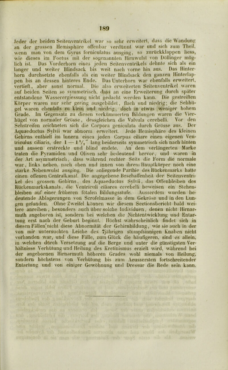 Jeder der beiden Seitenvenlrikul war jso solu’ erweitert, dass die Wandunp: an der wenii man von dem Gyrus 1‘orniculalus ansginj^ grossen llemisphiire oHenbar verdiinnt war und sicli 7Aiin Theil. so /Airiickklappen liess, wic dieses im Foetus mil der sogenannlen llirnwulst von Dellinger mdg- lich ist. Das Vorderhorn eines jeden Seitenventrikels dehnle sich als ein langer und weiter Blindsack bis weit n.ach vorne bin aus. Das liinter- horn durchsetzte cbenfalls als ein weiter Blindsack den ganzen Hinterlap- pen bis an dessen hinteres Ende. Das Unterhorn war ebenfalls erweitert, vertieft, aber sonst normal. Die also erweiterten Seitenventriket waren auf beiden Seiten so symmetrisch, dass an eine Erweiterung durch spater entstandene Wasserergiessung niclit gedachl werden kann. Die gestreiften Kdrper waren nur sehr gering ausgebildet, Bach und niedrig; die Sehhli- gel waren ebenfalls zn klein und niedrig, doch in etwas weniger hohem Grade. Im Gegensatz zu diesen verklimmerten Bildungen waren die Vier- hugel von normaler Grbsse, dessgleichen die Valvula cerebelii. Vor den Sehstreifen zeichneten sich die Corpora genicnlata durch Grosse aus. Dor Aquaeductus Sylvii war abnorm erweitert. .lede Hemisphare des kleinen Gehirns enthielt im lunern eines jeden Corpus ciliare einen eigenen Ven- Iriculus ciliaris, der 1 — IV-^ lang beiderseils symmetrisch sich nach hinten und aussen erstreckte und blind endete. An dem verlangerten Marke Iraten die Pvramiden und Oliven sehr bedeutend liervor, und waren in der Art asvmmetriscli, dass wiihrend rechter Seits die Form die normale war, links neben. nach oben und innen von ihrem Mauptkorper noch eine Starke Nebenwulst ausging. Die anliegende Parthie des Biickenmarks hatte einen oflenen Centralkanal. Die angegebene Beschatfenheil der Seitenventrb kel des grossen Gehirns, des Aquaeductus Sylvii, das OBenbleiben des Riickenmarkskanals. die Ventriculi ciliares cerebelii beweisen ein Stehen- bleiben auf einer fruheren fotalen Bildungsstufe. Ausserdem warden be- deutende Ablagerungen von Scrofelmasse in dem Gekrose und in den Lun- s:en eefunden. Ohne Zweifel konnen wir diesem Sectionsbericht bald wei- O o tere anreihen , besonders auch liber solche Individuen, denen nicht Hirnar- muth angeboren ist, sondern bei welchen die Nichtenlwicklung und Entar- tung erst nach der Geburt beginnt. Hcichst wahrscheinlich findet sich .in diesen Fallen'nicht diese Abnormitat der Gehirnbildung, wie sie auch in der von mir untersuchten Leiche des 7jahrigen stumpfsinnigen Knaben nicht vorhanden vs-ar, und diese Falle, zum Gliick die haufigeren, sind es allein, in welchen dtirch Versetzung auf die Berge und uuter die glinstigsten Ver- haltnisse Verhiitung und Heilung des Kretinismus erzielt wird, w’ahrend bei der angebornen Hirnarmuth hoheren Grades wohl niemals von Fleilung, sondern hochstens von Verhiilung bis zum Aeussersten fortschreilender Entartung und von einiger Gewohnung und Dressur die Rede sein kann.