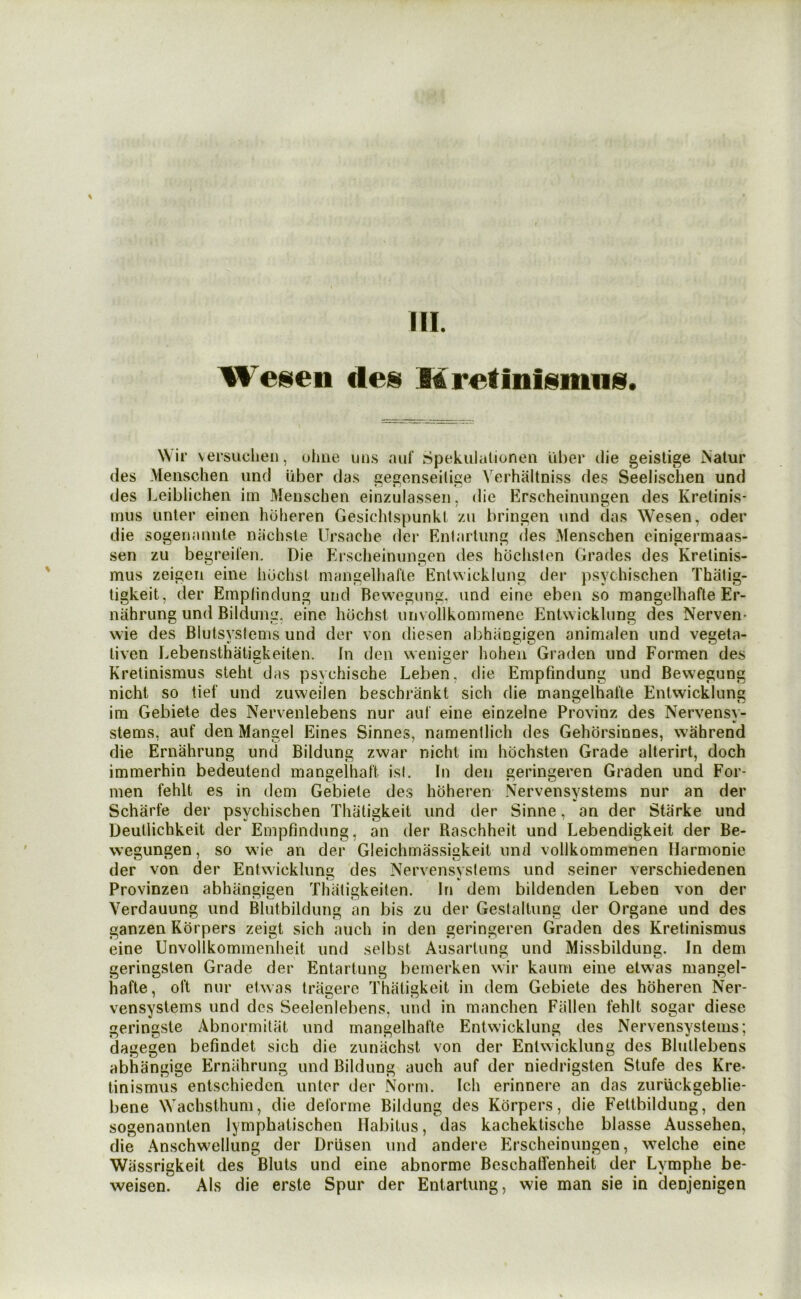 III. Wei^en deis Mretiniismiiis. Wir versuchen, ohne uii.s auf Spekulationeii iiher ilie geislige Nalur des Menschen iind uber das gegonseilige Verhaitniss des Seelisclieii und des I^eiblichen im Meiischeii einzulasseii, die Erscheinungen des Kretinis* inns unter einen hoheren Gesichtspunkt zu bringen nnd das Wesen, oder die sogenaiinle niichsle TJrsaclie der Enlarlung des Menschen einigermaas- sen zu begreilen. Die Erscheinungen des hbclislen Grades des Krelinis- mus zeigeii eine lidchsl niangelhafle Entwicklung der psychischen Thiitig- ligkeit, der Emplindung und Bewegung, and eine eben so mangelhafte Er- nahrung und Bildumi. eine huchsl unvollkommene Entwicklung des Nerven- wie des Blutsysfenis und der von diesen abhiingigen animalen und vegeta- liven Lebensthatiskeiten. In den weniger hoheii Graden und Formen des Kretinismus steht das psychische Leben, die Empfindung und Bewegung nicht so tief und zuweilen beschrankl sicli die mangelhalte Entwicklung im Gebiete des Nervenlebens nur aut eine einzelne Provinz des Nervensv- stems, auf den Mangel Eines Sinnes, namentlich des Gehdrsinnes, wahrend die Ernahrung und Bildung zwar nicht im hdchsten Grade alterirt, doch immerhin bedeutend mangelhaft is(. In den geringeren Graden und For- men fehlt es in dem Gebiete des hoheren Nervensystems nur an der Scharfe der psychischen Thatigkeit und der Sinne, an der Starke und Deutlichkeit der Empfindung, an der Raschheit und Lebendigkeit der Be- wegungen, so wie an der Gleichmassigkeit und vollkommenen Harmonic der von der Entwicklung des Nervensvsiems und seiner verschiedenen Provinzen abhangigen Thaligkeiten. In dem bildenden Leben von der Verdauung und Blutbildung an bis zu der Gestaltung der Organe und des ganzen Kdrpers zeigt sich auch in den geringeren Graden des Kretinismus eine Unvollkommenlieit und selbst Ausarlung und Missbildung. In dem geringsten Grade der Entartung bemerken wir kaurn eine etwas mangel- hafte, oft nur etwas trilgere Thatigkeit in dem Gebiete des hoheren Ner- vensystems und des Seelenlebens, und in manchen Fallen fehlt sogar diese geringste Abnormitat und mangelhafte Entwicklung des Nervensystems; dagegen befindet sich die zunachst von der Entwicklung des Blutlebens abhangige Ernahrung und Bildung auch auf der niedrigsten Stufe des Kre- tinismus entschieden unter der Norm. Icli erinnere an das zuruckgeblie- bene Wachsthum, die deforme Bildung des Kdrpers, die Fettbildung, den sogenannten lymphatischen Habitus, das kachektische blasse Aussehen, die Anschwellung der Driisen und andere Erscheinungen, welche eine Wassrigkeit des Bluts und eine abnorme Beschaffenheit der Lymphe be- weisen. Als die erste Spur der Entartung, wie man sie in denjenigen