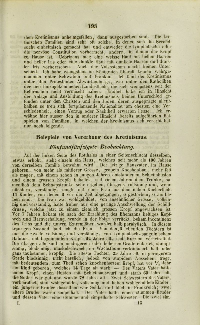 dem Kretinisrnus anheimgcfallen, danu ausgestorbeu sind. Die kro* tinischen Familieu sind sehr oft solche, in denen sich die Scrofel- sucht einheimisch gemacht hat und ontweder die lymphalische oder die nervose Constitution vorherrscht, andere, in denen dcr Kropf zu Haiise ist. Uebrigens mag eine weisse Haut mit hellen Haaren und heller Iris odcr cine dunklo Hoiit mit dunkein Haareii und dunk- ler Iris vorherrschen. Audi der Volksslamm macht keinen Unlcr- schied. Ich habc wenigstens im Kunigreich uberall keinen wahrge- nommen unter Schwabcn und Franken. Ich fand den Kretinisrnus iinter den Protestanten Altwiirtembergs, wie unler den Kalholiken der lieu hinzugekommenen Landestheile, die sicli wenigstens seit der Reformation nicht vermischt haben. Endlidi habe ich in Minsicht der Aniage und Ausbildung des Ktelinisiiius keinen Unterschied gc- funden unter den Christen und den Judeii, deren ausgepriigte allent- halben so treu sich fortpflanzende Nationalitat am chesten eine Ver schiedenheit, eineii Vorzug oder Nachlheil erwarten liesse. Ich er- wahne hier ausser den in anderer Hinsicht bereits aufgeflihrten Bei- spielen von Familien, in \\elchen der Kretinisrnus sich vererbt hat, nur noch folgende. Beispiele von Vererbung des Kretinisrnus. Funfimdfimfzigste Beobachtung, Auf der linken Seite des Rotthales in einer Seitenschlucht desselben, ctwas erhoht, steht einzeln ein Haus, welches seit mehr als 100 Jahren von derselben Familie bewohnt wird. Dcr jetzige Hausvater, irn Hause geboren, von mehr als mittlerer Grosse, grobem Knochenbau, mehr fett als mager, mit einem schon in jungen Jahren entstandenen Schleimhusten und einem grossen Kropfe bebaftet, seit vielen Jahren dem Trunke, na- mentlich dem Schnapslrunke schr ergeben, tibrigens vollsinnig und, wenn niichtern, verstandig, zeuglc mit einer Frau aus dem nahen Kocherlhale 14 Kinder, von denen 2 vor der Zeit abgegangen, 6 gestorben, 0 am Le- ben sind. Die Frau war wohlgebildet, von ansehnlicher Grosse, vollsin- nig und verstandig, hatte friiher nur cine geringe Anschwellung der Schild- driise, welche jetzt zu einem ziemlich grossen Kropf angewachsen ist. Vor 7 Jahren bekam sic nach der Erzahlung des Ehemanns heftiges Kopf- weh und Ilamverhaltung, wurde in der Folge verriickt, bekam Incontinenz des Urins und die untern Extremitateii wurden halb paralytisch. In diesem traurigen Zustand fand ich die Frau. Yon den,6 lebenden Tochlern ist nur die zweite vollsinnig und verstandig, von lymphatisch-sanguinischem Habitus, mit beginnendem Kropf, 22 Jahre alt, seit Kurzem verheirathet. Die ubrigen alle sind in niedrigerem oder hoherern Grade eiitartet, stumpf- sinnig, blodsinnig, muskelschwach, im Wachsthum verkiimmert, halb oder ganz taubstumm, kropfig. Die alteste Tochter, 2.5 Jahre alt, in geringerem Grade blodsinnig, nicht hasslich, jedoch von stupidem Aussehen, trage, mit bedeutendem, zum Theil schon knochenharlem Kropf, hat vor Jahr ein Kind geboren, welches 14 Tage alt slarb. — Des Yaters Yater hatte einen Kropf, cinen Ilustcn mit Schleimauswurf und starb 65 Jahre alt, die Mutter war gut und wurde 72 Jahre alt. Zwei Schwestern des Yaters, verheirathet, sind wohlgebildet, vollsinnig und haben wohlgebildcte Kinder: ein jiingerer Bruder desselben war Soldat und blieb in Frankreich; zwei altere Bruder waren simpelhafl. Der Yater hatte einen stummen Bruder und dessen Yater cine stumme und simpelhafte Schwester. Die zwei sim- I. 13