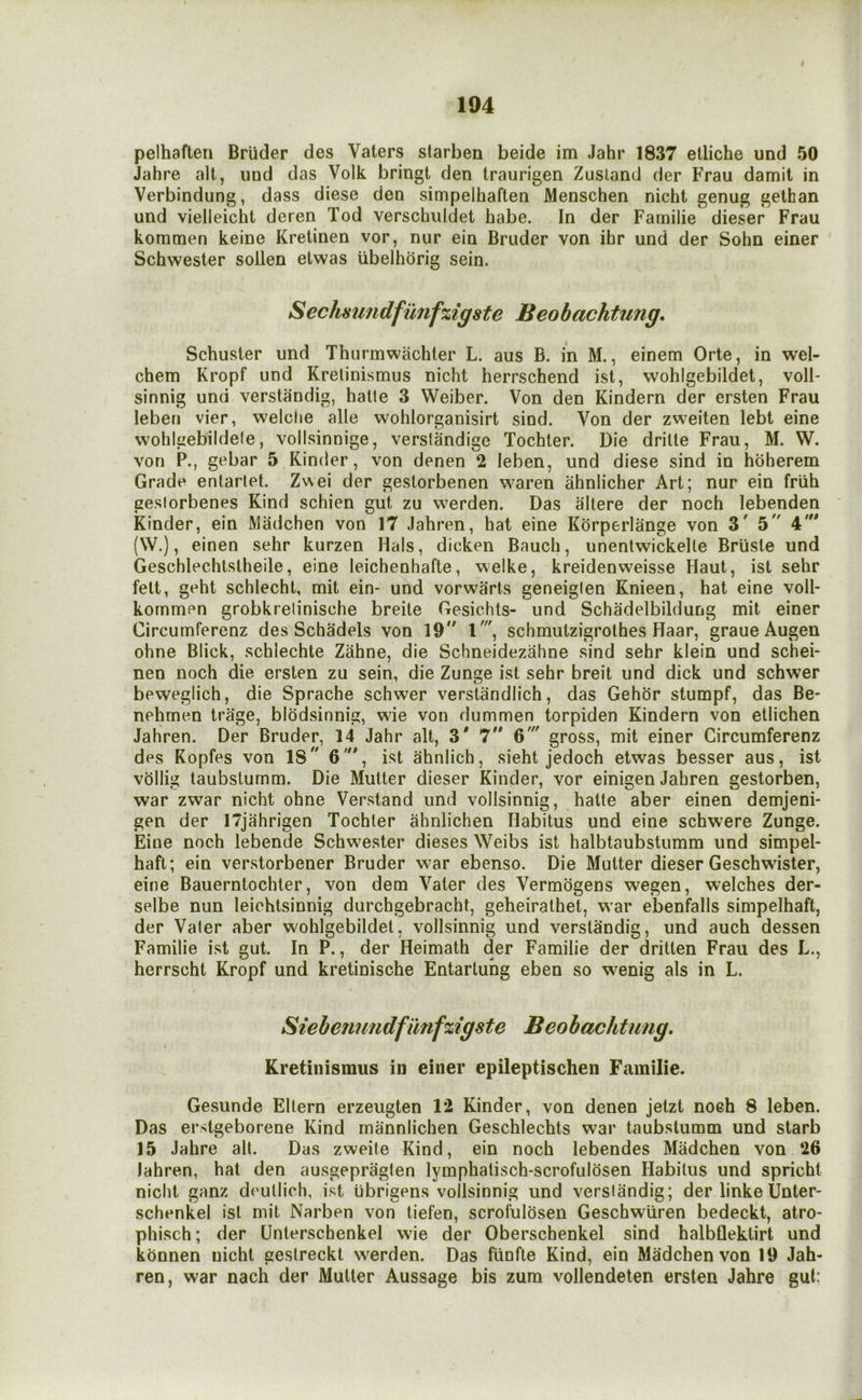 pelhaften Brlider des Vaters starben beide im Jahr 1837 etliche und 50 Jahre alt, uud das Volk bringt den Iraurigen Zusland der Frau damit in Verbindung, dass diese den simpelhaften Menschen nicht genug gethan und vielleicht deren Tod verschuldet babe. In der Familie dieser Frau kommen keine Kreiinen vor, nur ein Bruder von ihr und der Sohn einer Schwester sollen etwas ubelhdrig sein. eclmmdfunfxigste Beobachtung, Schuster und Thurmwachter L. aus B. in M., einem Orte, in wel- chem Kropf und Krelinismus nicht herrschend ist, wohlgebildet, voll- sinnig und verstandig, hatle 3 Weiber. Von den Kindern der erslen Frau leben vier, welclie alle wohlorganisirt sind. Von der zweiten lebt eine wohlgebildele, vollsinnige, verstandige Tochter. Die drilte Frau, M. W. von P., gebar 5 Kinder, von denen 2 leben, und diese sind in hoherem Grade enlartet. Zwei der gestorbenen waren ahnlicher Art; nur ein friih geslorbenes Kind schien gut zu werden. Das allere der noch lebenden Kinder, ein Madchen von 17 Jahren, hat eine Kdrperlange von 3^ 5' 4'” (\V.), einen sehr kurzen Hals, dicken Bauch, unentwickelle Briiste und Geschlechtstheile, eine leichenhafte, welke, kreidenweisse Haut, ist sehr fett, geht schlecht, mit ein- und vorwarts geneiglen Knieen, hat eine voll- kornmen grobkretinische breite Gesichts- und Schadelbildung mit einer Circumferenz des Schadels von 19'' l', schmutzigrolhes Haar, graueAugen ohne Blick, schlechte Zahne, die Schneidezahne sind sehr klein und schei- nen noch die ersten zu sein, die Zunge ist sehr breit und dick und schwer beweglich, die Sprache schwer verstandlich, das Gehor stumpf, das Be- nehmen trage, blodsinnig, wie von dummen torpiden Kindern von etlichen Jahren. Der Bruder, 14 Jahr alt, 3' 7 6' gross, mit einer Circumferenz des Kopfes von 18 6', ist ahnlich, sieht jedoch etwas besser aus, ist vdllig taubsturnm. Die Mutter dieser Kinder, vor einigen Jahren gestorben, war zwar nicht ohne Verstand und vollsinnig, halte aber einen demjeni- gen der ITjahrigen Tochter ahnlichen Habitus und eine schwere Zunge. Eine noch lebende Schwester dieses Weibs ist halbtaubstumm und simpel- haft; ein verstorbener Bruder war ebenso. Die Mutter dieser Geschwister, eine Bauerntochter, von dem Vater des Vermdgens wegen, welches der- selbe nun leichtsinnig durchgebracht, geheirathet, w’ar ebenfalls simpelhaft, der Valer aber wohlgebildet, vollsinnig und verstandig, und auch dessen Familie ist gut. In P., der Heimath der Familie der dritten Frau des L., herrscht Kropf und kretinische Entarluhg eben so wenig als in L. Siebenimdfunfzigste Beobachtung, Kretinismus in einer epileptischen Familie. Gesunde Eltern erzeugten 1*2 Kinder, von denen jetzt noeh 8 leben. Das erstgeborene Kind rnannlichen Geschlechts war taubsturnm und starb 15 Jahre all. Das zweite Kind, ein noch lebendes Madchen von 26 lahren, hat den ausgepraglen lymphalisch-scrofuldsen Habitus und spricht nicht ganz deullich, ist iibrigens vollsinnig und verslandig; der linke Unter- schenkel ist mit Narben von tiefen, scrofulosen Geschwiiren bedeckt, atro- phisch; der Unterschenkel wie der Oberschenkel sind halbflektirt und konnen nicht gestreckt werden. Das fiinfte Kind, ein Madchen von 19 Jah- ren, war nach der Mutter Aussage bis zum vollendeten ersten Jahre gut: