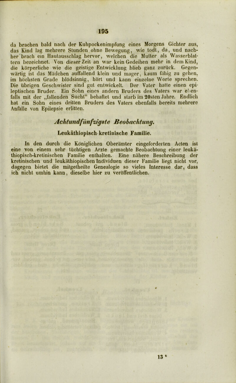 \ (la brachen bald nach der Kuhpockenimpfung eines Morgens Gichter aus, das Kind lag mehrere Stunden ohne Bewegung, wie todt, da, und nach- her'brach ein Hautausschlag hervor, welchen die Mutter als Wasserblat- tern bezeichnet. Von dieserZeit an war kein Gedeihen mehr in dem Kind, die korperliche wie die geislige Entwickliing blieb ganz ziiriick. Gegen- wiirtig ist das Madchen auffallend klein und mager, kaum fiihig zu gehen, im hochslen Grade blodsinnig, hbrt und kann eiuzelne Worle sprechen. Die iibrigen Geschwister sind gut eiitwickelt. Der Vater hade einen epi- leptischen Bruder. Ein Sohn eines andern Bruders des Vaters war eden- falls mit der „fallenden Sucht“ behaflet und starb im 20slen Jahre. Endlich hat ein Sohn eines dritten Bruders des Vaters ebenfalls bereits mehrere Anfalle von Epilepsie erlitten. Achtundfiinfzigste Beohachtmig, Leukathiopisch- kretinische Familie. In den durch die Kbniglichen Oberamter eingeforderten Aden ist eine von einem sehr tuchtigen Arzte gemachte Beobachtung einer leuka- thiopisch-kretinischen Familie enthalten. Eine nahere Beschreibung der kretinischen und leukathiopischen Individuen dieser Familie liegt nicht vor, dagegen bielet die mitgetheilte Genealogie so vieles Interesse dar, dass ich nicht umhin kann, dieselbe hier zu veroffentlichen. 13 * I