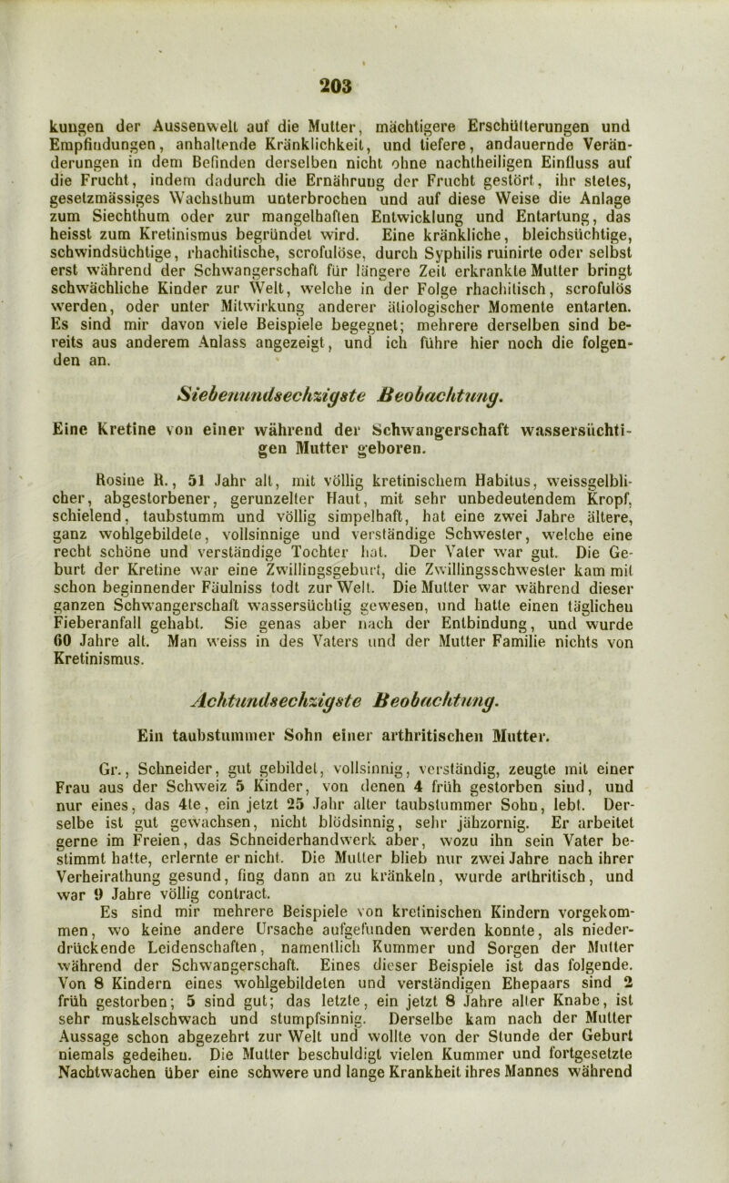 I 203 kuugen tier Aussenwell auf die Mutter, machtigere Erschiilterungen und Erapfiudungen, anhaltende Kranklichkeit, und tiefere, andauernde Veran- derungen in dem Befinden derselben nicht ohne nachlheiligen Einfluss auf die Frucht, indem dadurcli die Ernahruug der Frucht gesldrt, ihr steles, gesetzmassiges Wachslhum unterbrochen und auf diese Weise die Aniage zum Siechthum oder ziir mangelhaften Entwicklung und Entarlung, das heisst zum Kretinismus begrundel wird. Eine krankliche, bleichsiichtige, schwindsiichtige, rhachitische, scrofulbse, durch Syphilis ruinirte oder selbst erst wahrend der Schwangerschaft fur liingere Zeil erkrankle Muller bringt schwachliche Kinder zur Welt, welche in der Folge rhacliilisch, scrofulbs werden, oder unter Mitwirkung anderer atiologischer Momenta entarten. Es sind mir davon viele Beispiele begegnel; mehrere derselben sind be- reits aus anderem Anlass angezeigt, und ich fuhre hier noch die folgen- den an. Siebetmndsechzigate Beobachtung. Eine Kretine von einer wahrend der Schwangerschaft wassersiichti- gen Mutter geboren. Rosine H., 51 Jahr alt, mit vdllig kretinischem Habitus, weissgelbli* cher, abgestorbener, gerunzeller Haut, mit sehr unbedeutendem Kropf, schielend, taubstumm und vollig simpelhaft, hat eine zwei Jahre iiltere, ganz wohlgebildele, vollsinnige und verstandige Schwesler, welche eine recht schbne und verstandige Tochter hat. Der Yaler war gut. Die Ge- burt der Kretine war eine Zwillingsgebiu i, die Zwillingsschwesler kam mil schon beginnender Fiiulniss todt zur Weil. Die Mutter war wahrend dieser ganzen Schwangerschaft wassersuchtig gewesen, und hatle einen taglicheu Fieberanfall gehabt. Sie genas aber nach der Entbindung, und wurde 60 Jahre alt. Man weiss in des Vaters und der Mutter Familie nichts von Kretinismus. Achtundsechzigste Beobachtung. Ein taubstumnier Sohn einer arthritischeii Mutter. Gr., Schneider, gut gebildet, vollsinnig, vcrstandig, zeugte mit einer Frau aus der Schweiz 5 Kinder, von denen 4 friih gestorben sind, und nur eines, das 4te, ein jetzt 25 Jahr alter taubsliimmer Sohn, lebt. Der- selbe ist gut gewachsen, nicht blbdsinnig, sehr jahzornig. Er arbeitet gerne im Freien, das Schnciderhandwerk aber, wozu ihn sein Vater be* stimmt hatte, erlernte er nicht. Die Mutter blieb nur zw’ei Jahre nach ihrer Verheirathung gesund, fing dann an zu krankeln, wurde arlhritisch, und war 9 Jahre vollig contract. Es sind mir mehrere Beispiele von kretinischen Kindern vorgekom- men, wo keine andere Ursache aufgefunden werden konnte, als nieder- driickende Leidenschaften, narnenllich Rummer und Sorgen der Mutter wahrend der Schwangerschaft. Eines dieser Beispiele ist das folgende. Von 8 Kindern eines wohlgebildeten und verslandigen Ehepaars sind 2 friih gestorben; 5 sind gut; das letzte, ein jetzt 8 Jahre alter Knabe, ist sehr muskelschwach und stumpfsinnig. Derselbe kam nach der Mutter Aussage schon abgezehrt zur Welt und wollte von der Stunde der Geburt niemals gedeiheu. Die Mutter beschuldigt vielen Rummer und fortgesetzte Nachtwachen iiber eine schwere und lange Krankheit ihres Mannes wahrend