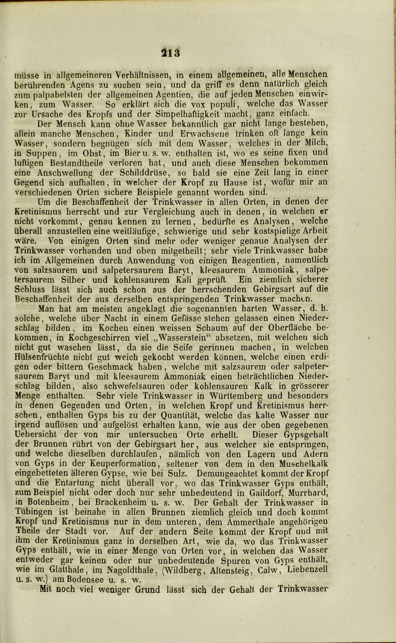 113 iniisse in allgemeinereu Verhaltnissen, in einem allgemeinen, alle Menschen beriihrenden Agens zu siichen sein, und da griff es denn natiirlich gleich zum palpabelsten der allgemeinen Agentien, die auf jeden Menschen einwir- ken, zum Wasser. So erklart sich die vox populi, welche das Wasser zur Ursache des Kropfs und der Simpelhafligkeit macht, ganz einfach. Der Mensch kann ohne Wasser bekanntlich gar nicht lange bestehen, allein manche Menschen, Kinder und Erwachseiie trinken oft lange kein Wasser, sondern begniigen sich mil dem Wasser, welches in der Milch, in Suppen, im Obst, im Bieru. s. w. enlhalten isl, wo es seine fixen und lufticen Bestandtheile verloren hat, und auch diese Menschen bekommen eine Anschwellung der Schilddriise, so bald sie eine Zeit lang in einer Gegend sich aufhalten, in welcher der Kropf zu Hause ist, wofiir mir an verschiedenen Orten sichere Beispiele genannt worden sind. Um die Beschaffenheit der Trinkwasser in alien Orten, in denen der Kretinismus herrscht und zur Vergleichung auch in denen, in welchen cr nicht vorkommt, genau kennen zu lernen, bedUrfte es Analysen, welche uberall anzustellen eine weitliiufige, schwierige und sehr kostspielige Arbeit ware. Von einigen Orten sind mehr oder weniger genaue Analysen der Trinkwasser vorhanden und oben mitgetheilt; sehr viele Trinkwasser habe ich im Allgemeinen durch Anwendung von einigen Reagentien, namentlich von salzsaurem und salpetersaurera Baryt, kleesaurem Ammoniak, salpe- tersaurem Silber und kohlensaurem Kali gepruft. Ein ziemlich sicherer Schluss lasst sich auch schon aus der herrschenden Gebirgsart auf die Beschaffenheit der aus derselben entspringenden Trinkwasser machtn. Man hat am meisten angeklagt die sogenannten harten Wasser, d. h. solche, welche liber Nacht in einem Gefasse stehen gelassen einen Nieder- schlag bilden, im Kochen einen w’eissen Schaum auf der OberQache be* kommen, in Kochgeschirren viel „Wasserslein“ absetzen, mil welchen sich nicht gut waschen lasst, da sie die Seife gerinneii machen, in welchen Hiilsenfriichte nicht gut weich gekocht werden konnen, welche einen erdi- gen oder bittern Geschmack haben, welche mit salzsaurem oder salpeter- saurem Baryt und mit kleesaurem Ammoniak einen belrachtlichen Nieder- schlag bilden, also schwefelsauren oder kohlensauren Kalk in grosserer Menge enthalten. Sehr viele Trinkwasser in Wurltemberg und besonders in denen Gegenden und Orten, in welchen Kropf und Kretinismus herr- schen, enthalten G}T3S bis zu der Quantitat, welche das kalte Wasser nur irgend aufldsen und aufgelost erhalten kann, wie aus der oben gegebenen Uebersicht der von mir untersuchen Orte erhellt. Dieser Gypsgehalt der Brunnen riihrt von der Gebirgsart her, aus welcher sie entspringen, und welche dieselben durchlaufen, namlich von den Lagern und Adern von Gyps in der Keuperformation, seltener von dem in den Muschelkalk eingebetteten alteren Gypse, wie bei Sulz. Demungeachtet kommt der Kropf und die Entartung nicht uberall vor. wo das Trinkwasser Gyps enthalt, zum Beispiel nicht oder doch nur sehr unbedeutend in Gaildorf, Murrhard, in Botenheim, bei Brackenheim u. s. w. Der Gehalt der Trinkwasser in Tubingen ist beinahe in alien Brunnen ziemlich gleich und doch kommt Kropf und Kretinismus nur in dem unteren, dem Ammerthale angehdrigeu Theile der Stadt vor. Auf der andern Seile kommt der Kropf und mit ihm der Kretinismus ganz in derselben Art, wie da, wo das Trinkwasser Gyps enthalt, wie in einer Menge von Orten vor, in welchen das Wasser entweder gar keinen oder nur unbedeutende Spuren von Gyps enthalt, wie im Glatthale, im Nagoldthale, (Wildberg, Altensteig, Calw, Liebenzell u. s. w.) am Bodensee u. s. w. Mit noch viel weniger Grund lasst sich der Gehalt der Trinkwasser