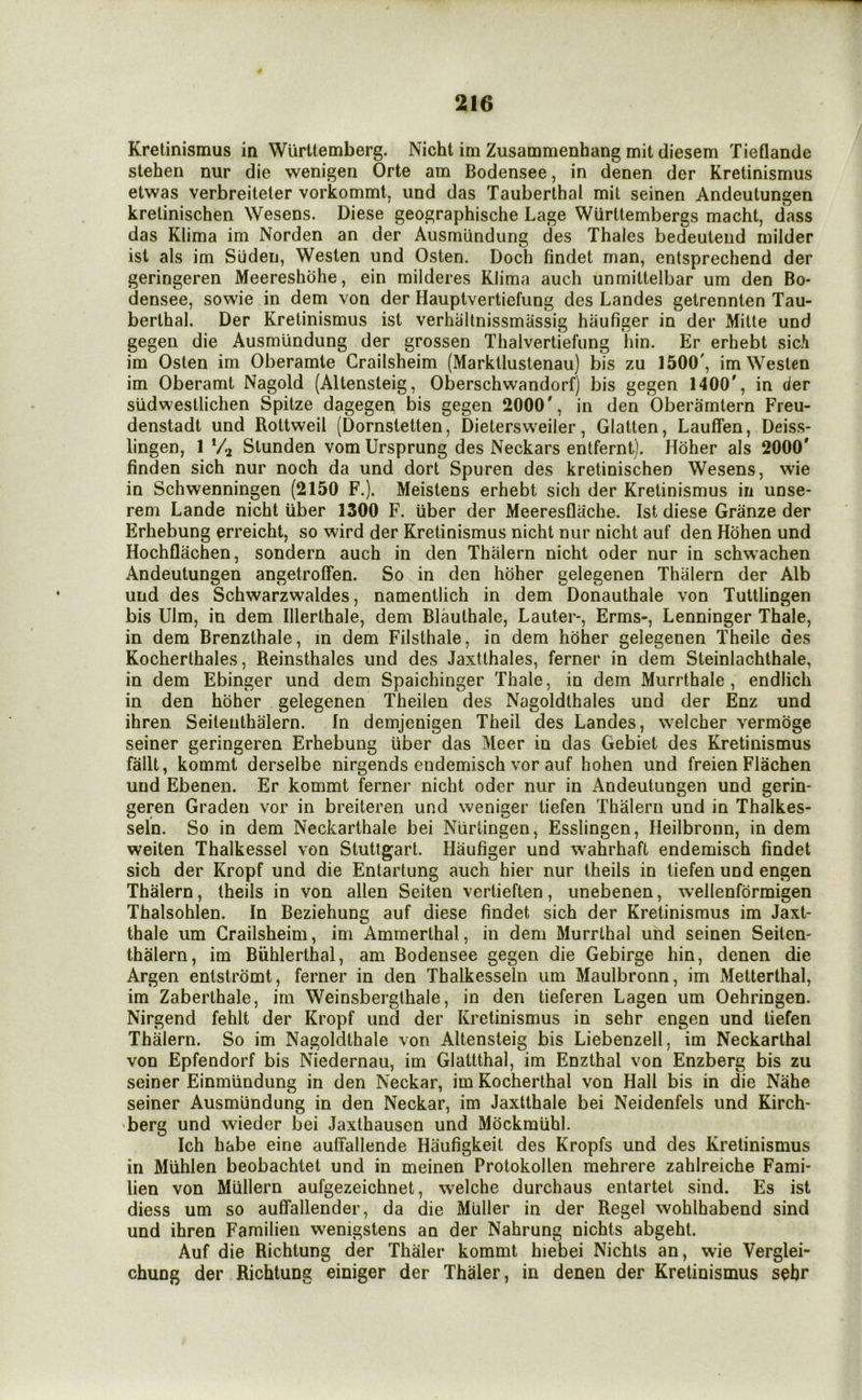 Kretinismus in Wurttemberg. Nicht im Zusammenhang mit diesem Tieflande stehen nur die wenigen Orte am Bodensee, in denen der Kretinismus etwas verbreiteter vorkommt, und das Tauberthal mil seinen Andeutungen krelinischen Wesens. Diese geographische Lage Wiirttembergs macht, dass das KUma im Norden an der Ausmundung des Thales bedeuteiid milder ist als im Siiden, Westen und Osten. Doch findet man, entsprechend der geringeren Meereshohe, ein milderes Klima auch unmittelbar um den Bo- densee, sowie in dem von der Hauptvertiefung des Landes getrennten Tau- berthal. Der Kretinismus ist verhiiltnissmassig haufiger in der Mitle und gegen die Ausmundung der grossen Thalvertiefung hin. Er erhebt sich im Osten im Oberamte Grailsheim (Markllustenau) bis zu 1500', im Westen im Oberamt Nagold (Altensteig, Oberschwandorf) bis gegen 1400', in der sudwestlichen Spitze dagegen bis gegen 2000', in den Oberamtern Freu- denstadt und Rottweil (Dornstetten, Dietersweiler, Glatten, Lauffen, Deiss- lingen, 1 *4 Stunden vom Ursprung des Neckars entfernt). Hdher als 2000' finden sich nur noch da und dort Spuren des kretinischen Wesens, wie in Schwenningen (2150 F.). Meistens erhebt sich der Kretinismus in unse- rem Lande nicht iiber 1300 F. iiber der Meeresflache. Ist diese Granze der Erhebung erreicht, so wind der Kretinismus nicht nur nicht auf den Hohen und Hochflachen, sondern auch in den Thiilern nicht oder nur in schw^achen Andeutungen angetroffen. So in den hoher gelegenen Thiilern der Alb und des Schwarzwaldes, namentlich in dem Donauthale von Tuttlingen bis Dim, in dem Illerthale, dem Blauthale, Lauter-, Erms-, Lenninger Thale, in dem Brenzthale, in dem Filslhale, in dem hdher gelegenen Theile des Kocherthales, Reinsthales und des Jaxtthales, ferner in dem Steinlachthale, in dem Ebinger und dem Spaichinger Thale, in dein Murrthale , endlich in den hdher gelegenen Theilen des Nagoldthales und der Enz und ihren Seiteiithalern. In demjenigen Theil des Landes, welcher vermdge seiner geringeren Erhebung iiber das Meer in das Gebiet des Kretinismus fallt, kommt derselbe nirgends eudemisch vor auf hohen und freien Flachen und Ebenen. Er kommt ferner nicht oder nur in Andeutungen und gerin- geren Graden vor in breiteren und weniger tiefen Thalern und in Thalkes- seln. So in dem Neckarthale bei Niirlingen, Esslingen, Heilbronn, in dem weiten Thalkessel von Stuttgart. Haufiger und wahrhaft endemisch findet sich der Kropf und die Entartung auch hier nur theils in tiefen und engen Thalern, theils in von alien Seiten vertieften, unebenen, wellenformigen Thalsohlen. In Beziehung auf diese findet sich der Kretinismus im Jaxt- thale um Grailsheim, im Ammerthal, in dem MurrLhal und seinen Seiten- thalern, im Biihlerthal, am Bodensee gegen die Gebirge hin, denen die Argen entstromt, ferner in den Thalkesseln um Maulbronn, im Metterthal, im Zaberthale, im Weinsberglhale, in den tieferen Lagen um Oehringen. Nirgend fehlt der Kropf und der Kretinismus in sehr engen und tiefen Thalern. So im Nagoldthale von Altensteig bis Liebenzell, im Neckarthal von Epfendorf bis Niedernau, im Glattthal, im Enzthal von Enzberg bis zu seiner Einmiindung in den Neckar, im Kocherthal von Hall bis in die Nahe seiner Ausmundung in den Neckar, im Jaxtthale bei Neidenfels und Kirch- >berg und wieder bei Jaxthausen und Mockmiihl. Ich habe eine auffallende Haufigkeit des Kropfs und des Kretinismus in Miihlen beobachtet und in meinen Protokollen mehrere zahlreiche Fami- lien von Mullern aufgezeichnet, welche durchaus entartet sind. Es ist diess um so aufifallender, da die Muller in der Regel wohlhabend sind und ihren Familieii wenigstens an der Nahrung nichts abgeht. Auf die Richtung der Thaler kommt hiebei Nichts an, wie Verglei- chung der Richtung einiger der Thaler, in denen der Kretinismus sehr