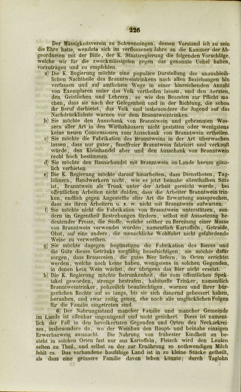 Der Massigkeitsverein zu Schwenningen, dessen Vorsland ich zu sein die Ehre hatle, wendete sich im verflossenen Jahre an die Kammer der Ab- geordneten mit der Bitte, der K. Staatsregierung die folgenden Vorschlage, welche wir flir die zweckmassigslen gegen das genannle Uebel halten, vorzutragen und zu empfehlen. a) Die K. Regierung mochte cine populare Darstellung der unausbleib- lichen Nacbtheile des Branntweintrinkens nach alien Beziehungen bin verfassen und auf amllichem Wege in einer hinreichenden Anzahl von Exemplaren unter das Volk vertheilen lassen, und den Aerzten, den Geistlichen und Lehrern, so wie den Beamten zur Pflicht raa- chen, dass sie nach der Gelegenheit und in der Richtung, die schon ihr Beruf darbietet, das Volk und insbesondere die Jugend auf das Nachdriicklichste warnen vor dem Branntweintrinken. b) Sie mochte den Ausschank von Branntw’ein und gebrannlen Was- sern aller Art in den Wirthshausern nicht gestatten oder wenigstens keine neuen Goncessionen zum Ausschank von Branntwein ertheilen. c) Sie mochte die Fabrikation des Branntweins in der Art uberwachen lassen, dass nur guter, fuselfreier Branntwein fabricirt und verkauft wiirde, den Kleinhandel aber und den Ausschank von Branntw’ein recht hoch bestimmen. d) Sie mochte den Hausirhaiidel mit Branntwein im Lande herum giinz- lich verbieten. e) Die K. Regierung mochte darauf hinarbeiten., dass Dienstboten, Tag- lohnern, Handwerkern nicht, wu’e es jetzt beinahe allenlhalben Sitle ist, Branntwein als Trunk unter der Arbeit gereicht werde, bei offentlichen Arbeiten nicht dulden, dass die Arbeiter Branntwein trin- ken, endlich gegen Angestellte aller Art die Erwarlung aussprechen, dass sie ihren Arbeitern u. s. w. nicht mit Branntwein aufwarten. f) Sie mochte nicht die Fabrikation von Branntwein unterstutzen, son- dern im Gegentheil Bestrebungen fordern, selbst mit Aussetzung be- deutender Preise, die Stoffe, welche seither zuBereitung einer Masse von Branntwein verwendet wurden, namentlich Karloffeln, Getraide, Obst, auf eine andere, die menschliche Wohlfahrt nicht gefahrdende Weise zu verw^erthen. g) Sie mochte dagegen begiinstigen die Fabrikation des Bieres und die Gute dieses Getranks sorgfaltig beaufsichtigen; sie mochte dafiir sorgen, dass Brauereien, die gutes Bier liefern, in Orten errichtet werden, welche noch keine haben, w'enigstens in solchen Gegenden, in denen kein Wein wachst, der iibrigens das Bier nicht erselzt. h) Die K. Regierung mochte Betrunkenheit, die zum offentlichen Spek- lakel geworden, strenge bestrafen, habituelle Trinker, namentlich Branntweintrinker, polizeilich beaufsichtigen, warnen und ihrer biir- gerlichen Rechte auf so lange, bis sie sich dauernd gebessert haben, berauben, und zwar zeitig genug, ehe noch alle unglucklichen Folgen fiir die Familie eingetreten sind. 6) Der Nahrungsstand mancher Familie und mancher Gemeinde im Lande ist offenbar ungenligend und nicht gesichert. Diess ist nament- lich der Fall in den bevolkertsten Gegenden und Orten des Neckarkrei- ses, insbesondere da, wo der Weinbau den Haupt- und beinahe einzigen Erwerbszweig ausmacht. Die Nahrung von friihester Kindheit an be- steht in solchen Orten fast nur aus Kartoffeln, Fleisch wird den Leuten selten zu Theil, und selbst an der zur Ernahrung so nothwendigen Milch fehlt es. Das vorhandene baufiihige Land ist in zu kleine Stiicke getheilt, als dass eine grossere Familie davon leben kdnnte; diirch Taglohn