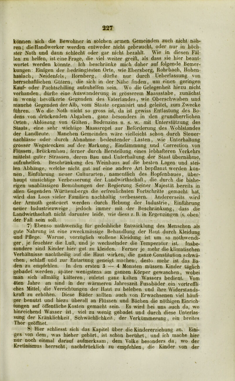 kdnnen sich die Bewohner in solchen armen Gemeindeii auch nicht niih- ren; die Handwerker werden entweder nicht gebraucht, oder nur in hdch- ster Noth und dann schlecht oder gar nicht bezahlt. Wie in diesen Fal- len zu helfen, ist cine Frage, die viel weiter greift, als dass sie hier beant- wortet werden kdnnle. Ich beschriinke mich daher auf folgende Bemer- kungen: Einigen der l)edrangteslen Orte, wie Ebersberg, Rohrbach, Hohen- haslach, Neidenfels, Hornberg, durfte nur durch Ueberlassung von herrschaftlichen Giitern, die sich in der Nahe finden, um einen geringen Kauf- oder Pachtschilling aufzuhelfen sein. Wo die Gelegenheit hiezu nicht vorhanden, durfte eine Auswnnderiing in grdsserem Maassstabe, zunachst in wenig bevdlkerte Gegenden des Vaterlandes, wie Oberschwaben und manche Gegenden der Alb, vom Staate organisirt und geleilet, zum Zwecke fiihren. Wo die Noth nicht so gross ist, da ist gewiss Enllastung des Bo- dens von driickenden Abgaben, ganz besonders in den grundherrlichen Orten, Abldsung von Giilten, Bodenzins u. s. w. mit Unterstiitzung des Staals, eine sehr wichtige Maassregel zur Beforderung des Wohlstandes der Landleute. Manchen Gemeinden ware vielleicht schon durch Steuer- nachlasse oder durch Abnahme bedeutender hasten, wie Unterhaltung grosser Wegstrecken auf der Markung, Eindammung und Correction von Flussen, Brlickenbau, ferner durch Herstellung eines lebhafteren Verkehrs mittelst guter Slrassen, deren Bau und Unterhaltung der Staat iibernahme, aufzuhelfen. Beschrankung des Weinbaus auf die besten Lagen und stei- len Abhange, welche nicht gut auf eine andere Art bepflanzt werden kon- nen, Einfiihrung neuer Gulturarlen, namentlich des Hopfenbaues, iiber- haupi umsichtige Verbesserung der Landwirthschaft, die durch die bishe- rigen unablassigen Bemuhungen der Regierung Seiner Majestat bereits in alien Gegenden Wtirttembergs die erfreulichsten Fortschritte gemacht hat, wird das Loos vieler Familien nachhaltig verbessern. Andererseits wird der Armuth gesteuert werden durch Hebung der Industrie, Einfiihrung neuer Industriezweige, jedoch immer mit der Beschrankung, dass die Landwirthschaft nicht darunter leide, wie diess z. B. in Ergenzingen (s. oben) der Fall sein soli. 7) Ebenso nothwendig fiir gedeihliche Entwicklung des Menschen als gute Nahrung ist eine zweckmassige Behandlung der Haut durch Kleidung und Pflege. Warme, Yorziiglich wollene Kleidung ist um so nothwendi- ger, je feuchter die Luft, und je wechselnder die Temperatur ist. Insbe- sondere sind Kinder hier gut zu kleiden. Ferner je rnehr die klimatischen Verhaltnisse nachtheilig auf die Haut wirken, die ganze Constitution schwa- chen, schlaff und zur Entartung geneigt macheu, desto mehr ist das Ba- den zu empfehlen. In den ersten 3 — 4 Monaten miissen Kinder laglich gebadet werden, spater wenigstens am ganzen Korper gewaschen, wobei man sich allrniilig kiilteren, zuletzt ganz kalten Wassers bedient. Vom 4ten Jahre an sind in der warmeren Jahreszeit Fussbader ein vortreffii- ches Mittel, die Verrichtungen der Haut zu beleben und ihre Widerstands- kraft zu erhohen. Diese Bader sollten auch von Erwachsenen viel haufi- ger benutzt und hiezu iiberall an Flussen und Bachen die niithigen Einrich- tungen auf offentliche Kosten gemacht sein. Es wird bei uns auch da, wo hinreichend Wasser ist, viel zu wenig gebadet und durch diese Unterlas- sung der Kranklichkeit, Schwachlichkeit, der Verkiimmerung, ein breites Thor geoffnet. 8) Hier schliesst sich das Kapitel liber die Kindererziehung an. Eini- ges von dem, was hieher gehort, ist schon beriihrt, und ich mache hier nur noch einmal darauf aufmerksam, dem Volke besonders da, wo der Kretinismus herrscht, nachdriicklich zu empfehlen, die Kinder von der V