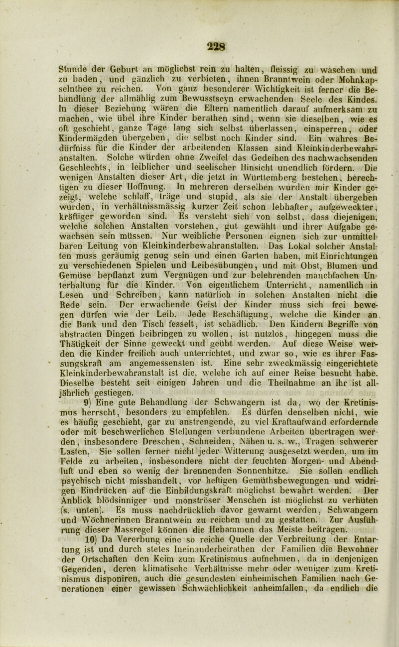 Stiinde der Geburt an moglichst rein zu halten, fleissig zu waschen und zu baden, und ganzlich zu verbieten, ihnen Branntwein oder Mohnkap- selnthee zu reichen. Von ganz besonderer Wichligkeit ist ferner die Be- handlung dcr allmahlig zum Bewusstseyn erwachenden Seele des Kindes. In dieser Beziehung wiiren die Ellern namentlich darauf aufmerksam zu machen, wie iibel ihre Kinder berathen sind, wenn sie dieselben, wie es oft geschieht, ganze Tage lang sich selbst uberlassen, einsperren, oder Kindermagden ubergeben, die selbst noch Kinder sind. Ein wahres Be- diirfniss fiir die Kinder der arbeilenden Klassen sind Kleinkinderbewahr- anstalten. Solche wiirden ohne Zweifel das Gedeihen des nachwachsenden Geschlechts, in leiblicher und seelischer Hinsicht unendlich fordern. Die wenigen Anstalten dieser Art, die jetzt in Wurttemberg bestehen, berech- tigen zu dieser Hoffnung. In mehreren derselben wurden mir Kinder ge- zeigt, welche schlatf, triige und stupid, als sie der Anstalt ubergeben wurden, in verhaltnissmassig kurzer Zeit schon lebhafter, aufgeweckler, kraftiger geworden sind. Es versteht sich von selbst, dass diejenigen, welche solchen Anstalten vorstehen, gut gewahlt und ihrer Aufgabe ge- wachsen sein rniissen. Nur weibliche Personen eignen sich zur unmittel- baren Leitung von Kleinkinderbewahranstalten. Das Lokal solcher Anstal- ten muss geraumig genug sein und einen Garten haben, mit Einrichtungeu zu verschiedenen Spielen und Leibesiibungen, und mit Obst, Blumen und Gemiise bepflanzt zum Vergniigen und zur belehrenden maiichfachen Un- lerhaltung fiir die Kinder. Von eigentlichem Unterricht, namentlich in Lesen und Schreiben, kann naturlich in solchen Anstalten nicht die Rede sein. Der erwachende Geist der Kinder muss sich frei bewe- gen diirfen wie der Leib. Jede Beschaftigung, w’elche die Kinder an. die Bank und den Tisch fesselt, ist schadlich. Den Kindern Begriffe von abstracten Dingen beibringen zu wollen, ist nutzlos, hingegen muss die Thatigkeit der Sinne geweckt und geiibt werden. Auf diese Weise wer- den die Kinder freilich aiich unterrichtet, und zwar so, wie es ihrer Fas- sungskraft am angemessensten ist. Eine sehr zweckmassig eingerichtete Kleinkinderbewahranstalt ist die, welche ich auf einer Reise besucht habe. Dieselbe besteht seit einigen Jahren und die Theilnahme an ihr ist all- jahrlich gestiegen. 9) Eine gute Behandlung der Schwangern ist da, wo der Kretinis- mus herrscht, besonders zu empfeblen. Es diirfen denselben nicht, wie es haufig geschieht, gar zu anstrengende, zu viel Kraftaufwand erfordernde oder mit beschwerlichen Slellungen verbundene Arbeiten tibertragen wer- den, insbesondere Dreschen, Schneiden, Nahen u. s. w., Tragen schwerer Laslen, Sie sollen ferner nicht jeder Witteriing ausgesetzt werden, um im Felde zu arbeiten, insbesondere nicht der feuchten Morgen- und Abend- luft und eben so wenig der brennenden Sonnenhitze. Sie sollen endlich psychisch nicht raisshandelt, vor heftigen Gemiithsbewegungen und widri- gen Eindriicken auf die Einbildungskraft moglichst bewahrt werden. Der Anblick blodsinniger und monstroser Menschen ist moglichst zu verhiilen (s. unten). Es muss nachdriicklich davor gewarnt werden, Schwangern und Wochnerinnen Brannlwein zu reichen und zu gestatlen. Zur Ausfiih- rung dieser Massregel konnen die Hebammen das Meiste beitragen. 10) Da Vererbung eine so reiche Quelle der Verbreilung der Entar- tung ist und durch stetes Ineinanderheirathen der Familien die Bewohner der Ortschaften den Keim zum Kretinismus aufnehmen, da in denjenigen Gegenden, deren klimatische Verhaitnisse mehr oder weniger zum Kreti- nismus disponiren, auch die gesundesten einheimischen Familien nach Ge- nerationen einer gewissen Schwachlichkeit anheimfallen, da endlich die