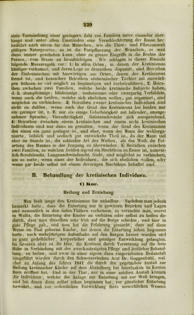 stele Vermischung einer geringern Zahl von Familieu unter einander liber* haupt und unter alien Umslanden eine Verschlechterung der Rasse her- beifiilirt nach einem fur den Menschen, wie die Thier- und Pflanzenwelt gultigen Naturgeselze, so ist die Fortpflanzung der Menschen, so weit diess immer geschehen kann, ohne zu grosse Eingrilfe in die Rechte der Person, vom Slaate zu beaufsichtigen. Wir schlagen in dieser Hinsicht folgende Maassregeln vor: 1) In alien Orten, in denen der Kretinismus haufiger vorkommt, und deren Lage zu demselben disppnirt, sind Ileiralhen der Einheimischen rnit Auswarligen aus Orlen, denen der Kretinismus fremd ist, und besonders Heirathen einheimisclier Tbchter mil auswarti- geii Sohnen so viel mbglich zu begunsligen und herbeizufuhren; 2) Heira- then zwischen zvvei Familien, welche beide krelinische Subjecte haben, d. h. stumpfsinnige ^ blodsinnige, taubslurnme oder zwergartig Verbildete, wenn auch die beiden, welche sich ehelichen wollen, gut organisirt, sind moglichst zu verhindern: 3) Heirathen zweier kretinischer Individuen sind nicht zu dulden, wenn auch der Grad des Kretinismus bei beiden nur ein geringer ist, z. B. nur als einige Uebelhbrigkeit mit lallender, unange- nehmer Sprache, Vierschrotigkeit, Geistesschwache s.ich aussprechend. 4) Heirathen zwischen einem kretinischen und einem nicht krelinischen Individuum sind nur dann zu gestatten, wenn der Grad des Kretinismus des einen ein ganz geringer ist, und eher, wenn der Mann der wohlorga- nisirte, leiblieh und seelisch gut entwickelte Theil ist, da der Mann viel eher im Stande ist, die scblechte Art des Weibes, als das Weib die Ent- artung des Mannes in der Zeugung zu liberwinden; 5) Heirathen zwischen zw'ei Familien, in welchen beiden irgend ein Siechthum zu Hause ist, nament- lich Scrofelsucht, Lungenschwindsucht, Gicht, sind moglichst zu verhindern, um so mehr, w'enn eines der Individuen, die sich ehelichen wollen, oder wenn gar beide selbst mit einem derai tigen Siechthum behaftet sind. B. Beliandlung der kretinischen Individuen. i) Hnr. Heilung und Erziehung. Man hielt lange den Kretinismus fiir unheilbar. Nachdem man jedoch bemerkt hatte, dass die Entartung nur in gew^issen Bezirken und Lagen und namentlich in den tiefen Thalern vorkomrne, so versuchte man, zuerst in Wallis, die Entartung der Kinder zu verhuten oder selbst zu heilen da- durch, dass man dieselben sehr friih auf die Berge schickte, und hier in gute Pflege gab, und man hat die Erfahrung gemacht, dass auf diese Weise im Thai geborne Kinder, bei denen die Entartung schon begonnen hatte, nach mehrjahrigem Aufenthalte auf den Bergen besser wurden und zu ganz gedeihlicher, korperlicher und geistiger Entwicklung gelangten. Im Grossen aber ist die Idee, die Kretinen durch Versetzung auf die freie Hohe in Verbindung mit der zweekmassigsten Pflege und arztlicher Behand- lung, zu heilen, und zwar in einer eignes dazu eingerichteten Heilanstalt ausgefiihrt worden durch den Schweizerischen Arzt Dr. Guggenbiihl, wel- cher zu Anfang des Jahres 1841 die durch ihn gegriindete Anstalt zur Heilung kretinischer Kinder auf dem Abendberg bei Interlaaken im Kanton Bern eroifnet hat. Und in der That, nur in einer solchen Anstalt konnen die Individuen , welche die Anlage zur Entartung mit zur Welt bringen, und bei denen diese selbst schon begonnen hat, vor ganzlicher Entartung bewahrt, und zur ordentlichen Entwicklung ihres menschlichen Wesens