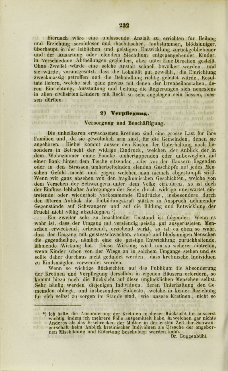 Hiernach ware eiiie umfassende Anstalt zu errichten fiir Heilung and Erzichung scrol'uldser imd rhachitischer, taubstummer, blodsinniger, Uberhaupt in der leiblichen und geisligen Enlwicklung zuriickgebliebener und der Aiisartung oder elendem Siechthum enlgegengehender Kinder, in verschiedenc Abtheilungen gegliedert, aber unler Eine Direction gestellt. Ohne Zwcifel wUrde eine solche Anstalt schnell bevolkeri werden, und sie wUrde, vorausgesetzt, dass die Lokaliliit gut gewtihlt, die Einrichtung zweckmassig getroden und die Behandlung richtig geleitet wurde, Resui- tale liefern, welche sich ganz gewiss mit denen der Jrrenheilanstalten, de- ren Einrichtung, Ausstattung und Leitung die Regierungen sich neuestens in alien civilisirten Landern mit Recht so sehr angelegen sein liessen, mes- sen durflen. VerpHe^uii^. Versorgung und Beschaftiguiig. Die unheilbaren erwachseuen Kretinen sind eine grosse Last fiir ihre Familien und, da sie gewohnlich arm sind, fiir die Gemeinden, denen sie angehoren. Hiebei kommt ausser den Kosten der Unterhaltung noch be- sonders in Betracht der widrige Eindruck, welchen der Anblick der in dem Wohnzimmer einer Familie umhertappenden oder unbeweglich auf einer Bank hinter dem Tische sitzenden, oder vor den Hausern liegenden oder in den Strassen umherbettelnden elenden Geschdpfe auf jedes Men- schen Gefiihl macht und gegen welchen man niemals abgesturapft wird. Wenn wir ganz absehen von den tragikomischen Geschichten, welche von dem Versehen der Schwangern unter dem Volke cirkuliren, so ist doch der Einfluss lebhafter Aufregungen der Seele durch widrige unerwartet ein- tretende oder wiederholt vorkommende Eindriicke, insbesondere durch den ofteren Anblick die Einbildungskraft starker in Anspruch nehmender Gegenstande auf Schwangere und auf die Bildimg und Entwicklung der Frucht nicht vollig abzulaugnen ). Ein zweiter sehr zu beachtender Umstand ist folgender: Wenn es wahr ist, dass der Umgang mit verstandig geistig gut ausgeriisteten Men- schen erweckend, erhebend, erziehend wirkt, so ist es eben so wahr, dass der Umgang mit geistesschwachen, stumpf- und blodsinnigen Menschen die gegentheilige, namlich eine die geislige Entwicklung zuriickhaltende, lahmende Wirkung hat. Diese Wirkung wird um so sicherer eintreten, wenn Kinder schon von der Wiege an in solchem Umgange stehen und es sollte daher durchaus nicht geduldct w erdcn, dass kretinische Individuen zu Kindsmagden verw'endet werden. Wenn so wichtige Riicksichten auf das Publikum die Absonderung der Kretinen und Verpflegung derselben in eigenen Hausern erfordern, so kommt hiezu noch die Riicksicht auf diese ungliicklichen Menschen selbst. Sehr haufig werden diejenigen Individuen, deren Unterhaltung den Ge- meinden obliegt, und insbesondere Subjecte, welche in keiner Beziehung fiir sich selbst zu sorgen im Siande sind, wie unsere Kretinen, nicht so *) Ich halte die Absonderung der Kretinen in dieser Riicksicht fiir ausserst wichtig, indem ich mehrere Fiille ausgemittelt habe, in welchen gar nichts Anderes als das Erschrecken der Miitter in der ersten Zeil der Schwan- gerschaft beim Anblick kretinischer Individuen als Ursache der angebor- nen Missbildung und Entartung beschuldigt werden kann. Dr. Guggenbiihl. /