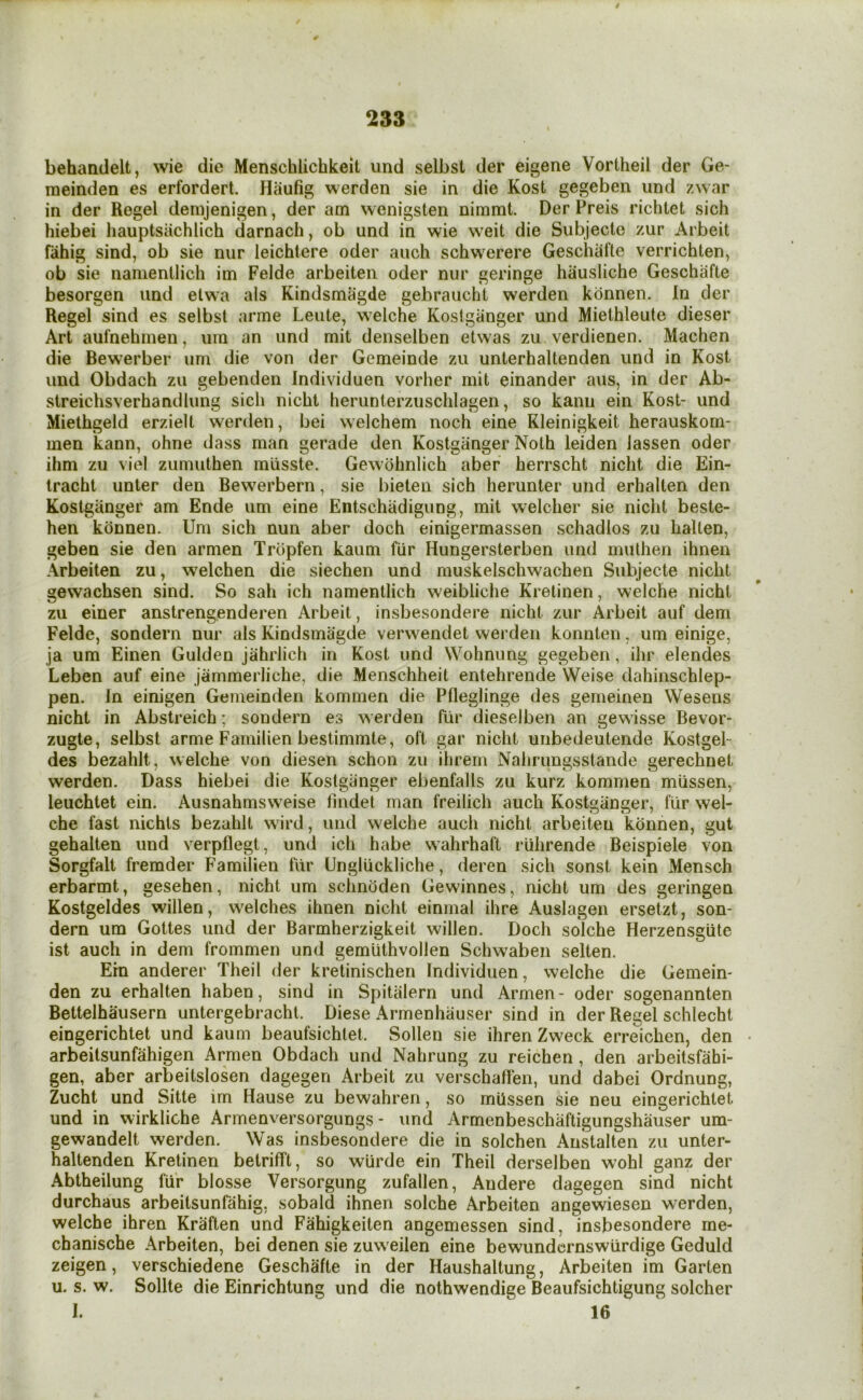 / 233 behandelt, wie die Menschlichkeit imd selbst der eigene Vortheil der Ge- raeinden es erfordert. Plaufig werden sie in die Kost gegeben und zwar in der Regel denijenigen, der am wenigsten nimmt. Der Preis richlet sich hiebei hauptsachlich darnach, ob und in wie weit die Subjectc /ur Arbeit fahig sind, ob sie nur leichtere oder aiich schwerere Geschafte verrichten, ob sie namenllich im Felde arbeiten oder nur geringe hiiusliche Geschafte besorgen und etwa als Kindsmagde gebraucht werden konnen. In der Regel sind es selbst arme Leute, welche Koslgiinger und Miethleute dieser Art aufnehmen, uin an und mit denselben etwas zu verdienen. Machen die Bewerber urn die von der Gemeinde zu unterhaltenden und in Kost und Obdach zu gebenden Individuen vorher mit einander aus, in der Ab- streichsverhandlung sich nicht herunterzuschlagen, so kanii ein Kost- und Miethgeld erzielt werden, bei welchem noch eine Rleinigkeit herauskom- men kann, ohne dass man gerade den Kostgiinger Noth leiden iassen oder ihm zu viel zumuthen miisste. Gewdhnlich aber herrscht nicht die Ein- tracht unter den Bewerbern, sie bieten sich herunter und erhalten den Kostgiinger am Ende um eine Entschiidigiing, mit welcher sie nicht beste- hen konnen. Um sich nun aber doch einigermassen schadlos zu halten, geben sie den armen Trbpfen kaum fiir Hungersterben und mulhen ihnen Arbeiten zu, w^elchen die siechen und muskelschwachen Subjecte nicht gewachsen sind. So sah ich namentlich weibliche Kretinen, welche nicht zu einer anstrengenderen Arbeit, insbesondere nicht zur Arbeit auf dem Felde, sondern nur als Kindsmagde verwendet werden konnten, um einige, ja um Einen Gulden jahrlich in Kost und Wohnung gegeben, ihr elendes Leben auf eine jammerliche, die Menschheit entehrende Weise dahinschlep- pen. Jn einigen Gemeinden kommen die Pfleglinge des gemeinen Wesens nicht in Abstreich; sondern es werden fiir dieselben an gewisse Bevor- zugte, selbst arme Farnilien bestimmte, oft gar nicht unbedeutende Kostgel- des bezahlt, welche von diesen schon zu ihrem Nahrungsstande gerechnet werden. Dass hiebei die Kostgiinger ebenfalls zu kurz kommen miissen, leuchtet ein. Ausnahmsweise findet man freilich auch Kostganger, fiir wel- che fast nichls bezahlt w ird, und welche auch nicht arbeiten konnen, gut gehalten und verpflegt, und ich habe wahrhaft riihrende Beispiele von Sorgfalt fremder Farnilien fur Ungluckliche, deren sich sonst kein Mensch erbarmt, gesehen, nicht um schnoden Gewinnes, nicht um des geringen Kostgeldes widen, welches ihnen nicht einmal ihre Auslagen ersetzt, son- dern um Gottes und der Barmherzigkeit willen. Doch solche Herzensgute ist auch in dem frommen und gemiithvollen Schwaben selten. Era anderer Theil der kretinischen Individuen, welche die Gemein- den zu erhalten haben, sind in Spitiilern und Armen- oder sogenannten Bettelhausern untergebracht. Diese Armenhiiuser sind in der Regel schlecht eingerichtet und kaum beaufsichtet. Sollen sie ihrenZweck erreichen, den • arbeitsunfahigen Armen Obdach und Nahrung zu reichen, den arbeitsfahi- gen, aber arbeitslosen dagegen Arbeit zu verschaflen, und dabei Ordnung, Zucht und Sitte im Hause zu bewahren, so miissen sie neu eingerichtet und in wirkliche Armenversorgungs - und Armenbeschiiftigungshauser um- gewandelt werden. Was insbesondere die in solchen Ankalten zu unter- haltenden Kretinen betrifft, so wiirde ein Theil derselben wohl ganz der Abtheilung fiir blosse Versorgung zufallen, Andere dagegen sind nicht durchaus arbeitsunfahig, sobald ihnen solche Arbeiten angewiesen werden, welche ihren Kraften und Fahigkeiten angemessen sind, insbesondere rne- chanische Arbeiten, bei denen sie zuweilen eine bewundcrnswiirdige Geduld zeigen, verschiedene Geschafte in der Haushaltung, Arbeiten im Garten u. s. w. Sollte die Einrichtung und die nothwendige Beaufsichtigung solcher