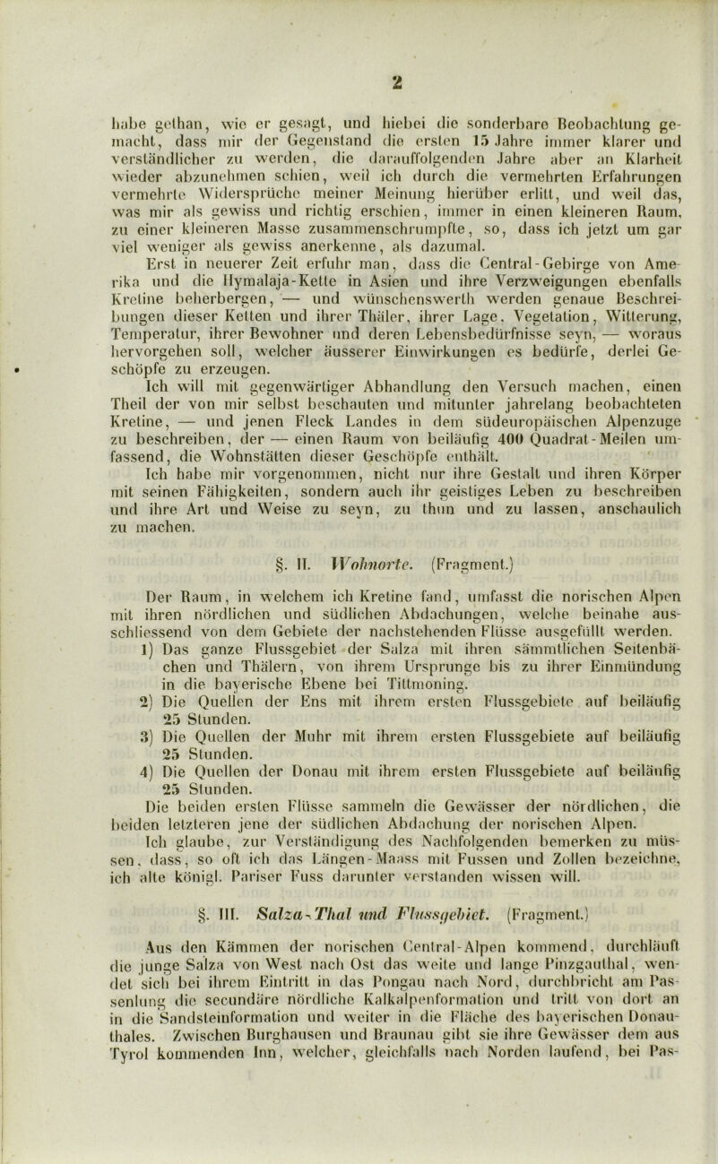 h.ibe gelhan, wic er gesagt, und hiebei die sonderbaro Beol)achlung ge- inacht, dass iiiir der Gegensland die orsten 15 Jahre irnrner klarer und versiandlicher zu werden, die daraufrolgeiuh'ii Jahre aber an Klarheit wieder abzunehmen schien, weil ich durch die verniehrten Erfalirungen vermehrle Widerspruche meiner Meinung hieriiber erlilt, und weil das, was mir als gewiss und richtig erschien, imrner in einen kleineren Raum, zu einer kleineren Masse zusammenschrumj)fle, so, dass ich jetzt um gar A'iel weuiger als gewiss anerkenne, als dazurnal. Erst in neuerer Zeit erfuhr man, dass die Central-Gebirge von Ame- rika und die llymalaja-Ketle in Asien und ihre Verzweigungen ebenfalls Kretiim belierbergen, — und wiinschenswerth werden genaiie Beschrei- bungen dieser Ketten und ihrer Thaler, ihrer Lage. Vegetation, Witterung, Temperatur, ihrer Bewohner «md deren Lebensbediirfnisse seyn, — woraus hervorgehen soli, welcher ausserer Einwirkungen es bediirfe, derlei Ge- schopfe zu erzeugen. Ich will mit gegenwartiger Abhandlung den Versuch machen, einen Theil der von mir selbst beschauten und mitunter jahrelang beobachteten Kretine, — und jenen Fleck Landes in dem sudeuropaischen Alpenzuge zu beschreiben, der — einen Raum von beilaufig 400 Quadrat-Meilen um- fassend, die Wohnstatten dieser Geschopfe enthalt. Ich habe mir vorgenommen, nicht nur ihre Gestalt und ihren Korper mit seinen Fahigkeiten, sondern auch ihr geistiges Leben zu beschreiben und ihre Art und Weise zu seyn, zu thun und zu lassen, anschaulich zu machen. §. II. Wolmortc. (Fragment.) Der Raum, in welchem ich Kretine fand, umfasst die norischen Alpen mit ihren nordlichen und siidlichen Abdachungen, welche beinahe aus- schliessend von dem Gebiete der nachslehenden Fllisse aiisgefiillt werden. 1) Das ganze Flussgebiet der Salza mit ihren sammtlichen Seitenba- chen und Thalern, von ihrem Ursprunge bis zu ihrer Eininiindung in die bayerische Ebene bei Tittrnoning. 2) Die Quellen der Ens mit ihrem ersten Flussgebiete auf beilaufig 25 Stunden. 3) Die Quellen der Muhr mit ihrem ersten Flussgebiete auf beilaufig 25 Stunden. 4) Die Quellen der Donau mit ihrem ersten Flussgebiete auf beilaufig 25 Stunden. Die beiden ersten Fliisse sammeln die Gewasser der nordlichen, die beiden letzteren jene der siidlichen Abdachung der norischen Alpen. Ich glaube, zur Verstandigung des Nachfolgenden bemerken zu miis- sen, dass, so oft ich das Langen-Maass mit Fussen und Zollen bezeichne, ich alte konigl. Pariser Fuss darunter verstanden wissen will. §. III. Salza^Thal und Fhiss(felnct. (Fragment.) Aus den Kammen der norischen Central-Alpen kommend, durchliiuft die junge Salza von West nach Ost das weite und lange Pinzgauthal, wen- det sich bei ihrem Eintritt in das Pongau nach Nord, durchbricht am Pas- senlung die secundarc nordliche Kalkalpenformation und tritt von dort an in die Sandsteinformation und weiter in die Flache des bayerischen Donau- thales. Zwischen Burghausen und Braunau gibt sie ihre Gewasser dem aus Tyrol kommenden Inn, welcher, gleichfalls nach Norden laufend, bei Pas-