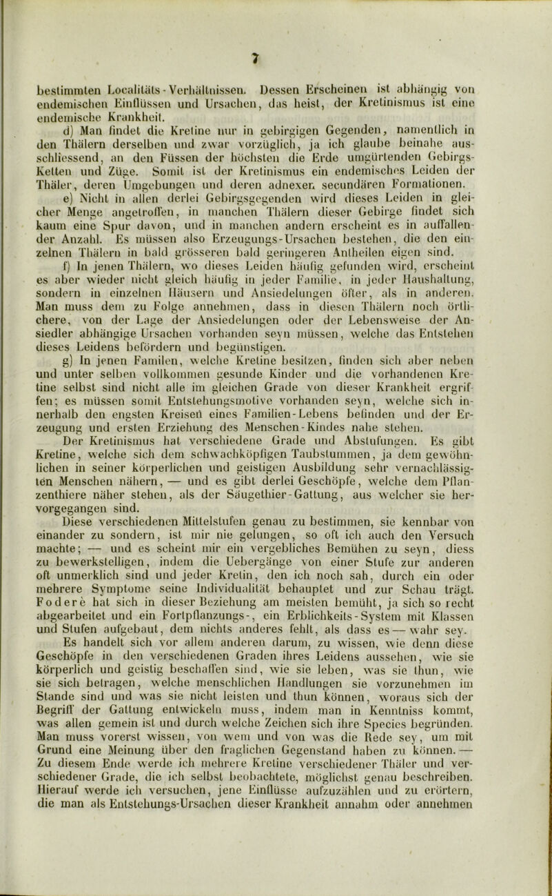 bestimmten Localitiils - Verliiiltnissen. Dessen Erscheinen ist abhaii|^ig voii endemisciien Eintlussen und Ursaclien, das heist, der Krctinismus ist eino eiideiiiische Krankhoit. d) Man lindet die Kretine iiur in gebirgigen Gegenden, nanienllicli in den Thiilern derselben und zwar vorzuglich, ja ich glaube beinahe aus- schliessend, an den FUssen der hochsten die Erde umgiirtenden Gebirgs- Kelten und Zlige. Somil ist der Kretinismiis ein endemisches Leiden der Thaler, deren tJnigebungeii und deren adnexen secundaren Forniationen. e) Nicht in alien derlei Gebirgsgegenden wird dieses Leiden in glei- cher Menge angetrotlen, in nianchen Thiilern dieser Gebii'ge findet sich kaum eine Spur davon, und in nianchen andern erscheint es in aufTallen- der Anzahl. Es iniissen also Erzeugungs-Ursachen bestehen, die den ein- zelnen Thiilern in bald grcisseren bald geringeren Antheilen eigen sind. f) In jenen Thiilern, wo dieses Leiden hiiulig gefunden wird, erscheint es aber wieder nicht gleich hiiutig in jeder Familie, in jeder Haushaltung, sondern in einzelnen Hiiusern und Ansiedelungen ofter, als in anderen. Man muss deni zu Folge annehnien, dass in diesen Tlialern noch orlli- chere, von der Lage der Ansiedelungen oder der Lebensweise der An- siedler abhilngige Uisachen vorhanden seyn iniissen, welche das Entstehen dieses Leidens befdrdern und beglinstigen. g) In jenen Familen, welche Kretine besilzen, finden sich aber neben und unter selben vollkomnien gesunde Kinder und die vorhandenen Kre- tine selbst sind nicht alle im gleichen Grade von dieser Krankheit ergrif- fen; es niussen soniit Entstehungsmotive vorhanden seyn, welche sich in- nerhalb den engsten Kreiseil eines Familien-Lebens befinden und der Er- zeugung und ersten Erziehung des Menschen-Kindes nahe stelieii. Der Kretinismiis hat verschiedene Grade und Abslufungen. Es gibt Kretine, welche sich dem schwachkopfigen Taubstummen, ja dem gewbhn- lichen in seiner kbrperlichen und geistigen Ausbildung sehr vernaclilassig- ten Menschen nahern, — und es gibt derlei Geschopfe, welche dem Pflan- zenthiere naher steheu, als der Saugethier-Gattung, aus welcher sie her- vorgegangen sind. Diese verschiedenen Mittelstufen genau zu bestimmen, sie kennbar von einander zu sondern, ist mir nie gelungen, so oft ich auch den Versuch machte; — und es scheint mir ein vergebliches Bemiihen zu seyn, diess zu bewerkstelligen, indem die Uebergange von einer Stufe zur anderen oft unmerklich sind und jeder Krelin, den ich noch sah, durch ein oder mehrere Symptome seine Individualitiit behauptet und zur Schau tragt. Fodere hat sich in dieser Beziehung am meisten bemiiht, ja sich so recht abgearbeitet und ein Forlpflanzungs-, ein Erblichkeits-System mit Klassen und Stufen aufgebaut, dem nichts anderes fehlt, als dass es—wahr sey. Es handelt sich vor alleiii anderen darum, zu wissen, wie denn diese Geschopfe in den verschiedenen Graden ihres Leidens ausseheii, wie sie kiirperlich und geistig beschalfen sind, wie sie leben, was sie thun, wie sie sich betragen, welche menschlichen Ilandlungen sie vorzunehmen im Stande sind und was sie nicht leislen und thun konnen, woraus sich der Begritf der Gattung entwickelii muss, indem man in Kenntniss kommt, was alien gemein ist und durch welche Zeichen sich ihre Species begriinden. Man muss vorerst wissen, von wem und von was die Rede sey, um mit Grund eine Meinung iiber den fraglichen Gegenstand haben zu konnen. — Zu diesem Ende werde ich mehrere Ki eline verschiedener Tliiiler und ver- schiedener Grade, die ich selbst beobachtete, moglichst genau beschreiben. Ilierauf werde icli versuchen, jene EinQussc aufzuziihlen und zu erbrtern, die man als Entstehungs-Ursachen dieser Krankheit annahm oder annehmen