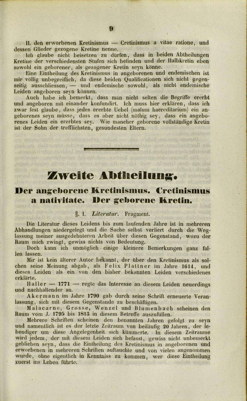 II. den eiworbenen Kretinismus — Cretinismus a vitae ratione, und dessen Glieder gezogene Kretine nenne. Icli glaube nicht beisetzen zu diirfen, dass in beiden Abtheilungen Kretine der verschiedensten Stufen sich belinden und der llalbkretin eben sowohl ein geborener, als gezogener Kretin seyn kbnne. Eine Eintheilung des Kretinismus in angeborenen und endemisohen ist mir vollig unbegreillich, da diese beiden Qualificationen sich nicht gegen- seitig ausschliessen, — und endemische sowohl, als nicht endemische Leiden angeboren seyn konneu. Auch habe ich bemerkt, dass man nicht selten die Begritfe ererbt und angeboren mil einander konfundirt. Ich muss hier erklaren, dass ich zwar test glaube, dass jedes ererble Uebel (maliirn haercditarium) ein an- geborenes seyn miisse, dass es aber nicht nothig sey, dass ein angebo- renes Leiden ein ererbtes sey* Wie mancher geborene vollstandige Kretin ist der Sohn der trefflichsten, gesundesten Eltern. Kwelte AMlieilung'* Der aiig^eliorene Kretinismus. Cretinismus a nativitate. Der geborene Kretin. §. I. Literatur. Fragment. Die Literatur dieses Leidens bis zum laufenden Jahre ist in mehreren Abhandlungen niedergelegt und die Sache selbst verliert durch die Weg- lassung meiner ausgedehnteren Arbeit liber diesen Gegenstand, wozu der Raum mich zwingt, gewiss nichts von Bedeutung. Doch kann ich unmoglich einige kleinere Bemerkungen ganz fal- len lassen. Mir ist kein alterer Autor bekannt, der liber den Kretinismus als sol- chen seine Meinung abgab, als Felix Plattner im Jahre 1614, und dieses Leiden als ein von den bisher bekannten Leiden verschiedenes erklarte. Haller — 1771 — regie das Interesse an diesem Leiden neuerdings und nachhaltender an. Akermann im Jahre 1790 gab durch seine Schrift erneuerte Veran- lassung, sich mit diesem Gegenstande zu beschafligen. Malacarne, Grosse, Wenzel und Blumenbach scheinen den Raum vom J. 1795 bis 1813 in diesem Betreffe auszufiillen. Mehrere Schriften scheinen den benannten Jahren gefolgt zu seyn und namentlich ist es der letzte Zeitraum von beilaufig 20 Jahren, der le- bendiger um diese Angelegenheit sich kUmmerte. In diesem Zeitraume wird jedem, der mit diesem Leiden sich befasst, gewiss nicht unbemerkt geblieben seyn, dass die Eintheilung des Kretinismus in angeborenen und erworbenen in mehreren Schriften auftauchle und von vielen angenommen wurde, ohne eigentlich in Kenntniss zu kommen, wer diese Eintheilung zuerst ins Leben fuhrtc.