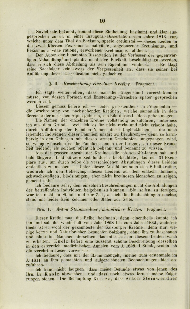 Soviel mir bekannt, kommt diese Einthcilung bestimmt und klar aus- gesprochen zuerst in einer Inaugural-Dissertation vom Jahre 1813 vor, welche unter dem Xitel de Fexismo, specie cretinismi — dieses Leiden in die zwei Klassen Fexismus a nativitate, angeborener Kretinisnius, und Fexismus a vitae ratione, erworbener Kretinismus, abtheilt. — Der Autor der benannten Dissertation ist der Verfasser der gegenwar- ligen Abhandlung und glaubt nicht der Eitelkeit beschuldigt zu werden, dass er sich diese Abiheilung als sein Eigenthum vindicirt. — Er klagt seine Nachfolger keineswegs der Vergessenheit an, dass sie seiner bei Aulfiihrung dieser Classification nicht gedachten. §. II. Beschreihung einzelner Kretine. Fragment. Ich sagte weiter oben, dass man den Gegenstand vorerst kennen mlisse, von dessen Formen und Entstehungs-Ursachen spater gesprochen werden soli. Diesem gemass liefere ich — leider grosstentheils in Fragnienten — die Beschreibung von nachstehenden Kretinen, welche sammtiich in dem Bereiche der norischen Alpen geboren, ein Bild dieses Leidens geben rriogen. Die Namen der einzelnen Kretine vollstandig aufzufiihren, unterliess ich aus dem Grunde, weil ich es fur nicht recht und nicht erlaubt halte, durch Auffuhrung der Familien-Namen diese Ungllicklichen — die noch lebenden Individuen dieser Familien unzart zu beriihren, —- denn so barm- herzig in den Gebirgen mit diesen armen Geschopfen umgegangen wird, so wenig wiinschen es die Familien, einen der Ihrigen, an dieser Krank- heit leidend, als solchen offentlich bekannt und benannt zu wissen. Aus der grossen Anzahl der Kretine, die ich seit 30 Jahren sah und bald langere, bald kiirzere Zeit hindurch beobachtete, las ich 31 Exem- plare aus, um durch selbe die verschiedenen Abstiifungen dieses Leidens ersichtlich zu machen. — Unter dieser Anzahl befinden sich 8 Halbkretine, wodurch ich den Uebergang dieses Leidens zu den einfach dummen, schwachkopfigen, blodsinnigen, aber nicht kretinosen Menschen zu zeigen, gemeint habe. Ich bedaure sehr, den einzelnen Beschreibungen nicht die Abbildungen der betreffenden Individuen beigeben zu konnen. Sie selbst zu fertigen, war ich nicht im Stande und zur Zeit, als ich die Beobachtungen machte, stand mir leider kein Zeichner oder Maler zur Seite. Nro. 1. Anton Steinwendner, mdnnlicher Kretin. Fragment. Dieser Kretin mag die Reihe beginnen, denn einentheils kannte ich ihn und sah ihn wiederholt vom Jahr 1808 bis zum Jahre 1832, anderen- theils ist er wohl der gekannteste der Salzburger Kretine, denn nur we- nige Aerzte und Naturforscher besuchten Salzburg, ohne ihn zu beschauen und ohne bei Manchen derselben das Interesse an diesem Leiden wach zu erhalten. Knolz liefert eine ausserst schone Beschreibung desselben in den osterreich. medizinischen Annalen vom J. 1829. I. Stiick, wohin ich die verehrten Leser verweise.- Ich bedaure, dass mir der Baum mangelt, meine zum erstenmale im J. 1811 an ihm geniachten und aufgezeichneten Beobachtungen hier an- zufuhren. Ich kann nicht laugnen, dass meine Befunde etwas von jenen des Urn. Dr. Knolz abweichen, und dass noch etwas ferner meine Folge- rungen stehen. Die Behauptung Knolz’s, dass Anton Steinwendner