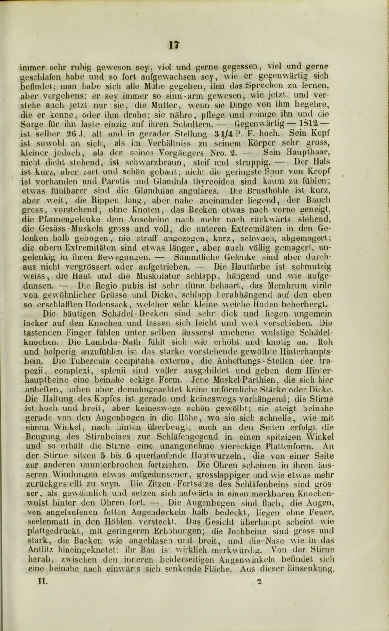 IT immcr sehr ruhig gewesen scy, viel imd gerne gegessen, viel iind gerne geschlafen habe iind so fort aufgewachseii scy, wie er gcgemvartig sich bcfindet; man habe sich alle Miihc gegeben, ihm das Sprechcn zu lernen, abcr vergebens; er scy immcr so sinn-arm gewesen, wie jetzt, imd ver- slehe auch jetzt iiur sie, die Mutter, wenn sie Dinge von ilim begehre, die er kenne, oder ihm drohe; sie niilire, pflege iind reinige ihn iind die Sorge fiir ihn laste einzig auf ihren Schnltern.— Gegenwartig — 1812 — ist selber 26 J. alt nnd in gerader Stellung 31/4 P. F. hoch. Sein Kopf ist sowohl an sich, als im Verliallniss zu seinem Korper sehr gross, kleincr jedoch, als der seines Vorgangers Nro. 2. — Sein Haiipthaar, nicht dicht stehend, ist schwarzbraun, steif und struppig. — Der Hals ist kiirz, aber zart und schon gebaut; nicht die geringste Spur von Kropf ist vorhanden und Parotis und Glandula thyreoidea sind kaum zu fuhlen; etwas fiihlbarcr sind die Glandulae angulares. Die Brusthohle ist kurz, aber weit, die Rippen lang, aber nahe aneinander liegend, der Bauch gross, vorstehend, ohne Knoten, das Becken etwas nach vorne geneigt, die Pfannengelenke dem Anscheine nach mehr nach riickwarts stehend, die Gesass-Muskeln gross und voll, die unteren Extremitaten in den Ge- lenken halb gebogen, nie straff angezogen, kurz, schwach, abgemagert; die obern Extremitaten sind etwas langer, aber auch vollig gemagert, un- gelenkig in ihren Bewegungen. — Sammtliche Gelenke sind aber durch- aus nicht vergrossert oder aufgetrieben. — Die Hautfarbe ist schmutzig weiss, die Haut und die Muskulatur schlapp, hangend und wie aufge- dunsen. — Die Regio pubis ist sehr diinn behaart, das Membrum virile von gewbhnlicher Grosse und Dicke, schlapp herabhangend auf den eben so erschlafften Hodensack, welcher sehr kleinc weiche Hoden beherbergt. Die hauligen Schadel-Decken sind sehr dick und liegen ungemein locker auf den Knochen und lassen sich leicht und weit verschieben. Die tastenden Finger fiihlen unter selben ausserst unebene wulstige Schaclel- knochen. Die Lambda-Nath fiihlt sich wie erhoht und knotig an. Roh und holperig anzufulilen ist das starke vorstehende gewolbte Hinterhaupts- bein. Die Tubercula occipitalia externa, die Anheftungs-Stellen der tra- pezii, complexi, splenii sind voller ausgebildet und geben dem Hinler- hauptbeine eine beinahe eckige Form. Jene Muskel-Parthien, die sich hier anheften, haben aber demohngeachtet keine unformliche Starke oder Dicke. Die Haltung des Kopfes ist gerade und keineswegs vorhangend; die Stirne ist hoch und breit, aber keineswegs schon gewolbt; sie steigt beinahe gerade von den Augenbogen in die Hohe, wo sie sich schnelle, wie mit einem Winkel, nach hinten uberbeugt; auch an den Seiten erfolgt die Beugung des Slirnbeines zur Schlafengegend in einen spitzigen Winkel und so erhalt die Stirne eine unangenehme viereckige Plattenform. An der Stirne sitzen 5 bis 6 querlaufende Hautwurzeln, die von einer Seite zur anderen ununterbrochen fortziehen. Die Ohren scheinen in ihren aus- seren Windungen etwas aufgedunsener, grosslappiger und wie etwas mehr zuriickgestellt zu seyn. Die Zitzen-Fortsatze des Schlafenbeins sind gros- ser, als gewohnlich und setzen sich aufwarts in einen merkbaren Knoclien- wulst hinter den Ohren fort. — Die Augenbogen sind flach, die Augen, von angelaufenen fetten Augendeckeln halb bedeckt, liegen ohne Feuer, seelenmatt in den Hohlen versteckl. Das Gesicht iiberhaupt scheint wie plattgedriickt, mit geringeren Erhohungen; die Jochbeine sind gross und stark, die Backen wie angeblasen und breit, und die Nase ^^ie in das Antlitz hineingeknetet; ihr Ban ist wirklich merkwurdig. Von der Stirne herab, zwisclien den inneren beiderseitigen Augenwinkeln befindet sich eine beinahe nach einwarts sich senkende Fliiche. Aus dieser Einsenkung, II. o