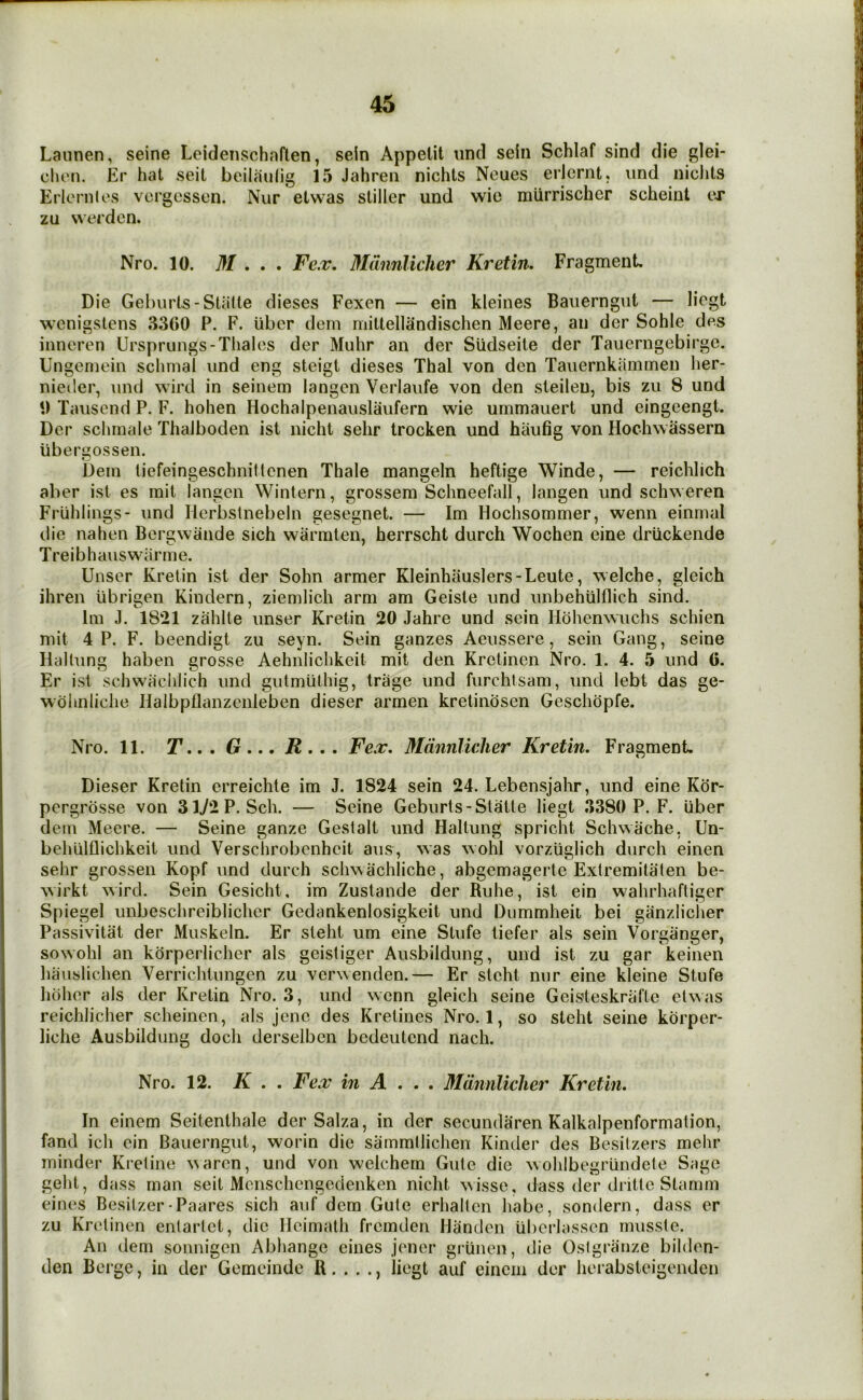 Laiinen, seine Lcidenschaflen, seln Appelit nnd sein Schlaf sind die glei- clu'n. Er hat seit beiiaulig 15 Jahreii nichts Neues erlcrnt. und nicJits Erloniles vcrgessen. Nur etwas stiller und wie mlirrischer scheint ex zu werden. Nro. 10. M , , . Fc.x, Mdnnlicher Kretin, Fragment. Die Geburts-Stiilte dieses Fexen — ein kleines Bauerngut — licgt wcnigstens 3300 P. F. iibcr dem mittellandischen Meere, an der Sohle des inneren Ursprungs-Thales der Muhr an der Siidseite der Taiierngebirgc. Ungcniein schnial und eng steigt dieses Thai von den Tauernkammen her- nieiler, \ind wird in seinem langcn Verlaufe von den steilen, bis zu 8 und t) Tauscnd P. F. hohen Hochalpenauslaufern wie ummauert und eingeengt. Der schmale Thalboden ist nicht sehr trocken und haufig von Hochwassern iibergossen. Dem liefeingeschnittcnen Thale mangeln heftige Winde, — reichlich aber ist es mit langen Wintern, grossem Schneefall, langen und schweren Frlihlings- und Herbslnebeln gesegnet. — Im Hochsommer, wenn einmal die nahen Bergwaiide sich warmten, herrscht durch Wochen eine driickende Treibhauswiirme. Unser Kretin ist der Sohn armer Kleinhauslers-Leute, welche, gleich ihren iibrigen Kindern, ziemlich arm am Geiste und unbehiilflich sind. Im J. 1821 zahlte unser Kretin 20 Jahre und sein Hdhenwuchs schien mit 4 P. F. beendigt zu seyn. Sein ganzes Aeussere, sein Gang, seine Hallung haben grosse Aehnlichkeit mit den Kretinen Nro. 1. 4. 5 und 0. Er ist schwachlich und gutmlithig, trage und furchlsam, und lebt das ge- wdhnliclie Halbpflanzenleben dieser armen kretindsen Gesclidpfe. Nro. 11. Fex. Mdnnlicher Kretin. Fragment. Dieser Kretin erreichte im J. 1824 sein 24. Lebensjahr, und eine Kdr- pergrdsse von 3iy2P. Sch. — Seine Geburts-Slatle liegt 3380 P. F. iiber dern Meere. — Seine ganze Gestalt und Haltung spricht Schwache, Un- behUlflichkeit und Verschrobcnheit aus, was wohl vorziiglich durch einen sehr grossen Kopf und durch scliA^achliche, abgemagerte Extremitaten be- wirkt wird. Sein Gesicht, im Zustande der Ruhe, ist ein wahrhaftiger Spiegel unbeschreiblicher Gedankenlosigkeit und Dummheit bei ganzlicher Passivitat der Muskeln. Er steht um eine Stufe liefer als sein Vorgiinger, sowohl an kdrperlicher als geistiger Ausbildung, und ist zu gar keinen hauslichen Verrichlungen zu verwenden.— Er steht nur eine kleine Stufe hdher als der Kretin Nro. 3, und wenn gleich seine Geisteskrafte etwas reichlicher scheinen, als jene des Kretines Nro. 1, so steht seine korper- liche Ausbildung doch derselben bedeutend nach. Nro. 12. K . . Fex in A .. . Mdnnlicher Kretin. In einem Seitenthale der Salza, in der secundaren Kalkalpenformation, fand ich ein Bauerngut, worin die sammllichen Kinder des Besilzers mehr minder Ki’eline waren, und von welchem Gute die wohlbegriindete Sage geht, dass man seit Monschengedenken nicht ^isse, dass der dritte Stamm eines Besilzer-Paares sich auf dem Gute erhalten habe, sondern, dass er zu Kretinen enlaiiet, die lleimath fremden Handen Uberlassen musste. An dem sonnigen Abhange eines jener griinen, die Osigrauze bilden- den Berge, in der Gemeinde R. . . ., liegt auf einem der horabsteigenden