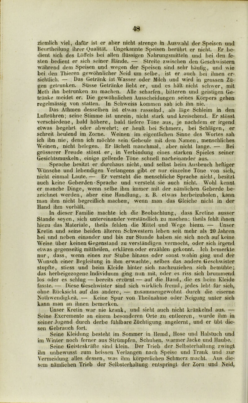 zicmlich viel, dafUr isl er aher nicht strenge in Auswahl der Speisen und Benrtheiluni’ ihrer Qualitiit. Ungekannte Speisen beriihrt er niclit. Er be- dienl sich des Lbdels bei alien llussigen Nahrungsmillein und bei den fe- sten bedient er sich seiner Hande. — Streile zwisclien den Geschwislern wahrend dem Speisen und wegen der Speisen sind sehr hiiufig, und ^^ie bei den Thieren gewdhnlicher Neid urn selbe, ist er auch bei ilinen er- sichllicli. — Das Getrank ist Wasser oder Milch und wird in grossen Zii- gen getrunken. Siisse Getranke liebt er, und es halt nicht schwer, mit Melh ihn betrunken zu machen. Alle scharfen, bilteren und geistigen Ge- triinke meidet er. Die gewohnlichen Aussclieidungen seines Korpers gehen regelmassig von statten. In Schweiss kommen sah ich ihn nie. Das Alhmen desselben ist eUvas rasselnd, als iiige Schieim in den Luftrdhren; seine Slimme ist unrein, nicht stark und kreischend. Er stdsst verschiedene, bald hdhere, bald tiefere Tone aiis, je nachdem er irgend etwas begehrt oder abwehrt; er heult bei Schmerz, bei Schlagen, er schreit heulend im Zorne. Weinen im eigentlichen Sinne des Wortes sah ich ihn nie, denn ich mdchte sein Geheule mit dem Namen, menschliches Weinen, nicht belegen. Er lachelt manchmal, aber nicht lange. — Bei grdsscrer Freude stdsst er, in Verbindung eines starken Spieles seiner Gesichtsmuskeln, einige gellende Tone schnell nacheinander aus. Sprache besitzt er durchaus nicht, und selbst beim Ausbruch heftiger Wiinsche und lebendigen Verlangens gibt er nur einzelne Tone von sich, nicht einmal Laule. — Er versleht die menschliche Sprache nicht, besilzt auch keine Geberden-Sprache und versteht sie auch nicht. Wohl kennt er manche Dinge, wenn selbe ihm immer mit der namlichen Geberde be- zeichnet werden, aber eine Handlung, z. B. etwas herbeizuholen, kann man ihm nicht begreiflich machen, wenn man das Gleiche nicht in der Hand ihm vorhalt. In dieser Familie machte ich die Beobachtung, dass Kretine ausser Stande seyen, sich untereinander verslandlich zu machen; theils fehlt ihnen hiezu das Materiale, theils fehlen die Miltel und Wege hiezu. — Unser Krelin und seine beiden alteren Schwestern leben seit mehr als 20 Jahren bei und neben einander und bis zur Stunde haben sie sich noch auf keine Weise liber keinen Gegenstand zu verstandigen vermocht, oder sich irgend etwas gegenseitig mittheilen, erklaren oder erzahlen gekonnt. Ich bemerkte nur, dass, wenn eines zur Slube hinaus oder sonst wohin ging und der Wunsch einer Begleitung in ihm erwachte, selbes das andere Geschwisler stupfle, stiess und beim Kleide hinter sich nachzuziehen sich bemiihte; das herbeigezogene Individuum ging nun mit, oder es riss sich brummend los oder es schlug—bereits erzurnt — auf die Hand, die es beim Kleide iasste.— Diese Geschwister sind sich wirklich frcmd, jedes lebt fur sich, ohne Rticksicht auf das andere, — zusammengewohnt (lurch die eiserne Nolhwendigkcit. — Keine Spur von Theilnahme oder Neigung untcr sich kann man an ihnen bemerken. Unser Kretin war nie krank, und sieht auch nicht krankelnd aus. — Seine Excremente an einem besonderen Orte zu entleeren, wurde ihm in seiner Jugend durch derbe fuhlbare Zuchtigung angelernt, und er ubt die- sen Gebrauch fort. Seine Kleidung bestehl im Sommer in Ilemd, Hose und Halsluch und im Winter noch ferner aus Striimpfen, Schuhen. warmer Jacke und Haube. Seine Geisteskrafle sind klein. Der Tiieb der Selbsterhallung zwingt ihn unbewusst zum heissen Verlangen nach Speiso und Trank und zur Vermeidung alles dessen, was ihm korperlichen Schmerz macht. Aus die- sem namlichen Trieb der Sclbsterhaltung entspringt der Zorn und Neid,