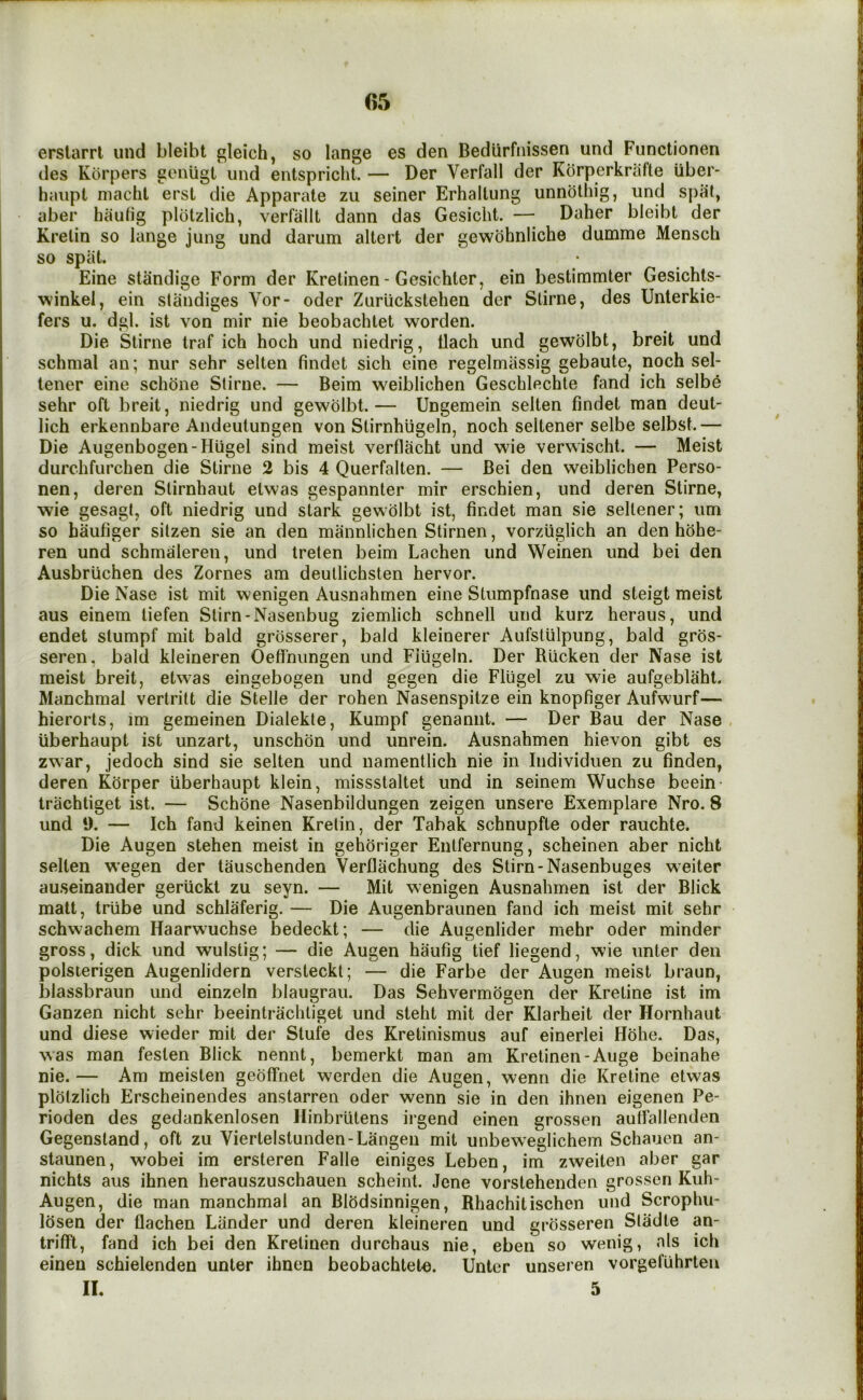 erstarri iind bleibt gleich, so lange es den Bediirfiiissen und Functionen des Korpers geniigt und entspricht. — Der Verfall der Kbrperkrafte Uber- haiipt niaclit erst die Apparate zu seiner Erhaltung unnothig, und spat, aber hautig plotzlich, verfallt dann das Gesicht. — Daher bleibt der Kretin so lange jung und darum altert der gewbhnliche dutnme Menscb so spat. Eine standige Form der Kretinen - Gesichter, ein bestimmter Gesichls- winkel, ein standiges Vor- oder Zuriickstehen der Stirne, des Unterkie- fers u. dgl. ist von mir nie beobachtet worden. Die Stirne traf ich hoch und niedrig, llach und gewdlbt, breit und schmal an; nur sehr selten findet sich eine regelmassig gebaute, noch sel- lener eine schdne Stirne. — Beim weiblichen Geschlechte fand ich selbe sehr oft breit, niedrig und gewdlbt.— Ungemein selten findet man deut- lich erkennbare Andeutungen von Stirnhiigeln, noch seltener selbe selbst.— Die Augenbogen-Hugel sind meist verflacht und wie verwischt. — Meist durchfurchen die Stirne 2 bis 4 Querfalten. — Bei den weiblichen Perso- nen, deren Stirnhaut etwas gespannter mir erschien, und deren Stirne, wie gesagt, oft niedrig und stark gewdlbt ist, fipxdet man sie seltener; um so haufiger sitzen sie an den mannlichen Slirnen, vorzuglich an den hdhe- ren und schmaleren, und treten beim Lachen und Weinen und bei den Ausbriichen des Zornes am deutlichsten hervor. Die Nase ist mit wenigen Ausnahmen eine Stumpfnase und steigt meist aus einem tiefen Stirn-Nasenbug ziemlich schnell und kurz heraus, und endet stumpf mit bald grdsserer, bald kleinerer Aufstlilpung, bald grds- seren, bald kleineren Oeffnungen und Fiugeln. Der Riicken der Nase ist meist breit, etwas eingebogen und gegen die Flugel zu wie aufgeblaht. Manchmal verlritt die Stelle der rohen Nasenspitze ein knopfiger Aufwurf— hierorls, im gemeinen Dialekte, Kumpf genannt. — Der Bau der Nase uberhaupt ist unzart, unschdn und unrein. Ausnahmen hievon gibt es zwar, jedoch sind sie selten und uamentlich nie in Individuen zu finden, deren Korper uberhaupt klein, missstaltet und in seinem Wuchse beein- trachtiget ist. — Schone Nasenbildungen zeigen unsere Exemplare Nro. 8 und 9. — Ich fand keinen Kretin, der Tabak schnupfte oder rauchte. Die Augen stehen meist in gehoriger Entfernung, scheinen aber nicht selten wegen der tauschenden Verflachung des Stirn-Nasenbuges weiter auseinander geriickt zu seyn. — Mit wenigen Ausnahmen ist der Blick matt, trtibe und schlaferig. — Die Augenbraunen fand ich meist mit sehr schwachem Haarwuchse bedeckt; — die Augenlider mehr oder minder gross, dick und wulstig; — die Augen haufig tief liegend, wie unter den polsierigen Augenlidern versteckt; — die Farbe der Augen meist braun, blassbraun und einzeln blaugrau. Das Sehvermogen der Kretine ist im Ganzen nicht sehr beeintrachliget und steht mit der Klarheit der Hornhaut und diese wieder mit der Stufe des Kretinismus auf einerlei Hohe. Das, was man feslen Blick nennt, bemerkt man am Kretinen-Auge beinahe nie. — Am meisten geoffnet werden die Augen, wenn die Kretine etwas plotzlich Erscheinendes anstarren oder wenn sie in den ihnen eigenen Pe- rioden des gedankenlosen llinbrutens irgend einen grossen autfallenden Gegenstand, oft zu Viertelstunden-Langen mit unbeweglichem Schauen an- staunen, wobei im ersteren Falle einiges Leben, im zweiten aber gar nichts aus ihnen herauszuschauen scheint. Jene vorstehenden grossen Kuh- Augen, die man manchmal an Blbdsinnigen, Rhachitischen und Scrophu- losen der flachen Lander und deren kleineren und grosseren Stadte an- trifft, fand ich bei den Kretinen durchaus nie, eben so wenig, als ich einen schielenden unter ihnen beobachtete. Unter unseren vorgefUhrten II. 5
