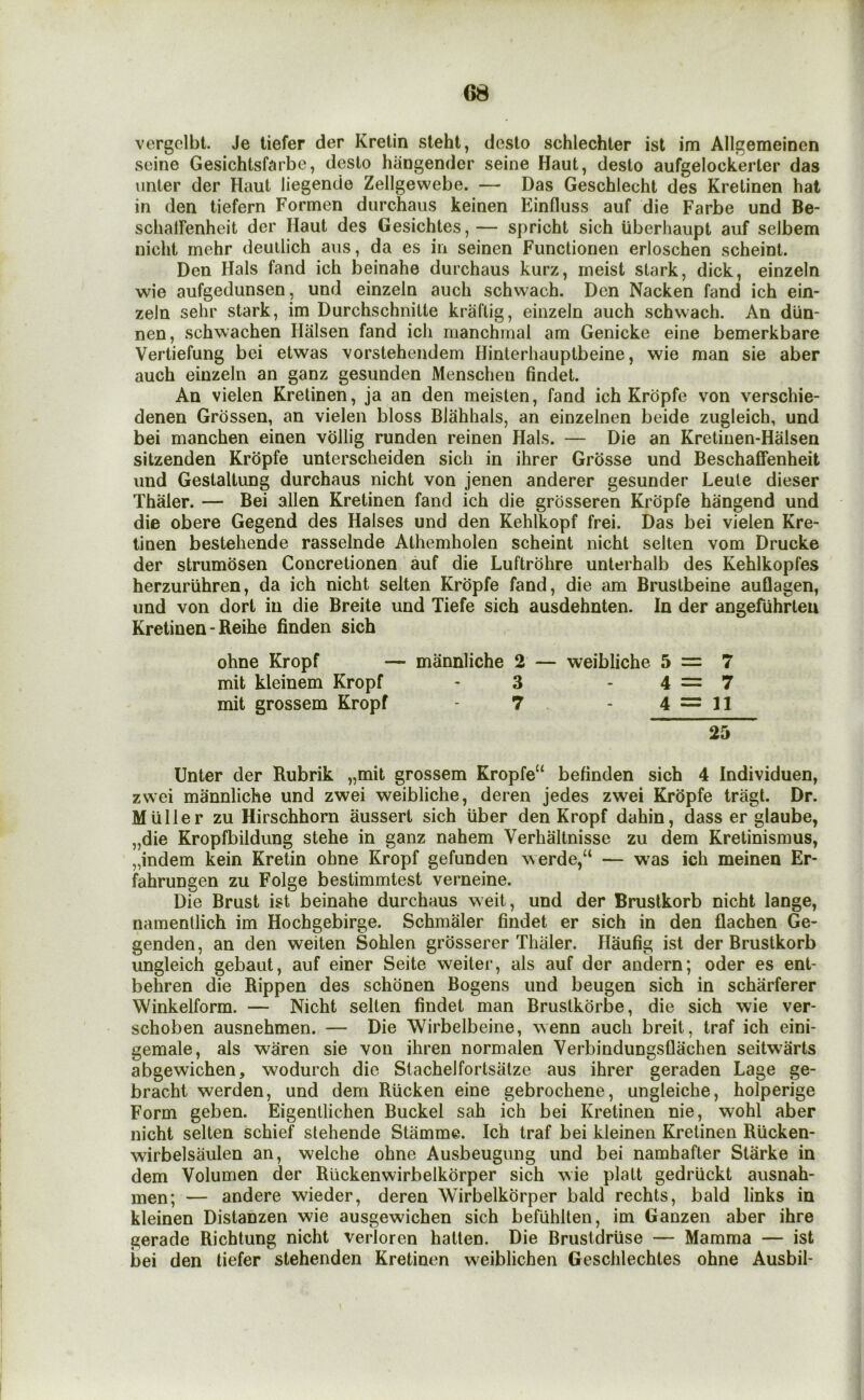 vcrgcibl. Je liefer der Kretin steht, desto schlechter ist im Allgemeinen seine Gesichtsfairbe, desto hangender seine Haul, desto aufgelockerler das unter der Haul liegende Zellgewebe, — Das Geschlecht des Kretinen hat in den tiefern Formen durchaus keinen Einfluss auf die Farbe und Be- schalFenheit der Haul des Gesichtes,— spricht sich iiberhaupt auf selbem nicht mehr deullich aiis, da es in seinen Functionen erloschen scheint. Den Hals fand ich beinahe durchaus kurz, ineist stark, dick, einzeln wie aufgedunsen, und einzeln auch schwach. Den Nacken fand ich ein- zeln sehr stark, im Durchschnitte kraflig, einzeln auch schwach. An diin- nen, schwachen Hiilsen fand ich manchinal am Genicke eine bemerkbare Vertiefung bei etwas \orstehendem Hinterhauptbeine, wie man sie aber auch einzeln an ganz gesunden Menschen findet. An vielen Kretinen, ja an den meislen, fand ich Kropfe von verschie- denen Grdssen, an vielen bloss Blahhals, an einzelnen beide zugleich, und bei manchen einen vollig runden reinen Hals. — Die an Kretinen-Halsen sitzenden Kropfe unterscheiden sich in ihrer Grosse und Beschaffenheit und Gestaltung durchaus nicht von jenen anderer gesunder Leute dieser Thaler. — Bei alien Kretinen fand ich die grosseren Kropfe hangend und die obere Gegend des Halses und den Kehlkopf frei. Das bei vielen Kre- tinen bestehende rasseinde Athemholen scheint nicht selten vom Drucke der strumosen Concretionen auf die Luftrohre unterhalb des Kehlkopfes herzuriihren, da ich nicht selten Kropfe fand, die am Brustbeine auflagen, und von dort in die Breite und Tiefe sich ausdehnten. In der angefiihrlen Kretinen - Reihe finden sich ohne Kropf — mannliche 2 — weibliche 5=7 mit kleinem Kropf - 3 -4=7 mit grossem Kropf 7 - 4 == 11 25 Unter der Rubrik „mit grossem Kropfe^ behnden sich 4 Individuen, zwei mannliche und zwei weibliche, deren jedes zwei Kropfe tragt. Dr. Muller zu Hirschhorn aussert sich uber den Kropf dahin, dass er glaube, „die Kropfbildung stehe in ganz nahem Verhaltnisse zu dem Kretinismus, „indem kein Kretin ohne Kropf gefunden werde,“ — w’as ich meinen Er- fahrungen zu Folge bestimmtest verneine. Die Brust ist beinahe durchaus weit, und der Brustkorb nicht lange, namenllich im Hochgebirge. Schmaler findet er sich in den flachen Ge- genden, an den weiten Sohlen grosserer Thaler. Haufig ist der Brustkorb ungleich gebaut, auf einer Seite weiter, als auf der andern; oder es ent- behren die Rippen des schonen Bogens und beugen sich in scharferer Winkelform. — Nicht selten findet man Brustkorbe, die sich wie ver- schoben ausnehmen. — Die Wirbelbeine, wenn auch breit, traf ich eini- gemale, als waren sie von ihren normalen Verbindungsflachen seitwarts abgewichen, wodurch die Stachelfortsatze aus ihrer geraden Lage ge- bracht werden, und dem Rucken eine gebrochene, ungleiche, holperige Form geben. Eigentlichen Bucket sah ich bei Kretinen nie, wohl aber nicht selten schief stehende Stamme. Ich traf bei kleinen Kretinen Rucken- wirbelsaulen an, welche ohne Ausbeugung und bei namhafter Starke in dem Volumen der Ruckenwirbelkorper sich wie platt gedruckt ausnah- men; — andere wieder, deren Wirbelkorper bald rechts, bald links in kleinen Distanzen wie ausgewichen sich befuhlten, im Ganzen aber ihre gerade Richtung nicht verloren hatten. Die Brustdruse — Mamma — ist bei den liefer stehenden Kretinen weiblichen Geschlechles ohne Ausbil-