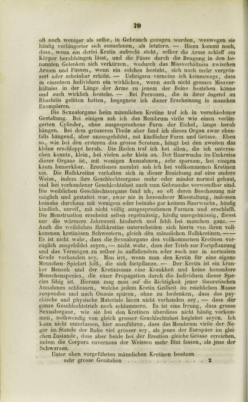 oft noch weniger als selbe, in Gebrauch gezogen werclen, weswegen sie haufig verlangerter sich ausnehmen, als letztere. — Iliezu kommt noch, (lass, wenn ein tierlei Kretin aufrecht steht, selber die Arme schlaff am Kbrper lierabhangen lasst, und die Fiisse durch die Beugung in den be- nanuten Gelenken sich verkurzen, wodurch das Missverhaltniss zwischen Armen und Fiissen, wenn ein solches besteht, sich noch mehr vergros- sert Oder scheinbar erhbht. — Uebrigens verneine ich keineswegs, dass in einzelnen Individuen ein wirkliches, wenn auch nicht grosses Missver- haltniss in der Lange der Arme zu jenem der Beine bestehen kbnne und auch wirklich bestehe. — Bei Personen, die in ihrer Jugend an Rhachitis gelitten hatten, begegnete ich dieser Erscheinung in manchen Exemplaren. Die Sexualorgane beim mannlichen Kretine traf ich in verschiedener Gestaltung. Bei einigen sah ich das Membrum virile wie einen verlan- gerlen Cylinder, ohne ausgesprochene Form der Eichel, lange herab hiingen. Bei dem grosseren Theile aber fand ich dieses Organ zwar eben- falls hangend, aber unausgebildet, mit kindlicher Form und Grosse. Eben so, wie bei (ien ersteren das grosse Scrotum, hangt bei den zweiten das kleine erschlappt herab. Die Hoden traf ich bei alien, die ich untersu- chen konnte, klein, bei vielen sehr klein an. Der Haarwuchs im Umkreise dieser Organe ist, mit wenigen Ausnahmen, sehr sparsam, bei einigen kaum bemerkbar. Erectiones membri sah ich bei vollkommenen Kretinen nie. Die Halbkretine verhalten sich in dieser Beziehung auf eine andere Weise, indem ihre Geschlechtsorgane mehr oder minder normal gebaut, und bei vorhandener Geschlechtslust auch zum Gebrauche verwendbar sind. Die weiblichen Geschlechtsorgane fand ich, so oft deren Beschauung mir mbglich und gestattet war, zwar nie in besonderer Missstaltung, indessen beinahe durchaus mit wenigem oder beinahe gar keinem Haarwuchs, haufig kindlich, unreif, mit nicht vollig ausgesprochenen Formen und erschlalR. Die Menstruation erscheint selten regelmassig, haufig unregelmiissig, fliesst nur die warmere Jahreszeit hindurch und fehlt bei manchen ganz. — Auch die weiblichen Halbkretine unterscheiden sich hierin von ihren voll- kommen kretinosen Schwestern, gleich den mannlichen Halbkretinen. Es ist nicht w’ahr, dass die Sexualorgane des vollkommenen Kretinen vor- zuglich ausgebildet seyen,— nicht wahr, dass der Trieb zur FortpQanzung und das Vermogen zu selber in auffallendem oder auch nur in normalem Grade vorhanden sey. Man irrt, wenn man den Kretin fiir eine eigene Menschen-Spiclart halt, die sich fortpflanze. — Der Kretin ist ein kran- ker Mensch und der Kretinismus eine Krankheit und keine besondere Menschenspecies, die einer Propagation durch die Individuen dieser Spe- cies fahig ist. Plieraus mag man auf die Richtigkeit jener theoretischen Annahmen schliessen, welche jedem Kretin Geilheit im reichlichen Maase zuspenden und nach Onanie spiireu, ohne zu bedenken, dass das psy- chische und physische Materiale hiezu nicht vorhanden sey, — dass der ganze Geschlechtstrieb noch schlummere. Es ist eine Iri'ung, dass grosse Sexualorgane, wie sie bei den Kretinen uberdiess nicht haufig vorkom- men, nothwendig von gleich grosser Geschlechtslust begleitet seyen. Ich kann nicht unterlassen, hier anzufiihren, dass das Membrum virile der Ne- ger im Stande der Rulie viel grosser sey, als jenes der Europaer im glei- chen Zustande, dass aber beide bei der Erection gleiche Grosse eri'eichen, indem die Corpora cavernosa der Weissen mehr Blut fassen, als jene der Schwarzen. Enter oben vorgefiihrten mannlichen Kretinen besitzen sehr grosse Genitalien 2