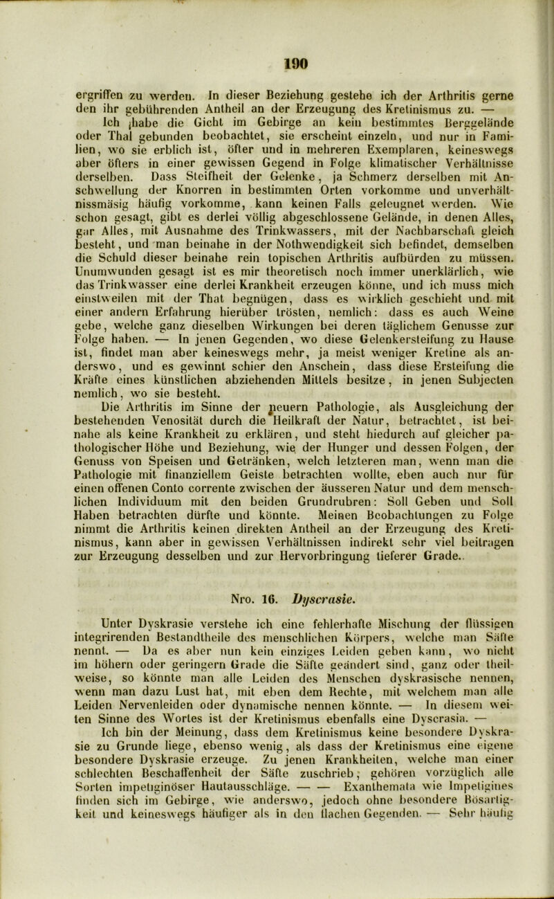 ■nr 190 ergriffen zu werden. In dieser Beziehung geslehe ich der Arthritis gerne den ihr gebiihrenden Antheil an der Erzeugung des Krelinismus zu. — Ich jhabe die Gicht im Gebirge an kein beslimmtes Berggelande Oder Thai gebunden beobachtet, sie erscheint einzein, und nur in Fami- lien, wo sie erblich ist, ofter und in mehreren Exemplaren, keineswegs aber bflers in einer gewissen Gegend in Folge klimatischer Verhaltnisse derselben. Dass Stcifheit der Gelenke, ja Schmerz derselben mit An- schwellung der Knorren in bestimmten Orten vorkomme und unverhalt- nissmiisig haufig vorkomme, kann keinen Falls geleugnet werden. Wie schon gesagt, gibt es derlei vbllig abgeschlossene Gelande, in denen Alles, gar Alles, mit Ausnahme des Trinkwassers, mit der Nachbarschafl gleich besteht, und'man beinahe in der Nothwendigkeit sich befindet, demselben die Schuld dieser beinahe rein topischen Arthritis aufburden zu miissen. Unumwunden gesagt ist es mir theorelisch noch immer unerklarlich, wie das Trinkwasser eine derlei Krankheit erzeugen kdnne, und ich muss mich einstweilen mit der That begniigen, dass es wirklich geschieht und mit einer andern Erfahrung hierliber trosten, nemlich: dass es auch Weine gebe, welche ganz dieselben Wirkungen bei deren taglichem Genusse zur Folge haben. — In jenen Gegenden, wo diese Gelenkersteifung zu Hause ist, findet man aber keineswegs mehr, ja meist weniger Kretine als an- derswo, und es gewinnt schier den Anschein, dass diese Ersleifung die Krafte eines kiinstlichen abziehenden Miltels besitze, in jenen Subjecten nemlich, wo sie besteht. Die Arthritis im Sinne der jieuern Pathologie, als Ausgleichung der bestehenden Venositat durch die Heilkraft der Nalur, betrachlet, ist bei- nahe als keine Krankheit zu erkliiren, und steht hiedurch auf gleicher pa- thologischer Hdhe und Beziehung, wie der Hunger und dessen Folgen, der Genuss von Speisen und Getranken, welch letzteren man, wenn man die Pathologie mit finanziellem Geiste betrachten wollte, eben auch nur fur einen offenen Gonto corrente zwischen der ausseren Natur und dem mensch- lichen Individuum mit den beiden Grundrubren: Soil Geben und Soil Haben betrachten diirfte und konnte. Meinen Beobachlungen zu Folge nimmt die Arthritis keinen direkten Antheil an der Erzeugung des Kreti- nismus, kann aber in gewissen Verhaltnissen indirekt sehr viel beitragen zur Erzeugung desselben und zur Hervorbringung tieferer Grade.. Nro. 16. Dyscrasie, Enter Dyskrasie verstehe ich eine fehlerhafte Mischung der flussigen integrirenden Bestandtheile des menschlichen Kbrpers, welche man Salle nennt. — Da es aber nun kein einziges Leiden geben kann, wo nicht im hbhern oder geringern Grade die Safte geandert sind, ganz oder theil- weise, so konnte man alle Leiden des Menschen dyskrasische nennen, wenn man dazu Lust hat, mit eben dem Rechte, mit welchem man alle Leiden Nervenleiden oder dynamische nennen konnte. — In diesem wei- len Sinne des Worles ist der Kretinismus ebenfalls eine Dyscrasia. — Ich bin der Meinung, dass dem Kretinismus keine besondere Dyskra- sie zu Grunde liege, ebenso wenig, als dass der Kretinismus eine eigene besondere Dyskrasie erzeuge. Zu jenen Krankheiten, welche man einer schlechten Beschallenheit der Safte zuschrieb, gehoren vorzuglich alle SoiTen impetigindser Hautausschlage. — — Exanthemata wie Impetigines linden sich im Gebirge, wie anderswo, jedoch ohne besondere Bosaiiig- keit und keineswegs haufiger als in den ilachen Gegenden. — Sehr hiiiilig