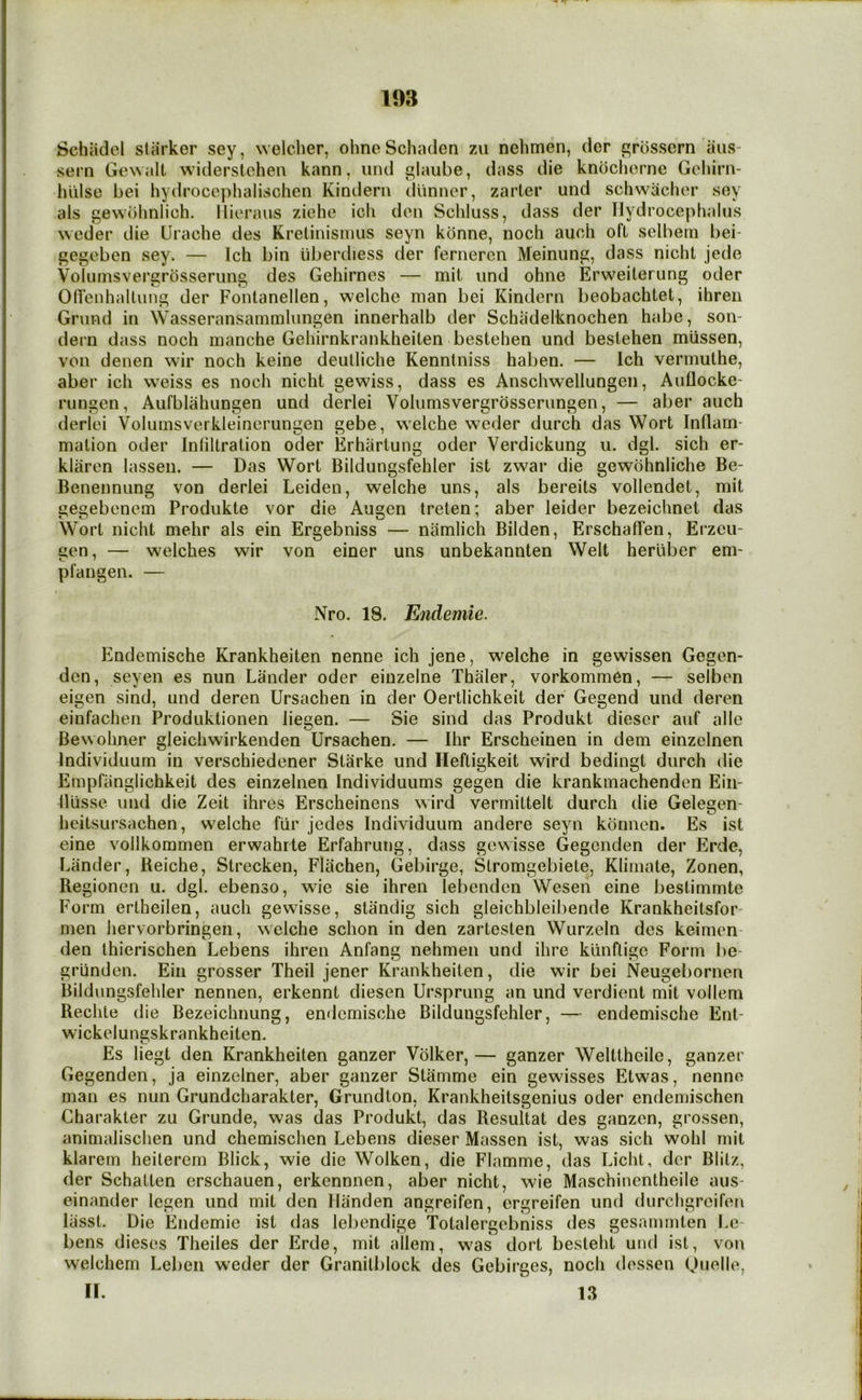 Schiidel starker sey, welcher, ohneSchaden zu nehmen, der grossern iiiis* sern Ge\\alt widerstoheu kann, iind c'laube, dass die kndcherne Gcliirn- luilse bei hydrocophalischen Kinderii diinner, zarter und schwachor sey als gewblinlich. llioraus ziehe ich den Scliluss, dass der Hydrocephalus weder die Urache des Kretinismus seyn kbnne, noch auch oft selbern bei- gegeben sey. — Ich bin iiberdiess der fernercn Meinung, dass nicht jede Voliimsvergrbsserung des Gehirnes — mit und ohne Erweiteriing oder OITenhallung der Fonlanellen, welche man bei Kindern beobachtet, ihren Grimd in Wasseransammlungen innerhalb der Schadelknochen habe, son- dern dass noch manche Geliirnkrankheiten bestehen und bestehen mlissen, von denen wir noch keine deulliche Kenntniss haben. — Ich vermuthe, aber ich weiss es noch nicht gewiss, dass es Anschwellungen, Auflocke- rungen, Aufblahungen und derlei Volumsvergrosserungen, — aber auch derlei Voluinsverkleinerungen gebe, welche weder durch das Wort Inflam- mation Oder Inliltration oder Erhartung oder Verdickung u. dgl. sich er- klarcn lassen. — Das Wort Bildungsfehler ist zwar die gewohnliche Be- Benennung von derlei Leiden, welche uns, als bereits vollendet, mit gegebcnem Produkte vor die Augen treten; aber leider bezeichnet das Wort nicht mehr als ein Ergebniss — namlich Bilden, ErschaflTen, Ei*zcu- gcn, — welches wir von einer uns unbekannten Welt herliber em- pl an gen. — Nro. 18. Endemic. Endemische Krankheiten nenne ich jene, welche in gewissen Gegen- den, seyen es nun Lander oder einzelne Thaler, vorkommen, — selben eigen sind, und deren Ursachen in der Oertlichkeit der Gegend und deren einfachen Produktionen liegen. — Sie sind das Produkt dieser auf alle Bewohner gleichwirkenden Ursachen. — Ihr Erscheinen in dem einzelnen Individuum in verschiedener Starke und Heftigkeit wird bedingt durch die Empfanglichkeit des einzelnen Individuums gegen die krankmachenden Eiii- fliisse und die Zeit ihres Erscheinens wird vermittelt durch die Gelegen- heitsursachen, welche fiir jedes Individuum andere seyn konnen. Es ist eine vollkoramen erwahrte Erfahrung, dass gewisse Gegenden der Erde, Lander, Reiche, Strecken, Flachen, Gebirge, Stromgebiete, Klimate, Zonen, Regionen u. dgl. ebenso, wie sie ihren lebenden Wesen eine bestimmte Form ertheilen, auch gewisse, standig sich gleichbleibende Krankheitsfor- men iiervorbringen, welche schon in den zartesten Wurzeln des keimen- den thierischen Lebens ihren Anfang nehmen und ihre klinflige Form be- grlinden. Ein grosser Theil jener Krankheiten, die wir bei Neugebornen Bildungsfehler nennen, erkennt diesen Ursprung an und verdient mit volleni Rechte die Bezeichnung, endemische Bildungsfehler, — endemische Ent- wickelungskrankheiten. Es liegt den Krankheiten ganzer Volker,— ganzer Welttheile, ganzer Gegenden, ja einzelner, aber ganzer Stamme ein gewisses Etwas, nenne man es nun Grundcharakter, Grundton, Krankheitsgenius oder endemischen Charakter zu Grunde, was das Produkt, das Resultat des ganzen, grossen, animalischen und chemischen Lebens dieser Massen ist, was sich wohl mit klarem heilerem Blick, wie die Wolken, die Flamme, das Licht, dcr Blitz, der Schatten erschauen, erkennnen, aber nicht, wie Maschinentheile aus- einander Icgen und mit den Ilanden angreifen, ergreifen und durchgreifeti liisst. Die Endemie ist das lebendige Totalergebniss des gesammten Le- bens dieses Theiles der Erde, mit allem, was dort besteht und ist, voi\ welchem Leben weder der Granilblock des Gebirges, noch dossen Quelle, H. 13