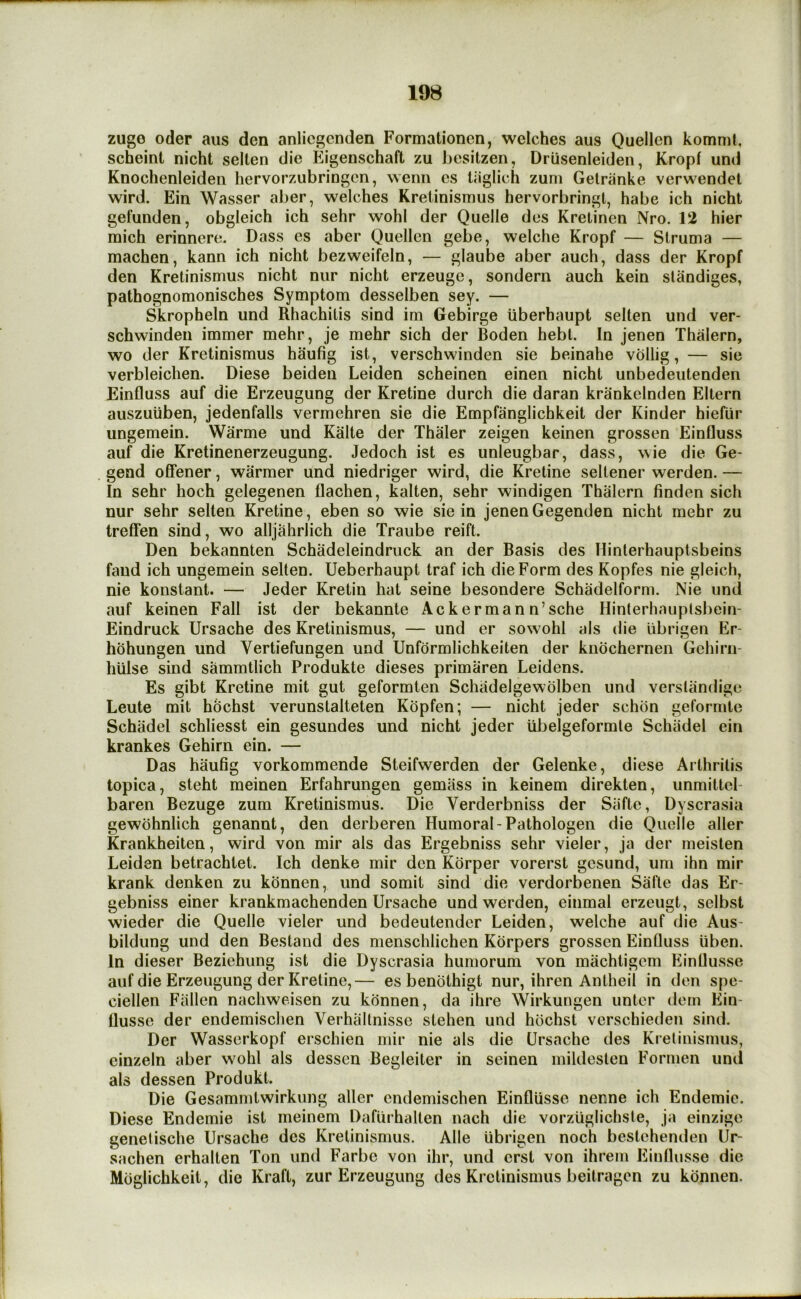 zuge Oder aiis den anlicgcnden Formationen, welches aus Quellcn komnil, scheint nicht selten die Eigenschaft zu besitzen, Driisenleiden, Kropf und Knochenleiden hervorzubringcn, wenii es lilglich zum Gelranke verwendet wird. Ein Wasser aber, welches Kretinismus hervorbringl, habe ich nicht gefunden, obgleich ich sehr wohl der Quelle des Krelinen Nro. 12 hier mich erinnere. Dass es aber Quellen gebe, welche Kropf — Struma — machen, kann ich nicht bezweifeln, — glaube aber auch, dass der Kropf den Kretinismus nicht nur nicht erzeuge, sondern auch kein slandiges, pathognomonisches Symptom desselben sey. — Skropheln und Rhachitis sind im Gebirge iiberhaupt selten und ver- schwinden immer mehr, je mehr sich der Roden hebt. In jenen Thalern, wo der Kretinismus haufig ist, verschwinden sie beinahe vollig, — sie verbleichen. Diese beideu Leiden scheinen einen nicht unbedeutenden Einfluss auf die Erzeugung der Kretine durch die daran krankelnden Eltern auszuiiben, jedenfalls vermehren sie die Empfanglichkeit der Kinder hiefiir ungemein. Warme und Kalte der Thaler zeigen keinen grossen Einfluss auf die Kretinenerzeugung. Jedoch ist es unleugbar, dass, wie die Ge- gend otfener, warmer und niedriger wird, die Kretine seltener werden. — In sehr hoch gelegenen flachen, kalten, sehr windigen Thalern finden sich nur sehr selten Kretine, eben so wie sie in jenenGegenden nicht mehr zu treffen sind, wo alljahrlich die Traube reift. Den bekannten Schadeleindruck an der Rasis des Hinterhauptsbeins faud ich ungemein selten. Ueberhaupt traf ich die Form des Kopfes nie gleich, nie konstant. — Jeder Kretin hat seine besondere Schadelform. Nie und auf keinen Fall ist der bekannte Ackermann’sche Hinterhauplsbein- Eindruck Ursache des Kretinismus, — und er sowohl als die librigen Er- hohungen und Vertiefungen und Unfdrmlichkeiten der kndchernen Gehirn- hiilse sind sammtlich Produkte dieses primaren Leidens. Es gibt Kretine mit gut geformten Schadelgewolben und verstandige Leute mit hochst verunstalteten Kopfen; — nicht jeder schdn geformte Schiidel schliesst ein gesundes und nicht jeder ubelgeformte Schiidel ein krankes Gehirn ein. — Das haufig vorkommende Steifwerden der Gelenke, diese Arthritis topica, steht raeinen Erfahrungen gemiiss in keinem direkten, unmittel- baren Rezuge zum Kretinismus. Die Verderbniss der Siifte, Dyscrasia gewdhnlich genannt, den derberen Humoral-Pathologen die Quelle aller Krankheiten, wird von mir als das Ergebniss sehr vieler, ja der meisten Leiden betrachlet. Ich denke mir den Korper vorerst gesund, um ihn mir krank denken zu konnen, und somit sind die verdorbenen Safte das Er- gebniss einer krankmachenden Ursache und werden, einmal erzeugt, selbst wieder die Quelle vieler und bedeutender Leiden, welche auf die Aus- bildung und den Restand des menschlichen Korpers grossen Einfluss iiben. In dieser Reziehung ist die Dyscrasia humorum von machtigem Einflusse auf die Erzeugung der Kretine,— es benothigt nur, ihren Antheil in den spe- ciellen Fallen nachweisen zu konnen, da ihre Wirkungen unter dem Ein- flusse der endemischen Verhiiltnisse stehen und hochst vcrschieden sind. Der Wasserkopf erschien mir nie als die Ursache des Krelinismus, einzein aber wohl als dessen Begleiter in seinen mildesten Formen und als dessen Produkt. Die Gesammtwirkung aller endemischen Einflusse nenne ich Endemic. Diese Endemic ist meinem Dafurhalten nach die vorziiglichste, ja einzige genelische Ursache des Kretinismus. Alle librigen noch bestehenden Ur- sachen erhalten Ton und Farbe von ihr, und erst von ihrem Einflusse die Moglichkeit, die Kraft, zur Erzeugung des Kretinismus beitragen zu konnen.