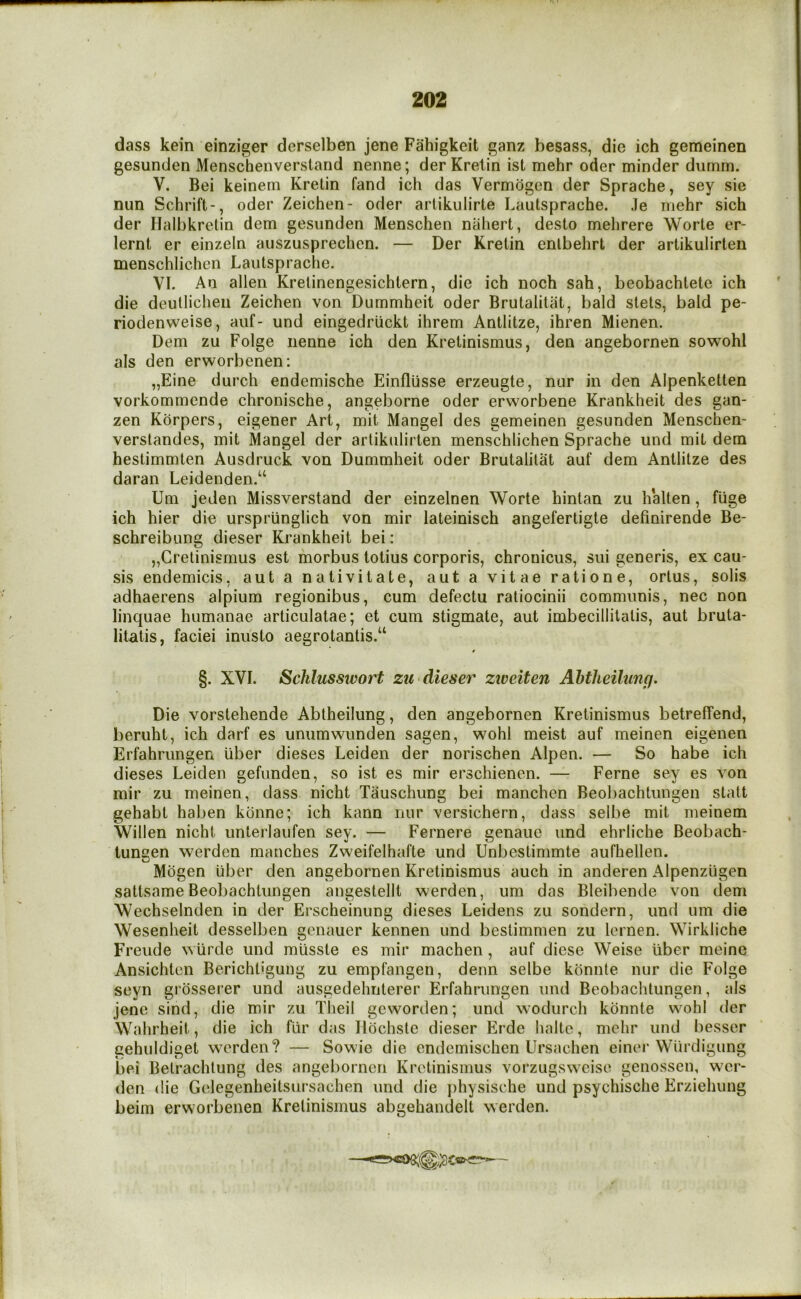 dass kein einziger derselben jene Fahigkeit ganz besass, die ich gemeinen gesunden Menscheiiverstand nenne; der Krelin ist mehr oder minder diimm. V. Bei keinem Krelin fand ich das Vermdgen der Sprache, sey sie nun Schrift-, oder Zeichen- oder arlikulirte Lautsprache. Je mehr sich der Halbkrelin dem gesunden Menschen nahert, desto mehrere Worte er- lernt er einzein auszusprechen. — Der Krelin enlbehrt der artikulirten menschlichen Lautsprache. VI. An alien Krelinengesichtern, die ich noch sah, beobachtete ich die deullicheii Zeichen von Dummheit oder Brutalitat, bald stets, bald pe- riodenweise, auf- und eingedriickt ihrem Antlitze, ihren Mienen. Dem zu Folge nenne ich den Kretinismus, den angebornen sowohl als den erworbenen: „Eine durch endemische Einflusse erzeugte, nur in den Alpenketten vorkommende chronische, angeborne oder erworbene Krankheit des gan- zen Korpers, eigener Art, mit Mangel des gemeinen gesunden Menschen- verslandes, mit Mangel der artikulirten menschlichen Sprache und mit dem hestimmten Ausdruck von Dummheit oder Brutalitat auf dem Antlitze des daran Leidenden.“ Um jeden Missverstand der einzelnen Worte hintan zu halten, fuge ich hier die urspriinglich von mir lateinisch angefertigte definirende Be- schreibung dieser Krankheit bei: „Cretinismus est morbus totius corporis, chronicus, sui generis, ex cau- sis endemicis, aut a nativitate, aut a vitae ratione, orlus, solis adhaerens alpium regionibus, cum defectu ratiocinii communis, nec non linquae humanae articulatae; et cum stigmate, aut imbecillitalis, aut bruta- litatis, faciei inusto aegrotantis.“ §. XVI. Schlusswort ztt-dieser zweiten Ahtheilung. Die vorstehende Abtheilung, den angebornen Kretinismus betreffend, beruht, ich darf es unumwunden sagen, wohl meist auf meinen eigenen Erfahrungen liber dieses Leiden der norischen Alpen. — So habe ich dieses Leiden gefunden, so ist es mir erschienen. — Feme sey es von mir zu meinen, dass nicht Tauschung bei manchcn Beobachtungen statt gehabt haben konne; ich kann nur versichern, dass selbe mit meinem Willen nicht unterlaufen sey. — Fernere genaue und ehrliche Beobach- tungen werden manches Zweifelhafte und Unbestimmte aufhellen. Mogen liber den angebornen Kretinismus auch in anderen Alpenziigen sattsame Beobachtungen angestellt werden, um das Bleibende von dem Wechselnden in der Erscheinung dieses Leidens zu sondern, und um die Wesenheit desselben genauer kennen und bestimmen zu lernen. Wirkliche Freude wlirde und mlisste es mir machen, auf diese Weise liber meine Ansichten Berichligung zu empfangen, denn selbe kdnnte nur die Folge seyn gidsserer und ausgedehnterer Erfahrungen und Beobachtungen, als jene sind, die mir zu Theil geworden; und wodurch kdnnte wohl der Wahrheit, die ich fiir das Ildchstc dieser Erde haltc, mehr und besscr gehuldiget werden? — Sowie die cndemischen Ursachen einer Wiirdigung bei Belrachlung des angebornen Kretinismus vorzugsweise genossen, war- den die Gelegenheitsiirsachen und die physische und psychische Erziehung beim erworbenen Kretinismus abgehandelt werden.