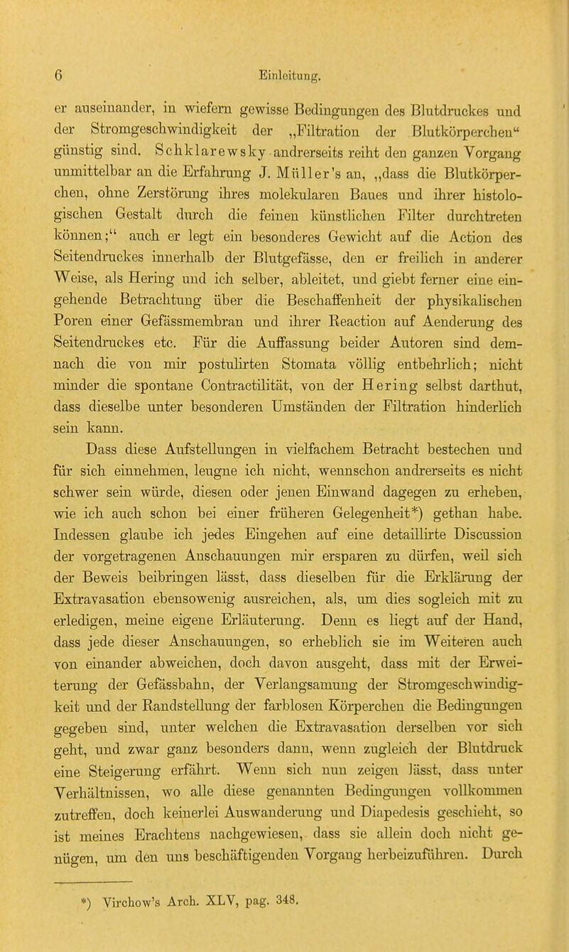 er anseiuauder, in wiefem gewisse Bedingungeu des Blutdruckes und der Stromgescliwindigkeit der „Filtratiou der BlutkorpercLeu giiustig siud. S c li k 1 a r e w s k y andrerseits reiht den ganzen Vorgang unmittelbar an die Erfahrung J. Miiller's an, „dass die Blutkorper- clien, ohne Zerstorung ihres molekularen Banes und ihrer histolo- gisehen Gestalt dnrch die feinen kiinstliclien Filter durchtreten konnen; auch er legt ein besonderes Gewicht anf die Action des Seitendruckes innerhalb der Blutgefasse, den er freilicli in anderer Weise, als Hering und ich selber, ableitet, und giebt ferner eine ein- geliende Betracbtung iiber die Bescbaffenbeit der pbysikabscben Poren einer Gefassmembran und ibrer Reaction auf Aenderung des Seitendruckes etc. Fiir die Auffassung beider Autoren sind dem- nacb die von mir postulirten Stomata vollig entbekrbeb; nicbt minder die spontane Contractilitat, von der Hering selbst dartbut, dass dieselbe unter besonderen Umstanden der Filtration hinderlich sein kann. Dass diese Aufstellungen in vielfacbem Betracbt bestecben und fiir sicb einnebmen, leugne icb nicbt, wennscbon andrerseits es nicbt scbwer sein wiirde, diesen oder jenen Einwand dagegen zu erbeben, wie icb aucb scbon bei einer friiberen Gelegenbeit*) getban babe. Indessen glaube icb jedes Eingeben auf eine detaillirte Discussion der vorgetragenen Anscbauungen mir ersparen zu diirfen, weil sicb der Beweis beibringen lasst, dass dieselben fiir die Erklarung der Extravasation ebensowenig ausreicben, als, um dies sogleicb mit zu erledigen, meine eigene Erlfiuterung. Denn es liegt auf der Hand, dass jede dieser Anscbauungen, so erbeblicb sie im Weiteren auch von einander abweicben, docb davon ausgebt, dass mit der Erwei- terung der Gefassbabn, der Verlangsamung der Stromgescbwindig- keit und der Randstellung der farblosen Koi-percben die Bedingungen gegeben sind, unter welcben die Extravasation derselben vor sicb gebt, und zwar ganz besonders dann, wenn zugleicb der Blutdruck eine Steigerung erffibrt. Wenn sicb nun zeigen lasst, dass unter Verbaltnissen, wo alle diese genannten Bedingungen vollkommen zutreffen, docb keinerlei Auswanderung und Diapedesis gescbiebt, so ist meines Eracbtens nacbgewiesen, dass sie allein docb nicbt ge- nidgen, um den uns bescbtiftigeuden Vorgang berbeizufiibren. Durcb *) Virchow's Arch. XLV, pag. 348.