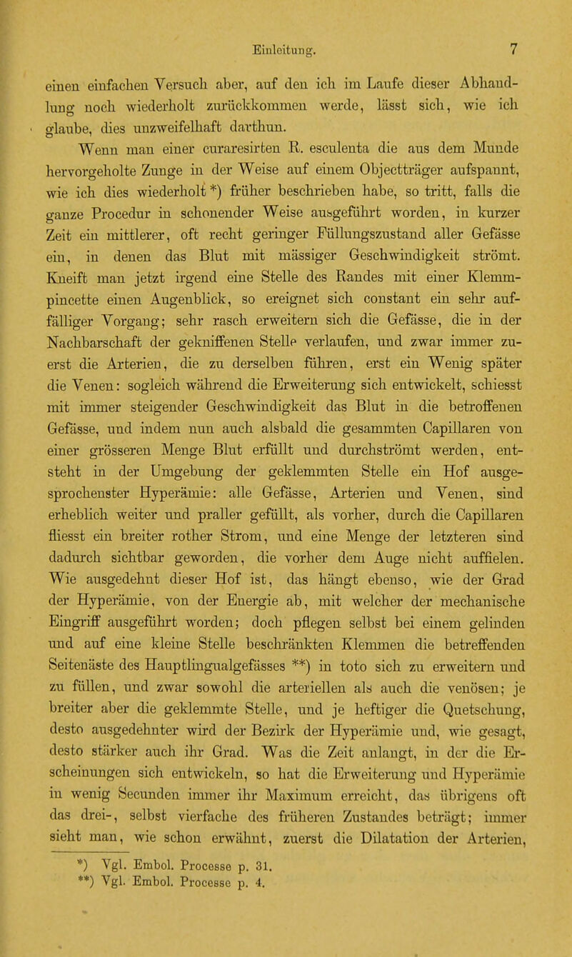 eineu einfaclien Versuch aber, auf den ich im Laufe dieser Abhaud- lung nocb wiederholt zuriickkommeu werde, lasst sicli, wie ich fflaube, dies unzweifelhaft davfchun. Wenn man einer curaresirfcen R. esculenta die aus dem Muude hervorgeholte Zunge in der Weise auf einem Objecttriiger aufspannt, wie ich dies wiederholt *) friiher beschrieben habe, so tritt, falls die gauze Procedur in schouender Weise aussgefiihrt worden, in kurzer Zeit eiu mittlerer, oft recht geringer Fiillungszustaud aller Gefasse eiu, in denen das Blut mit massiger Geschwindigkeit stromt. Kueift man jetzt irgend eine Stelle des Randes mit einer Klemm- pincette eineu Augenblick, so ereignet sich constant eiu sehr auf- falliger Vorgaug; sehr rasch erweitern sich die Gefasse, die in der Nachbarschaft der gekniffenen Stelle verlaufen, und zwar immer zu- erst die Arterien, die zu derselbeu fuhren, erst eiu Wenig spater die Venen: sogleich wahreud die Erweiterung sich entwickelt, schiesst mit immer steigeuder Geschwindigkeit das Blut in die betroffeuen Gefasse, und indem nun auch alsbald die gesammten Capillaren von einer grosseren Menge Blut erfullt und durchstromt werden, ent- steht in der Umgebung der geklemmten Stelle eiu Hof ausge- sprochenster Hyperamie: alle Gefasse, Arterien und Yenen, sind erheblich weiter und praller gefiillt, als vorher, durch die Capillaren fliesst eiu breiter rother Strom, und eine Menge der letzteren sind dadurch sichtbar geworden, die vorher dem Auge nicht auffielen. Wie ausgedehut dieser Hof ist, das hangt ebenso, wie der Grad der Hyperamie, von der Energie ab, mit welcher der mechanische EingTiff ausgefiihrt worden; doch pflegen selbst bei einem gelinden und auf eine kleine Stelle beschrankten Klemmen die betreffenden Seitenaste des Hauptlingualgefasses **) in toto sich zu erweitern und zu fiillen, und zwar sowohl die arteriellen als auch die veuosen; je breiter aber die geklemmte Stelle, und je heftiger die Quetschung, desto ausgedehnter wird der Bezirk der Hyperamie und, wie gesagt, desto starker auch ihr Grad. Was die Zeit anlangt, in der die Er- scheinungen sich entwickeln, so hat die Erweiterung und Hyperamie iu wenig Secunden immer ihr Maximum erreicht, das iibrigens oft das drei-, selbst vierfache des friiheren Zustaudes betragt; immer sieht man, wie schon erwiihut, zuerst die Dilatation der Arterien, *) Vgl. Embol. Processe p. 31. **) Vgl. Embol. Processo p. 4.