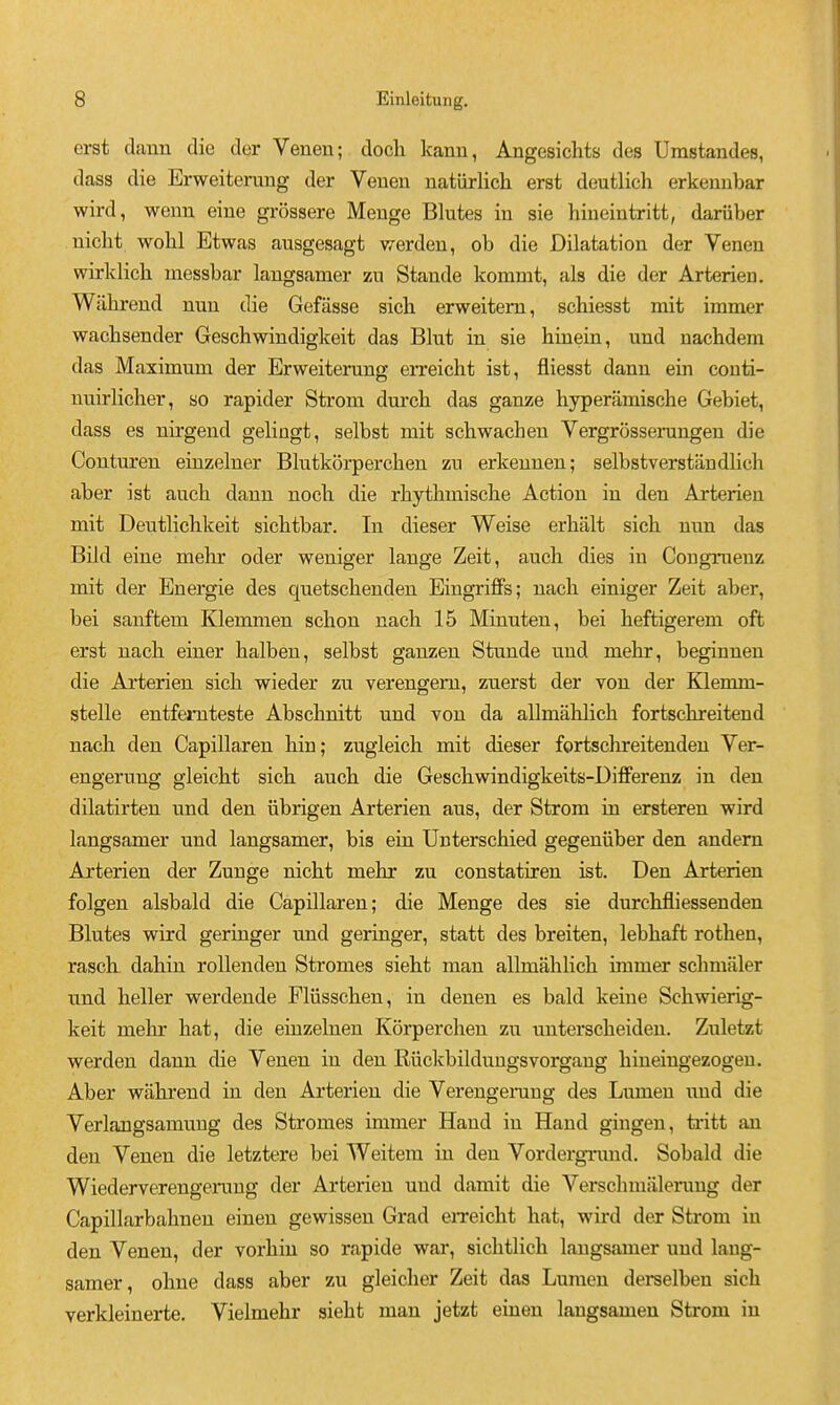 erst dann die der Venen; doch kann, Angesichts des Umstandes, dass die Erweiterang der Veuen natiirlich erst deutlich erkenubar wird, weuii eiue grossere Meuge Blutes in sie hiueiutritt, dariiber niclit wolil Etwas ausgesagt werdeu, ob die Dilatation der Venen wirklich messbar langsamer zu Stande kommt, als die der Arterien. Wilhrend nun die Gefasse sich erweitem, schiesst mit immer wacbsender Geschwindigkeit das Blut in sie hiuein, und nacbdem das Maximum der Erweiterung erreicht ist, fliesst dann ein conti- nuirlicher, so rapider Strom dui'cb das ganze hyperamiscbe Gebiet, dass es nii-gend gelingt, selbst mit scbwacben Vergrosserungen die Contnren einzelner Blutkorperchen zu erkeunen; selbstverstandlich aber ist auch dann nocli die rbythmiscbe Action in den Arterien mit Deutlichkeit sicbtbar. In dieser Weise erbalt sicb nun das Bild eine mehr oder weniger lange Zeit, auch dies in Congruenz mit der Energie des quetscbenden Eingriffs; nach einiger Zeit aber, bei sanftem Klemmen schon nacb 15 Minuten, bei beftigerem oft erst nach eiuer balben, selbst ganzen Stunde und mehr, beginuen die Arterien sich wieder zu verengeni, zuerst der von der Klemm- stelle entfemteste Abschnitt und von da allmabhch fortschreitend nach den Capillaren bin; zugleich mit dieser fortschreitenden Ver- engerung gleicht sich auch die Geschw^indigkeits-Differenz in den dilatirten und den iibrigen Arterien aus, der Strom in ersteren wird langsamer und langsamer, bis ein Unterschied gegeniiber den andem Arterien der Zunge nicht mehr zu constatiren ist. Den Arterien folgen alsbald die Capillaren; die Menge des sie durcbfliessenden Blutes wird geringer und geringer, statt des breiten, lebbaft rothen, rasch dahin rollenden Stromes sieht man allmahlich immer schmaler und heller werdende Fliisschen, in denen es bald keine Schwierig- keit mehr hat, die eiuzelnen Korperchen zu unterscheiden. Zuletzt werden dann die Yenen in den Ruclcbildungsvorgaug hineingezogeu. Aber wahrend in den Arterien die Verengening des Lumen und die Verlaugsamung des Stromes immer Hand in Hand giugen, tritt an den Venen die letztere bei Weitem in den Vordergnmd. Sobald die Wiederverengemng der Arterien und damit die Verschmiileruug der Capillarbahnen einen gewissen Grad eiTeicht hat, wird der Strom in den Venen, der vorhin so rapide war, sichtlich langsamer und lang- samer, ohne dass aber zu gleicher Zeit das Lumen derselben sich verkleinerte. Vielmehr sieht man jetzt einen laugsamen Strom in