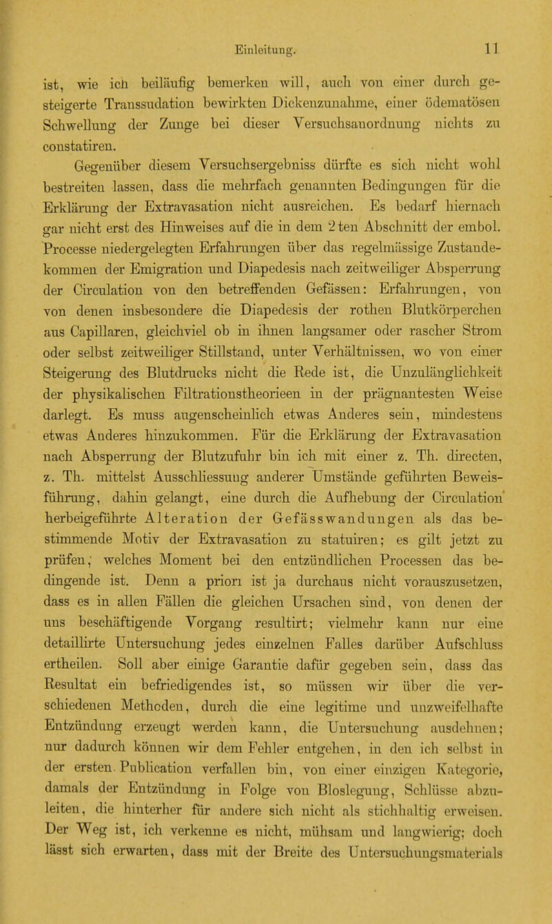 ist, wie ich beilaufig benierlceu will, auch von eiuer durch ge- steigerte Traussuclation bewirkteu Dickeuziiualime, einer odematiiseu Scliwellung der Zuuge bei dieser Versncbsauordnung uichts zu constatiren. Geo-euiiber diesem Versuchsergebniss diirfte es sicli nicht wohl bestreiten lassen, dass die mebrfach geuannten Bedinguugen fiir die Erldarung der Extravasation nicht ausreiclieu. Es bedarf hiernacli o-ar niclit erst des Hinweises anf die in dem 2 ten Abschnitt der embol. Processe niedergelegten Erfabruugen iiber das regelmllssige Znstande- kommen der Emigration und Diapedesis nacb zeitweiliger Absperrung der Circulation von den betrefFenden Gefassen: Erfabrungen, von von denen insbesondere die Diapedesis der rothen Blutkorpercben aus Capillaren, gleicliviel ob in iknen langsamer oder rasclier Strom oder selbst zeitweiliger Stillstand, unter Verhaltnissen, wo von einer Steigerang des Blutdmcks nicM die Rede ist, die Unznlanglicbkeit der pbysikalisclien Piltrationstheorieen in der pragnantesten Weise darlegt. Es muss augenscbeinlich etwas Anderes sein, mindestens etwas Anderes hinzukommen. Fiir die Erklarung der Extravasation uacb Absperrung der Blutzufuhr bin ich mit einer z. Th. directen, z. Th. mittelst Ausschliessuug anderer Umstande gefiihrten Beweis- fiihrung, dahin gelangt, eine durch die Aufhebung der Circulation' herbeigefuhrte Alteration der Gefasswandungen als das be- stimmende Motiv der Extravasation zu statuiren; es gilt jetzt zu priifen; welches Moment bei den entzundlichen Processen das be- dingende ist. Denn a prion ist ja durchaus nicht vorauszusetzen, dass es in alien Fallen die gleichen Ursachen sind, von denen der uns beschaftigende Vorgang resultirt; vielmehr kann uur eine detaillirte Untersuchung jedes einzelnen Falles darliber Aufschluss ertheilen. Soil aber einige Garantie dafiir gegeben sein, dass das Resultat ein befriedigendes ist, so miissen wir iiber die ver- schiedenen Methoden, durch die eine legitime und uuzweifelhafte Entziindung erzeugt werden kann, die Untersuchung ausdehnen; nur dadm-ch konnen wir dem Fehler entgehen, in den ich selbst in der ersten. Publication verfallen bin, von einer einzigen Kategorie, damals der Entziindung in Polge von Bloslegung, Schliisse abzu- leiten, die hinterher fur andere sich nicht als stichhaltig erweiseu. Der Weg ist, ich verkenne es nicht, miihsam und langwierig; doch lasst sich erwarten, dass mit der Breite des Untersuchuugsmaterials