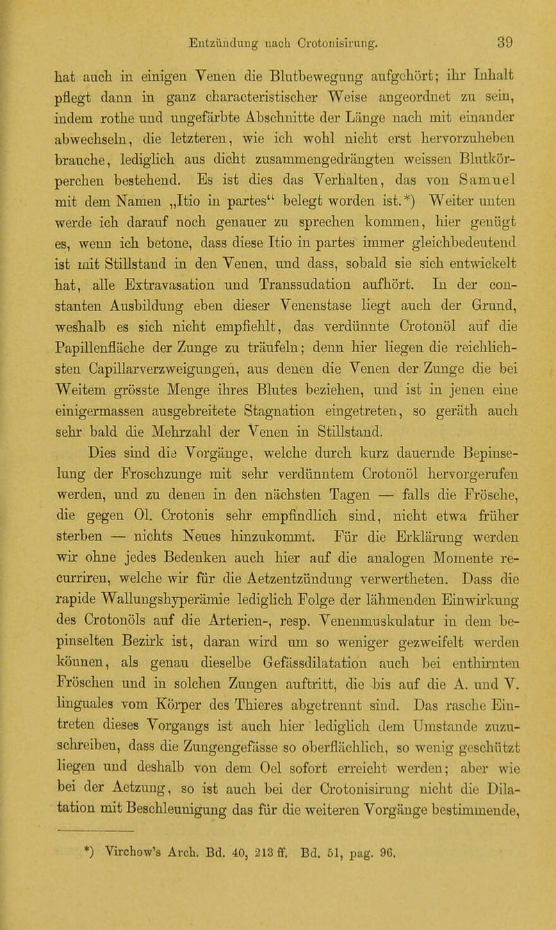 liat aacli in einigeu Veueu die Blutbeweguug aufgeliort; ilir Inlialt pflegt dauu in ganz characteristischer Weise augeordnet zu sein, indem rotlie und uugefarbte Absclinitte der Lauge nacli mit einander abwecliseln, die letzteren, wie icb wohl nicbt erst hervorzubebeu brauche, lediglich aus dicbt zusammengedrangten weissen Blutkor- perchen bestebend. Es ist dies das Verbal ten, das von Samuel mit dem Namen „Itio in partes belegt worden ist.*) Weiter unten werde icb darauf nocb genaner zu sprecben kommen, bier geuiigt es, wenn icb betone, dass diese Itio in partes immer gleicbbedeutend ist mit Stillstand in den Venen, und dass, sobald sie sicb entwickelt bat, alle Extravasation und Transsudation aufbort. In der con- stanten Ausbildung eben dieser Venenstase liegt aucb der Grund, wesbalb es sicb nicbt empfieblt, das verdiinnte Crotonol auf die Papillenflacbe der Zunge zu traufeln; denn bier liegen die reicblicb- sten Capillarverzw^eigungen, aus denen die Venen der Zunge die bei Weitem grosste Menge ibres Blutes bezieben, und ist in jeuen eine einigermassen ausgebreitete Stagnation eingetreten, so geratb aucb sebr bald die Mebrzabl der Venen in Stillstand. Dies sind die Vorgange, welcbe durcb kurz dauemde Bepinse- lung der Froscbzunge mit sebr verdiinntem Crotonol bervorgemfen werden, und zu denen in den nacbsten Tagen — falls die Froscbe, die gegen 01. Crotonis sebr empfindlicb sind, nicbt etwa friiber sterben — nicbts Neues binzukommt. Ftir die Erklarung vrerden wir obne jedes Bedeuken aucb bier auf die analogen Momente re- curriren, welcbe wir fur die Aetzentziindung verwertbeten. Dass die rapide Wallungsbyperamie ledigbcb Folge der labmenden Einwirkuug des Crotonols auf die Arterien-, resp. Venenmuskulatur in dem be- pinselten Bezirk ist, daran wird um so weniger gezweifelt werden konnen, als genau dieselbe Gefassdilatation aucb bei entbimten Froscben und in solcben Zungen auftritt, die Jbis auf die A. uud V. linguales vom Korper des Tbieres abgetrennt sind. Das rascbe Ein- treten dieses Vorgangs ist aucb bier lediglicb dem Umstande zuzu- scbreiben, dass die Zungengefasse so oberflacblicb, so wenig gescbiitzt liegen und desbalb von dem Oel sofort erreicbt werden; aber wie bei der Aetzuug, so ist aucb bei der Crotonisirung nicbt die Dila- tation mit Bescbleunigung das fur die weiteren Vorgange bestimmeude, *) Virchow's Arch. Bd. 40, 213 ff. Bd. 51, pag. 96.