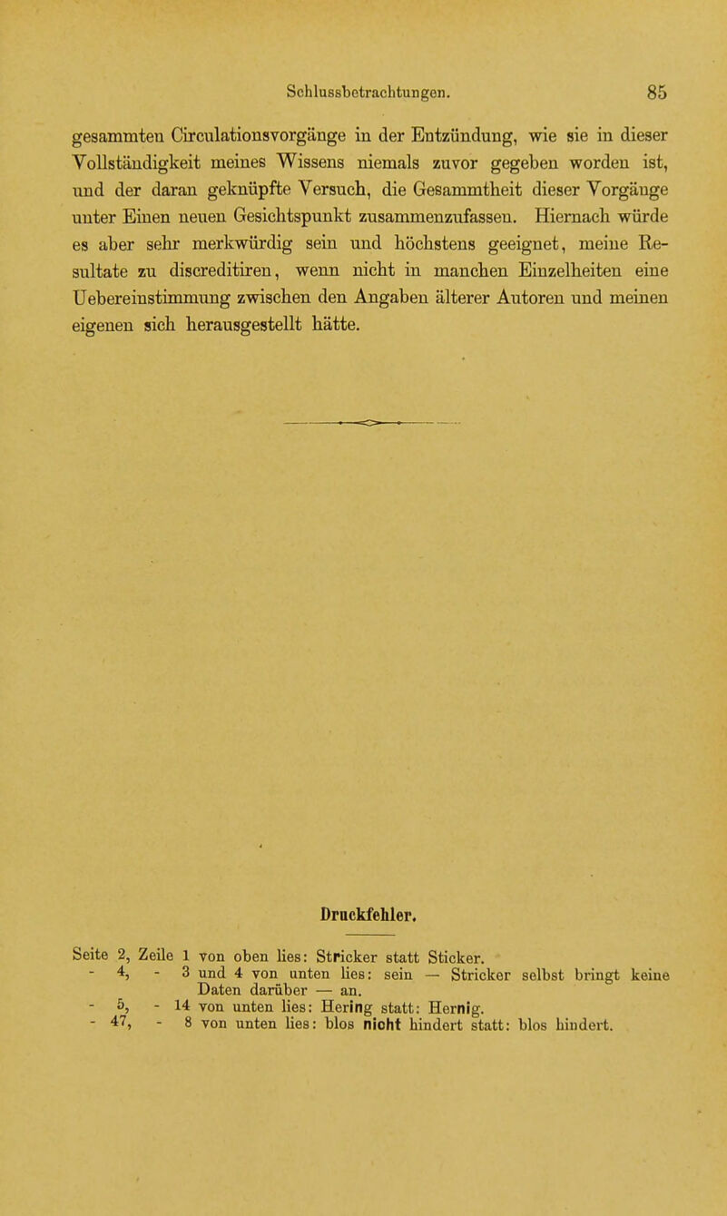 gesammteu Circulationsvorgange in der Entziindung, wie sie in dieser VoUstandigkeit meines Wissens niemals zuvor gegeben wordeu ist, nnd der daran gekniipfte Versuch, die Gesammtheit dieser Vorgauge uuter Einen neuen Gesichtspunkt zusammenzufassen, Hieniacli wiirde es aber sehr merkwiirdig sein und hoclistens geeignet, meine Re- sultate zu discreditiren, wenn niclit in manclien Einzelheiten eine Uebereinstimmung zwischen den Angaben alterer Autoren und meiaen eigenen sich herausgestellt hatte. Drnckfehler, Seite 2, Zeile 1 von oben lies: Strieker statt Sticker. 4, - 3 und 4 von unten lies: sein — Strieker selbst bringt keine Daten daruber — an. 5, - 14 von unten lies: Bering statt: Hernig. - 47, - 8 von unten lies: bios nioht hindert statt: bios hindert.