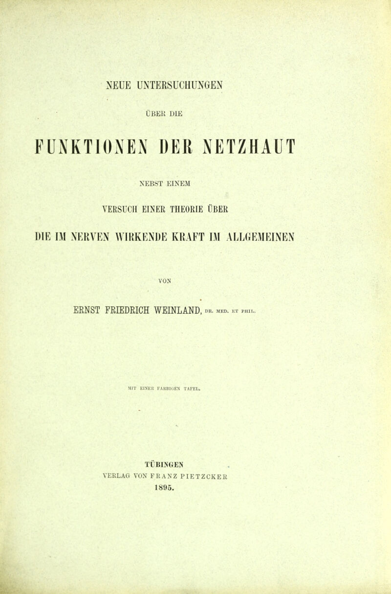 ÜBER DIE FUNKTIONEN DER NETZHAUT NEBST EINEM VERSUCH EINER THEORIE ÜBER DIE IM NERVEN WIRKENDE KRAFT IM ALLGEMEINEN VON ERNST FRIEDRICH WEINLAND, de. med. et phi, MIT EINER FARBIGEN TAFEL. TÜBINGEN VERLAG VON FRANZ PIETZCKER 1895.