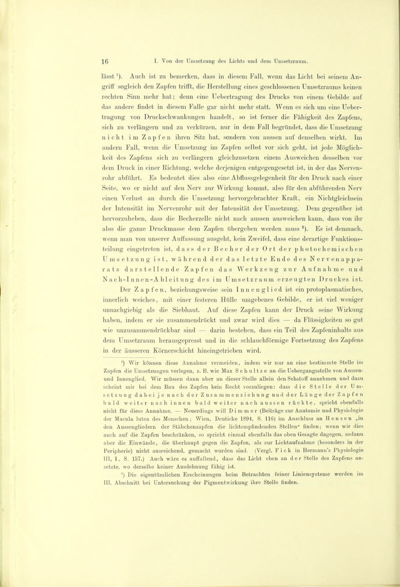 lässt]). Auch ist zu bemerken, dass in diesem Fall, wenn das Licht bei seinem An- griff sogleich den Zapfen trifft, die Herstellung eines geschlossenen Umsetzraums keinen rechten Sinn mehr hat; denn eine Uebertragung des Drucks von einem Gebilde auf das andere findet in diesem Falle gar nicht mehr statt. Wenn es sich um eine Ueber- tragung von Druckschwankungen handelt, so ist ferner die Fähigkeit des Zapfens, sich zu verlängern und zu verkürzen, nur in dem Fall begründet, dass die Umsetzung nicht i m Z a p f e n ihren Sitz hat, sondern von aussen auf denselben wirkt. Im andern Fall, wenn die Umsetzung im Zapfen selbst vor sich geht, ist jede Möglich- keit des Zapfens sich zu verlängern gleichzusetzen einem Ausweichen desselben vor dem Druck in einer Richtung, welche derjenigen entgegengesetzt ist, in der das Nerven- rohr abführt. Es bedeutet dies also eine Abflussgelegenheit für den Druck nach einer Seite, wo er nicht auf den Nerv zur Wirkung kommt, also für den abführenden Nerv einen Verlust an durch die Umsetzung hervorgebrachter Kraft, ein Nichtgleichsein der Intensität im Nervenrohr mit der Intensität der Umsetzung. Dem gegenüber ist hervorzuheben, dass die Becherzelle nicht nach aussen ausweichen kann, dass von ihr also die ganze Druckmasse dem Zapfen übergeben werden muss 2). Es ist demnach, wenn man von unserer Auffassung ausgeht, kein Zweifel, dass eine derartige Funktions- teilung eingetreten ist, dass der Becher der Ort der photochemischen Umsetzung ist, während der das letzte Ende des Nervenappa- rats darstellende Zapfen das Werkzeug zur Aufnahme und Nach-Innen-Ableitung des im Umsetzraum erzeugten Druckes ist. Der Zapfen, beziehungsweise sein I n n e n g 1 i e d ist ein protoplasmatisches, innerlich weiches, mit einer festeren Hülle umgebenes Gebilde, er ist viel weniger unnachgiebig als die Siebhaut. Auf diese Zapfen kann der Druck seine Wirkung haben, indem er sie zusammendrückt und zwar wird dies — da Flüssigkeiten so gut wie unzusammendrückbar sind — darin bestehen, dass ein Teil des Zapfeninhalts aus dem Umsetzraum berausgepresst und in die schlauchförmige Fortsetzung des Zapfens in der äusseren Körnerschicht hineingetrieben wird. ') Wir können diese Annahme vermeiden, indem wir nur an eine bestimmte Stelle im Zapfen die Umsetzungen verlegen, z. B. wie Max Schultze an die Uebergangsstelle von Aussen- und Innenglied. Wir müssen dann aber an dieser Stelle allein den Sehstoft' annehmen und dazu scheint mir bei dem Bau des Zapfen kein Recht vorzuliegen: dass die Stelle der Um- setzung dabei je nach der Zusammenziehung und der Länge der Zapfen bald weiter nach innen bald weiter nach aussen rückte, spricht ebenfalls nicht für diese Annahme. — Neuerdings will D i m m e r (Beiträge zur Anatomie und Physiologie der Macula lutea des Menschen; Wien, Deuticke 1894, S. 116) im Anschluss an Hensen „in den Aussengliedern der Stäbchenzapfen die lichtempfindenden Stellen finden; wenn wir dies auch auf die Zapfen beschränken, so spricht einmal ebenfalls das oben Gesagte dagegen, sodann aber die Einwände, die überhaupt gegen die Zapfen, als zur Lichtaufnahme (besonders in der Peripherie) nicht ausreichend, gemacht worden sind. (Vergl. F i c k in Hermann's Physiologie III, 1, S. 157.) Auch wäre es auffallend, dass das Licht eben an der Stelle des Zapfens an- setzte, wo derselbe keiner Ausdehnung fähig ist. 2) Die eigentümlichen Erscheinungen beim Betrachten feiner Liniensysteme werden im III. Abschnitt bei Untersuchung der Pigmentwirkung ihre Stelle finden.