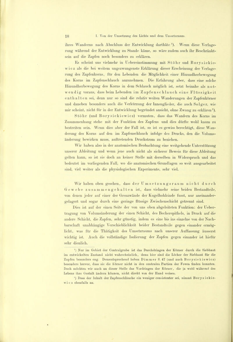 ihres Wanderns nach Abschluss der Entwicklung darthäte '). Wenn diese Verlage- rung während der Entwicklung zu Stande käme, so wäre zudem auch ihr Beschränkt- sein auf die Zapfen noch besonders zu erklären. Es scheint uns vielmehr in Uebereinstimmung mit Stöhr und Borysiekie- w i c z als die bei weitem ungezwungenste Erklärung dieser Erscheinung der Verlage- rung des Zapfenkorns, für den Lebenden die Möglichkeit einer Hinundherbewegung des Korns im Zapfenschlauch anzunehmen. Die Erfahrung aber, dass eine solche Hinundherbewegung des Korns in dem Schlauch möglich ist, setzt beinahe als not- wendig voraus, dass beim Lebenden im Z apf e ns c hlau ch eine Flüssigkeit enthalten sei, denn nur so sind die relativ weiten Wanderungen der Zapfenkörner und daneben besonders auch die Verkürzung der Innenglieder, die auch Solger, wie mir scheint, nicht für in der Entwicklung begründet ansieht, ohne Zwang zu erklären2). Stöhr (und Borysiekiewicz) vermuten, dass das Wandern des Korns im Zusammenhang stehe mit der Funktion des Zapfens und dies dürfte wohl kaum zu bestreiten sein. Wenn dies aber der Fall ist, so ist es gewiss berechtigt, diese Wan- derung des Korns auf den im Zapfenschlauch infolge des Drucks, den die Volums- änderung bewirken muss, auftretenden Druckstrom zu beziehen. Wir haben also in der anatomischen Beobachtung eine weitgehende Unterstützung unserer Ableitung und wenn jene auch nicht als sicherer Beweis für diese Ableitung- gelten kann, so ist sie doch an keiner Stelle mit derselben in Widerspruch und das bedeutet im vorliegenden Fall, wo die anatomischen Grundlagen so weit ausgearbeitet sind, viel weiter als die physiologischen Experimente, sehr viel. Wir haben oben gesehen, dass der Umsetzungsraum nicht durch Gewebe zusammengehalten ist, dass vielmehr seine beiden Bestandteile, von denen jeder auf einer der Grenzwände der Kugelhohlrinde fusst, nur aneinander- gelagert und sogar durch eine geringe flüssige Zwischenschicht getrennt sind. Dies ist auf der einen Seite der von uns oben abgeleiteten Funktion: der Ueber- tragung von Volumsänderung der einen Schicht, des Becherepithels, in Druck auf die andere Schicht, die Zapfen, sehr günstig, indem es eine bis ins einzelne von der Nach- barschaft unabhängige Verschieblichkeit beider Bestandteile gegen einander ermög- licht, was für die Thätigkeit des Umsetzraums nach unserer Auffassung äusserst wichtig ist. Auch die vollständige Isolierung der Zapfen gegen einander ist hiefür sehr dienlich. ') Nur im Gebiet der Centraigrube ist das Durchdringen der Körner durch die Siebhaut im entwickelten Zustand nicht wahrscheinlich, denn hier sind die Löcher der Siebhaut für die Zapfen besonders eng. Dementsprechend heben Dimmer S. 47 (und auch Borysiekiewicz) besonders hervor, dass sie die Körner nicht in den centralen Partien der Fovea finden konnten. Doch möchten wir auch an dieser Stelle das Vordringen der Körner, die ja wohl wahrend des Lebens ihre Gestalt ändern können, nicht direkt von der Hand weisen. '') Daßs der Inhalt der Zapfenschläuche ein weniger consistenter sei, nimmt Borysiekie- wicz ebenfalls an.