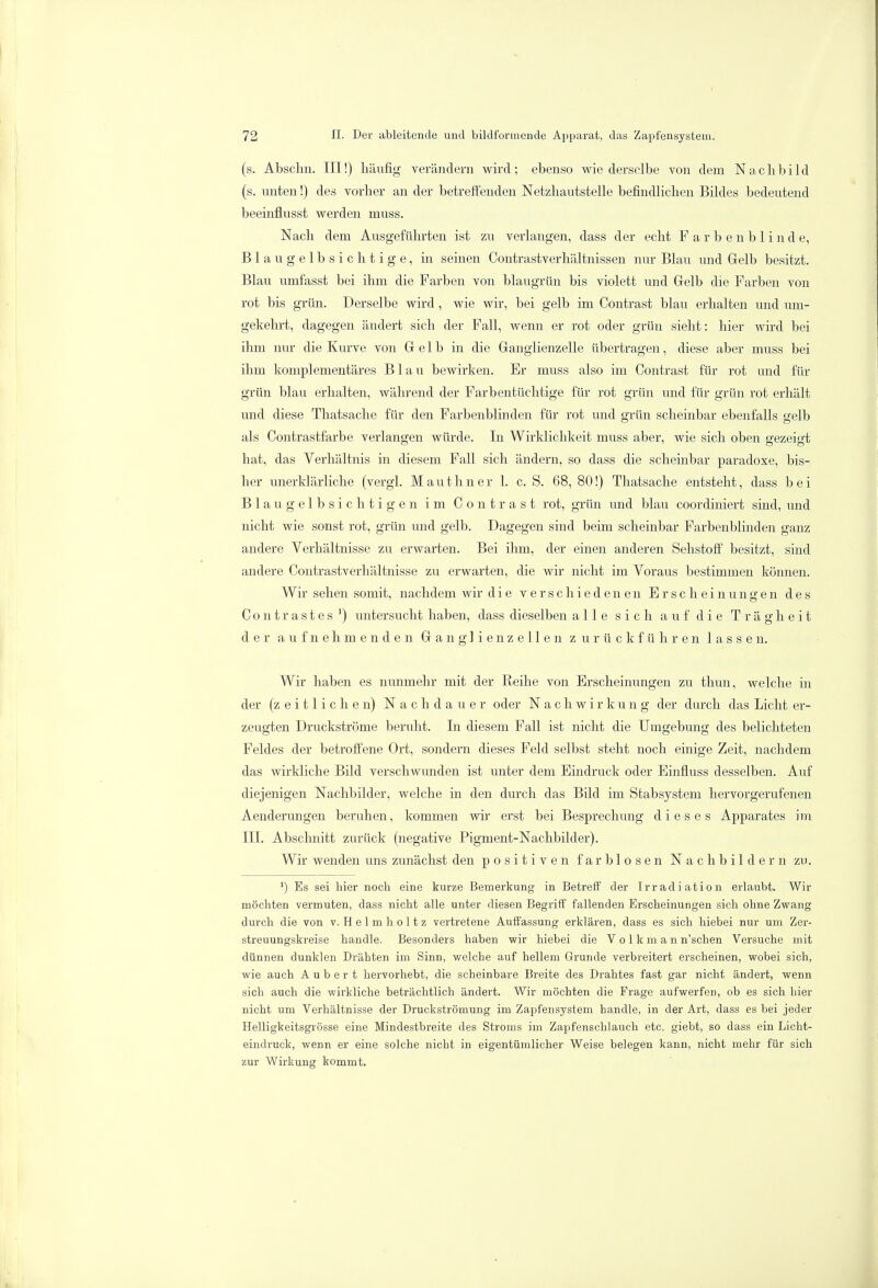 (s. Abschn. III!) häufig verändern wird; ebenso wie derselbe von dem Nachbild (s. unten!) des vorher an der betreffenden Netzhautstelle befindlichen Bildes bedeutend beeinflusst werden muss. Nach dem Ausgeführten ist zu verlangen, dass der echt Farbenblinde, Blau gelbsichtige, in seinen Contrastverhältnissen nur Blau und Gelb besitzt. Blau umfasst bei ihm die Farben von blaugrün bis violett und Gelb die Farben von rot bis grün. Derselbe wird , wie wir, bei gelb im Contrast blau erhalten und um- gekehrt, dagegen ändert sich der Fall, wenn er rot oder grün sieht: hier wird bei ihm nur die Kurve von Gelb in die Ganglienzelle übertragen, diese aber muss bei ihm komplementäres Blau bewirken. Er muss also im Contrast für rot und für grün blau erhalten, während der Farbentüchtige für rot grün und für grün rot erhält und diese Thatsache für den Farbenblinden für rot und grün scheinbar ebenfalls gelb als Contrastfarbe verlangen würde. In Wirklichkeit muss aber, wie sich oben gezeigt hat, das Verhältnis in diesem Fall sich ändern, so dass die scheinbar paradoxe, bis- her unerklärliche (vergl. Mauthner 1. c. S. 68, 80!) Thatsache entsteht, dass bei Blau gelbsichtigen im Contrast rot, grün und blau coordiniert sind, und nicht wie sonst rot, grün und gelb. Dagegen sind beim scheinbar Farbenblinden ganz andere Verhältnisse zu erwarten. Bei ihm, der einen anderen Sehstoff besitzt, sind andere Contrastverhältnisse zu erwarten, die wir nicht im Voraus bestimmen können. Wir sehen somit, nachdem wir die verschiedenen Erscheinungen des Contrastes ') untersucht haben, dass dieselben alle sich auf die Trägheit der aufnehmenden Ganglienzellen zurückführen lassen. Wir haben es nunmehr mit der Reihe von Erscheinungen zu thun, welche in der (zeitlichen) Nachdauer oder Nachwirkung der durch das Licht er- zeugten Druckströme beruht. In diesem Fall ist nicht die Umgebung des belichteten Feldes der betroffene Ort, sondern dieses Feld selbst steht noch einige Zeit, nachdem das wirkliche Bild verschwunden ist unter dem Eindruck oder Einfluss desselben. Auf diejenigen Nachbilder, welche in den durch das Bild im Stabsystem hervorgerufenen Aenderungen beruhen, kommen wir erst bei Besprechung dieses Apparates im III. Abschnitt zurück (negative Pigment-Nachbilder). Wir wenden uns zunächst den positiven farblosen Nachbildern zu. ') Es sei hier noch eine kurze Bemerkung in Betreff der Irradiation erlaubt. Wir möchten vermuten, dass nicht alle unter diesen Begriff fallenden Erscheinungen sich ohne Zwang durch die von v. Helmholtz vertretene Auffassung erklären, dass es sich hiebei nur um Zer- streuungskreise handle. Besonders haben wir hiebei die V o 1 k m a n n'schen Versuche mit dünnen dunklen Drähten im Sinn, welche auf hellem Grunde verbreitert erscheinen, wobei sich, wie auch A u b e r t hervorhebt, die scheinbare Breite des Drahtes fast gar nicht ändert, wenn sich auch die wirkliche beträchtlich ändert. Wir möchten die Frage aufwerfen, ob es sich hier nicht um Verhältnisse der Druckströmung im Zapfensystem handle, in der Art, dass es bei jeder Helligkeitsgrösse eine Mindestbreite des Stroms im Zapfenschlauch etc. giebt, so dass ein Licht- eindruck, wenn er eine solche nicht in eigentümlicher Weise belegen kann, nicht mehr für sich zur Wirkung kommt.