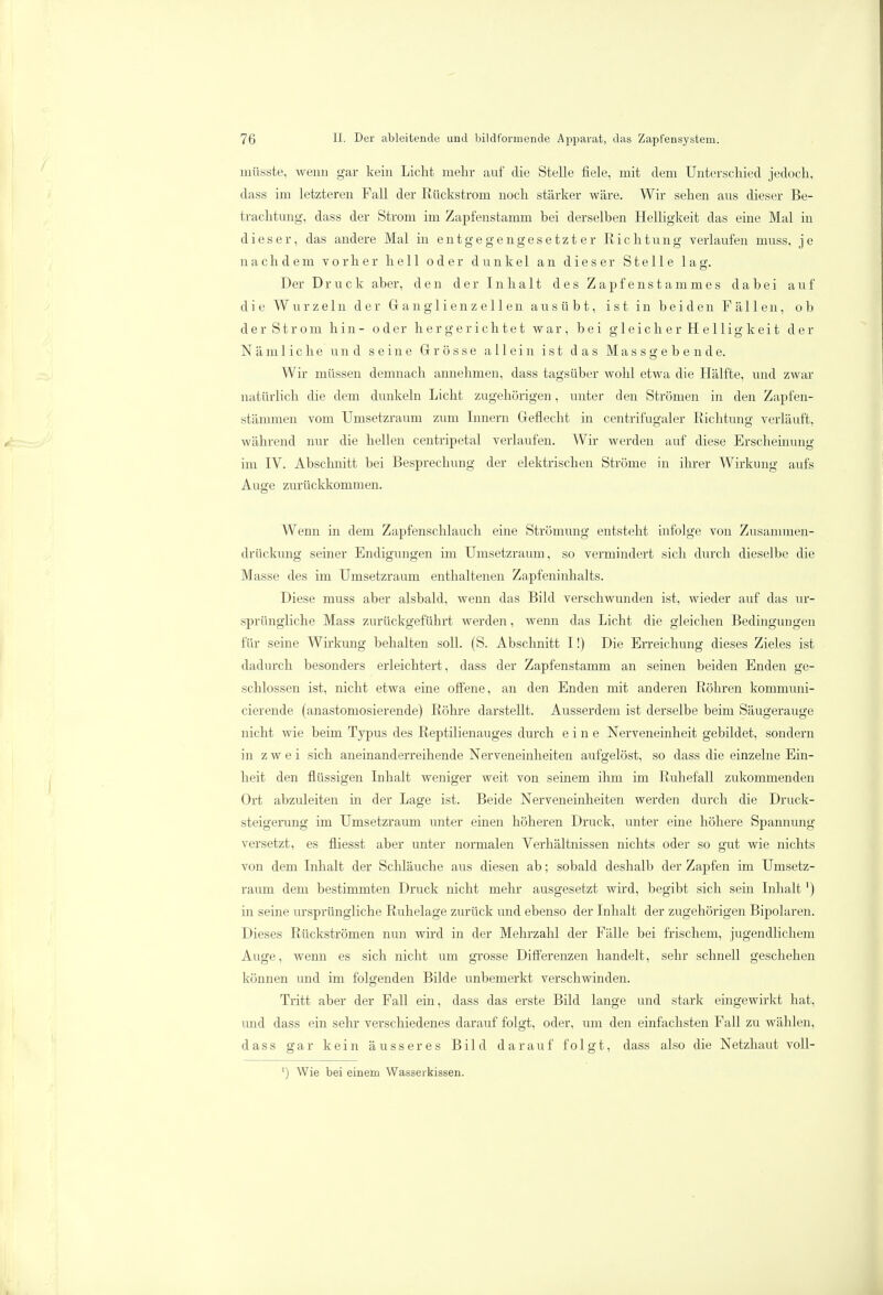 rnüsste, wenn gar kein Licht mehr auf die Stelle fiele, mit dem Unterschied jedoch, dass im letzteren Fall der Rückstrom noch stärker wäre. Wir sehen aus dieser Be- trachtung, dass der Strom im Zapfenstamm bei derselben Helligkeit das eine Mal in dieser, das andere Mal in entgegengesetzter Richtung verlaufen muss, j e nachdem vorher hell oder dunkel an dieser Stelle lag. Der Druck aber, den der Inhalt des Zapfenstammes dabei auf die Wurzeln der Granglienzellen ausübt, ist in beiden Fällen, ob der Strom hin- oder hergerichtet war, bei gleicher Helligkeit der Nämliche und seine Grösse allein ist das Massgebende. Wir müssen demnach annehmen, dass tagsüber wohl etwa die Hälfte, und zwar natürlich die dem dunkeln Licht zugehörigen, unter den Strömen in den Zapfen- stämmen vom Umsetzraum zum Innern Geflecht in centrifiigaler Richtung verläuft, während nur die hellen centripetal verlaufen. Wir werden auf diese Erscheinung im IV. Abschnitt bei Besprechung der elektrischen Ströme in ihrer Wirkung aufs Auge zurückkommen. Wenn in dem Zapfenschlauch eine Strömung entsteht infolge voii Zusammen- drückung seiner Endigungen im Umsetzraum, so vermindert sich durch dieselbe die Masse des im Umsetzraum enthaltenen Zapfeninhalts. Diese muss aber alsbald, wenn das Bild verschwunden ist, wieder auf das ur- sprüngliche Mass zurückgeführt werden, wenn das Licht die gleichen Bedingungen für seine Wirkung behalten soll. (S. Abschnitt I!) Die Erreichung dieses Zieles ist dadurch besonders erleichtert, dass der Zapfenstamm an seinen beiden Enden ge- schlossen ist, nicht etwa eine offene, an den Enden mit anderen Röhren kommuni- cierende (anastomosierende) Röhre darstellt. Ausserdem ist derselbe beim Säugerauge nicht wie beim Typus des Reptilienauges durch eine Nerveneinheit gebildet, sondern in zwei sich aneinanderreihende Nerveneinheiten aufgelöst, so dass die einzelne Ein- heit den flüssigen Inhalt weniger weit von seinem ihm im Ruhefall zukommenden Ort abzuleiten in der Lage ist. Beide Nerveneinheiten werden durch die Druck- steigerung im Umsetzraum unter einen höheren Druck, unter eine höhere Spannung versetzt, es fliesst aber unter normalen Verhältnissen nichts oder so gut wie nichts von dem Inhalt der Schläuche aus diesen ab; sobald deshalb der Zapfen im Umsetz- raum dem bestimmten Druck nicht mehr ausgesetzt wird, begibt sich sein Inhalt') in seine ursprüngliche Ruhelage zurück und ebenso der Inhalt der zugehörigen Bipolaren. Dieses Rückströmen nun wird in der Mehrzahl der Fälle bei frischem, jugendlichem Auge, wenn es sich nicht um grosse Differenzen handelt, sehr schnell geschehen können und im folgenden Bilde unbemerkt verschwinden. Tritt aber der Fall ein, dass das erste Bild lange und stark eingewirkt hat, und dass ein sehr verschiedenes darauf folgt, oder, um den einfachsten Fall zu wählen, dass gar kein äusseres Bild darauf folgt, dass also die Netzhaut voll- ') Wie bei einem Wasserkissen.