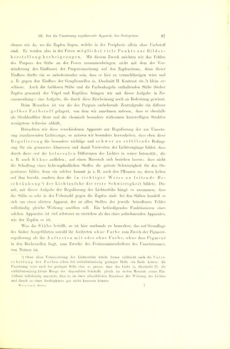 ebenso wie da, wo die Zapfen liegen, welche in der Peripherie allein ohne Farbstoff sind. Ks werden also in der Fovea möglichst viele P u n k t e zur Bi 1 d er- herstellung herbeigezogen. Mit diesem Zweck möchten wir das Fehlen des Purpurs der Stäbe an der Fovea zusammenbringen, nicht mit dem der Ver- minderung des Einflusses der Purpurumsetzung auf den Zapfenstrom, denn dieser Einfluss dürfte ein so unbedeutender sein, dass er hier zu vernachlässigen wäre und z. B. gegen den Einfluss der Granglienzellen (s. Abschnitt II Kontrast etc.!) klein er- schiene. Auch die farblosen Stäbe und die Farbenkugeln enthaltenden Stäbe (bisher Zapfen genannt) der Vögel und Reptilien bringen wir mit dieser Aufgabe in Zu- sammenhang ; eine Aufgabe, die durch diese Erscheinung noch an Bedeutung gewinnt. Beim Menschen ist vor die des Purpurs entbehrende Zentralgrube ein diffuser gelber F a r b s t o ff gelagert, von dem wir annehmen müssen, dass er ebenfalls als Strahlenfilter dient und die chemisch besonders wirksamen kurzwelligen Strahlen wenigstens teilweise abhält. Betrachten wir diese verschiedenen Apparate zur Regulierung der zur Einsetz- ung zuzulassenden Lichtmenge, so müssen wir besonders hervorheben, dass eben diese Regulierung die besonders wichtige und schwer zu erfüllende Beding- ung für ein genaueres Abmessen und damit Verwerten der Lichtvorgänge bildet, dass durch diese erst die kolossalen Differenzen des Lichtes in seiner Intensität, die z. B. auch Kühne auffielen, auf einen Massstab sich beziehen lassen; dass nicht die Schaffung eines lichtempfindlichen Stoffes die grösste Schwierigkeit für den Or- ganismus bildet, denn ein solcher kommt ja z. B. auch den Pflanzen zu, deren Leben auf ihm beruht, sondern dass die in richtiger Weise zu leitende Be- schränkung1) der Lichtzufuhr die erste Schwierigkeit bildete. Da- mit, mit dieser Aufgabe der Regulierung der Lichtzufuhr hängt es zusammen, dass die Stäbe so sehr in der Ueberzahl gegen die Zapfen sind: bei den Stäben handelt es sich uni einen aktiven Apparat, der an allen Stellen des jeweils betroffenen Feldes vollständig gleiche Wirkung ausüben soll. Ein befriedigendes Funktionieren eines solchen Apparates ist viel schwerer zu erreichen als das eines aufnehmenden Apparates, wie der Zapfen es ist. Was die Stäbe betrifft, so ist hier nochmals zu bemerken, das auf Grundlage des bisher Ausgeführten sowohl ihr Auftreten ohne Farbe zum Zweck der Pigment- regulierung als ihr Auftreten mit oder ohne Farbe, ohne dass Pigment in den Becherzellen liegt, zum Zwecke des Festzusammenhaltens des Umsetzraumes, von Nutzen ist. ') Ohne diese Verminderung der Lichtzufuhr würde ferner vielleicht auch die Unter- scheidung der Farben schon bei verhältnismässig geringer Helle ein Ende haben: die Umsetzung wäre auch bei geringer Helle eine so grosse, dass das Licht (s. Abschnitt I!) die verhältnismässig kleine Menge des disponiblen Sehstoffs gleich im ersten Moment seines Ein- wirkens vollständig umsetzte, dass es zu einer allmählichen Zunahme der Wirkung des Lichtes und damit zu einer Anstiegkurve gar nicht kommen könnte. W p i n 1 n n ,1, Retina 7