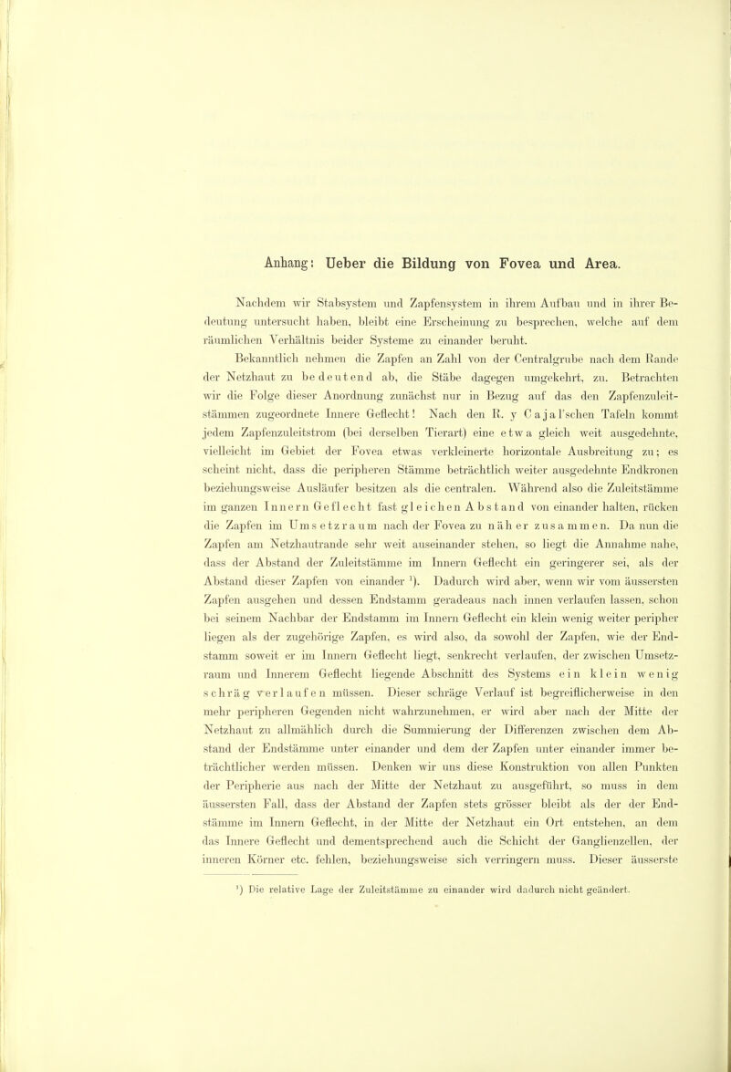 Anhang: Ueber die Bildung von Fovea und Area. Nachdem wir Stabsystem und Zapfensystem in ihrem Aufbaii und in ihrer Be- deutung untersucht haben, bleibt eine Erscheinung zu besprechen, welche auf dem räumlichen Verhältnis beider Systeme zu einander beruht. Bekanntlich nehmen die Zapfen an Zahl von der Centraigrube nach dem Rande der Netzhaut zu bedeutend ab, die Stäbe dagegen umgekehrt, zu. Betrachten wir die Folge dieser Anordnung zunächst nur in Bezug auf das den Zapfenzuleit- stämmen zugeordnete Innere Geflecht! Nach den R. y C a j a 1'sehen Tafeln kommt jedem Zapfenzuleitstrom (bei derselben Tierart) eine etwa gleich weit ausgedehnte, vielleicht im Gebiet der Fovea etwas verkleinerte horizontale Ausbreitung zu; es scheint nicht, dass die peripheren Stämme beträchtlich weiter ausgedehnte Endkronen beziehungsweise Ausläufer besitzen als die centralen. Während also die Zuleitstämme im ganzen Innern Geflecht fast gleichen Abstand von einander halten, rücken die Zapfen im Ums etz räum nach der Fovea zu näher zusammen. Da nun die Zapfen am Netzhautrande sehr weit auseinander stehen, so liegt die Annahme nahe, dass der Abstand der Zuleitstämme im Innern Geflecht ein geringerer sei, als der Abstand dieser Zapfen von einander 1). Dadurch wird aber, wenn wir vom äussersten Zapfen ausgehen und dessen Endstamm geradeaus nach innen verlaufen lassen, schon bei seinem Nachbar der Endstamm im Innern Geflecht ein klein wenig weiter peripher liegen als der zugehörige Zapfen, es wird also, da sowohl der Zapfen, wie der End- stamm soweit er im Innern Geflecht liegt, senkrecht verlaufen, der zwischen Umsetz- raum und Innerem Geflecht liegende Abschnitt des Systems ein klein wenig schräg verlaufen müssen. Dieser schräge Verlauf ist begreiflicherweise in den mehr peripheren Gegenden nicht wahrzunehmen, er wird aber nach der Mitte der Netzhaut zu allmählich durch die Summierung der Differenzen zwischen dem Ab- stand der Endstämme unter einander und dem der Zapfen unter einander immer be- trächtlicher werden müssen. Denken wir uns diese Konstruktion von allen Punkten der Peripherie aus nach der Mitte der Netzhaut zu ausgeführt, so muss in dem äussersten Fall, dass der Abstand der Zapfen stets grösser bleibt als der der End- stämme im Innern Geflecht, in der Mitte der Netzhaut ein Ort entstehen, an dem das Innere Geflecht und dementsprechend auch die Schicht der Ganglienzellen, der inneren Körner etc. fehlen, beziehungsweise sich verringern muss. Dieser äusserste ') Die relative Lage der Zuleitstäinme zu einander wird dadurch nicht geändert.