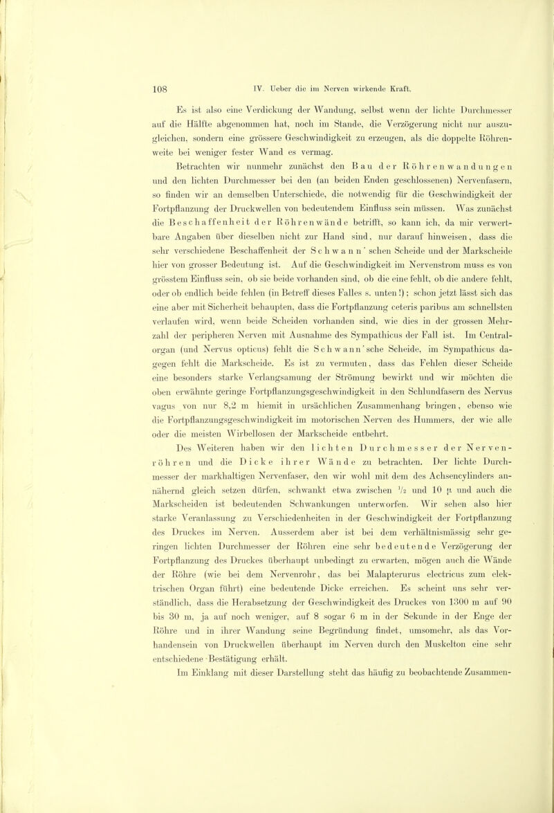 Es ist also eine Verdickung der Wandung, selbst wenn der lichte Durchmesser auf die Hälfte abgenommen hat, noch im Stande, die Verzögerung nicht nur auszu- gleichen, sondern eine grössere Geschwindigkeit zu erzeugen, als die doppelte Röhren- weite bei weniger fester Wand es vermag. Betrachten wir nunmehr zunächst den Bau der Röhren Wandungen und den lichten Durchmesser bei den (an beiden Enden geschlossenen) Nervenfasern, so finden wir an demselben Unterschiede, die notwendig für die Geschwindigkeit der Fortpflanzung der Druckwellen von bedeutendem Einfluss sein müssen. Was zunächst die Beschaffenheit der Röhren wände betrifft, so kann ich, da mir verwert- bare Angaben über dieselben nicht zur Hand sind, nur darauf hinweisen, dass die sehr verschiedene Beschaffenheit der Schwann' sehen Scheide und der Markscheide hier von grosser Bedeutung ist. Auf die Geschwindigkeit im Nervenstrom muss es von grösstem Einfluss sein, ob sie beide vorhanden sind, ob die eine fehlt, ob die andere fehlt, oder ob endlich beide fehlen (in Betreff dieses Falles s. unten!); schon jetzt lässt sich das eine aber mit Sicherheit behaupten, dass die Fortpflanzung ceteris paribus am schnellsten verlaufen wird, wenn beide Scheiden vorhanden sind, wie dies in der grossen Mehr- zahl der peripheren Nerven mit Ausnahme des Sympathicus der Fall ist. Im Centrai- organ (und Nervus opticus) fehlt die Schwann'sehe Scheide, im Sympathicus da- Q-escen fehlt die Markscheide. Es ist zu vermuten, dass das Fehlen dieser Scheide eine besonders starke Verlangsamung der Strömung bewirkt und wir möchten die oben erwähnte geringe Fortpflanzungsgeschwindigkeit in den Schlundfasern des Nervus vagus von nur 8,2 m hiemit in ursächlichen Zusammenhang bringen, ebenso wie die Fortpflanzungsgeschwindigkeit im motorischen Nerven des Hummers, der wie alle oder die meisten Wirbellosen der Markscheide entbehrt. Des Weiteren haben wir den lichten Durchmesser der Nerven- röhren und die Dicke ihrer Wände zu betrachten. Der lichte Durch- messer der markhaltigen Nervenfaser, den wir wohl mit dem des Achsencylinders an- nähernd gleich setzen dürfen, schwankt etwa zwischen tya und 10 |x und auch die Markscheiden ist bedeutenden Schwankungen unterworfen. Wir sehen also hier starke Veranlassung zu Verschiedenheiten in der Geschwindigkeit der Fortpflanzung des Druckes im Nerven. Ausserdem aber ist bei dem verhältnismässig sehr ge- ringen lichten Durchmesser der Röhren eine sehr bedeutende Verzögerung der Fortpflanzung des Druckes überhaupt unbedingt zu erwarten, mögen auch die Wände der Röhre (wie bei dem Nervenrohr, das bei Malapterurus electricus zum elek- trischen Organ führt) eine bedeutende Dicke erreichen. Es scheint uns sehr ver- ständlich, dass die Herabsetzung der Geschwindigkeit des Druckes von 1300 m auf 90 bis 30 m, ja auf noch weniger, auf 8 sogar 6 m in der Sekunde in der Enge der Röhre und in ihrer Wandung seine Begründung findet, umsomehr, als das Vor- handensein von Druckwellen überhaupt im Nerven durch den Muskelton eine sehr entschiedene Bestätigung erhält. Im Einklang mit dieser Darstellung steht das häufig zu beobachtende Zusammen-