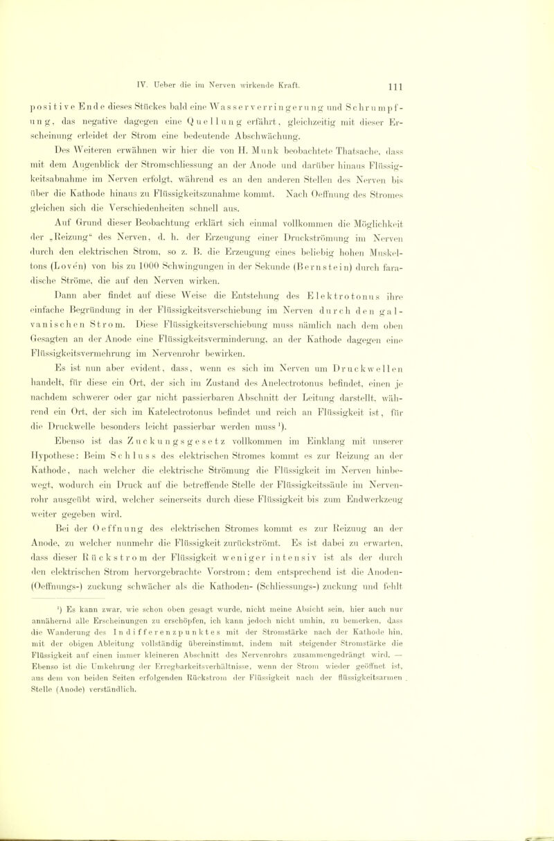 positive Ende dieses Stückes bald eine Wa s s e r v e r r i n g e r u n g und Sehr u m p f - u n g, das negative dagegen eine Q u e 11 u n g erfährt, gleichzeitig mit dieser Er- scheinnno- erleidet der Strom eine bedeutende Abschwächuno-. Des Weiteren erwähnen wir hier die von H. Münk beobachtete Thatsache. dass mit dem Augenblick der Stromschliessung an der Anode und darüber hinaus Flüssig- keitsabnahme im Nerven erfolgt, während es an den anderen Stellen des Nerven bis über die Kathode hinaus zu Flüssigkeitszunahme kommt. Nach Oeffnung des Stromes gleichen sich die Verschiedenheiten schnell aus. Auf Grund dieser Beobachtung erklärt sich einmal vollkommen die Möglichkeit der „Reizung des Nerven, d. h. der Erzeugung einer Druckströmimg im Nerven durch den elektrischen Strom, so z. ß. die Erzeugung eines beliebig hohen Muskel- tons (Loven) von bis zu K>00 Schwingungen in der Sekunde (Bernstein) durch fara- dische Ströme, die auf den Nerven wirken. Dann aber findet auf diese Weise die Entstehung des Elektrotonus ihre einfache Begründung in der Flüssigkeitsverschiebung im Nerven d u r c h d e n g a 1 - vanisehen Strom. Diese Flüssigkeitsverschiebimg muss nämlich nach dem oben Gesagten an der Anode eine Flüssigkeitsverminderung, an der Kathode dagegen eine Flüssigkeitsvermehrung im Nervenrohr bewirken. Es ist nun aber evident, dass, wenn es sich im Nerven um Druckwellen handelt, für diese ein Ort, der sich im Zustand des Anelectrotonus befindet, einen je nachdem schwerer oder gar nicht passierbaren Abschnitt der Leitung darstellt, wäh- rend ein Ort. der sich im Katelectrotonus befindet und reich an Flüssigkeit ist, für die Druckwelle besonders leicht passierbar werden muss '). Ebenso ist das Zuckungsgesetz vollkommen im Einklang mit unserer Hypothese: Beim Schluss des elektrischen Stromes kommt es zur Reizung an der Kathode, nach welcher die elektrische Strömung die Flüssigkeit im Nerven hinbe- wegt, wodurch ein Druck auf die betreffende Stelle der Flüssigkeitssäule im Nerven- rohr ausgeübt wird, welcher seinerseits durch diese Flüssigkeit bis zum Endwerkzeug weiter gegeben wird. Bei der Oeffnung des elektrischen Stromes kommt es zur Reizuug an der Anode, zu welcher nunmehr die Flüssigkeit zurückströmt. Es ist dabei zu erwarten, dass dieser Rückstrom der Flüssigkeit weniger intensiv ist als der durch den elektrischen Strom hervorgebrachte Vorstrom; dem entsprechend ist die Anoden- (Oeffnnngs-) zuckung schwächer als die Kathoden- (Schliessungs-) Zuckung und fehlt ') Es kann zwar, wie schon oben gesagt wurde, nicht meine Absicht sein, hier auch nur annähernd alle Erscheinungen zu erschöpfen, ich kann jedoch nicht umhin, zu bemerken, dass die Wanderung des In differenzpunktes mit der Stromstärke nach der Kathode hin, mit der obigen Ableitung vollständig übereinstimmt, indem mit steigender Stromstärke die Flüssigkeit auf einen immer kleineren Abschnitt des Nervenrohrs zusammengedrängt wird. — Ebenso ist die Umkehrung der Erregbarkeitsverhältnisse, wenn der Strom wieder geöffnet ist, aus dem von beiden Seiten erfolgenden Rückstrom der Flüssigkeit nach der flüssigkeitsarmen Stelle (Anode) verständlich.