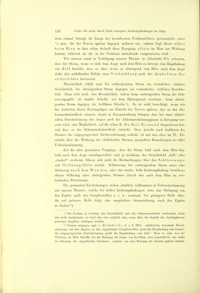 denn einmal beträgt die Länge der beeinflassten Netzb.autr0h.ren grösstenteils unter J/2 mm, die des Nervus opticus dagegen mehrere cm, sodann liegt dieser näher beim Hirn, so dass schon deshalb diese Erregung allein im Hirn zur Wirkung kommt, während sie die in der Netzhaut entstehende compensieren wird. Wir müssen somit in Verfolgung unserer Theorie (s. Abschnitt II!) erwarten, dass der Strom, wenn er sich vom Auge nach dem Hirn zu bewegt, eine Empfindung von Hell bewirkt, dass er aber, wenn er absteigend vom Hirn nach dem Auge zieht, den auffallenden Erfolg einer Verdunklung auch des dunkelsten Ge- sichtsfeldes hervorruft. Thatsächlich erhält man bei aufsteigendem Strom ein weissliches, violettes Gesichtsfeld, bei absteigendem Strom dagegen ein verdunkeltes rötliches Gesichts- feld. Dazu tritt noch eine Besonderheit, indem beim aufsteigenden Strom die Seh- nervenpapille als dunkle Scheibe auf dem Hintergrund erscheint, beim abstei- genden Strom dagegen als hellblaue Scheibe 1). Es ist wohl berechtigt, wenn wir das Auftreten dieser Zerrungsfigur am Eintritt des Nervus opticus, das an den Ak- kommodationsfleck erinnert, damit in Zusammenhang bringen, dass bei einer elektri- schen Durchströmung des Auges auch der Akkommodationsapparat in Erregung ver- setzt wird, eine Möglichkeit, auf die schon E. Du Bois Reymond hingewiesen hat, und dass so der Akkommodationsfleck entsteht. Dass jeweils nach Aufhören des Stromes die entgegengesetzte Lichterscheinung auftritt, ist mit den oben im IV. Ab- schnitt über die Wirkung des elektrischen Stromes gemachten Bemerkungen in voller Uebereinstimmung. Auf die oben genannten Vorgänge, dass der Strom bald nach dem Hirn hin, bald nach dem Auge zurückgerichtet und, je nachdem, das Gesichtsfeld „hell oder „dunkel erscheint, führen sich auch die Beobachtungen über den Schliessung s- und Oeffnungsblitz zurück: Schliessung bei aufsteigendem Strom muss eine Strömung nach dem Hirn hin, also eine starke, helle Lichtempfindung bewirken; ebenso Oeffnung eines absteigenden Stromes (durch den nach dem Hirn zu ver- laufenden Rückstrom). Die genannten Erscheinungen stehen sämtlich vollkommen in Uebereinstimmung mit unserer Theorie, welche bei hellen Lichtempfindungen stets eine Strömung von den Zapfen nach den Ganglienzellen u. s. w. annimmt, bei geringerer Helle aber, die auf grössere Helle folgt, eine umgekehrte Stromrichtung, nach den Zapfen zu fordert2). ') Die Farben, in welchen das Gesichtsfeld und die Sehnervenscheibe erscheinen, kann ich nicht analysieren; es wird dies erst möglich sein, wenn über die Gestalt der Anstiegkurven genauere Angaben vorliegen werden. 2) Diesem entgegen sagt v. Helmho ltz (1. c. S. 247): „elektrische konstante Durch- strömung von den Zapfen zu den zugehörigen Ganglienzellen giebt die Empfindung von dunkel; die entgegengesetzte Durchströmung giebt die Empfindung von hell. Dass es sich, was die Wirkung im Hirn betrifft, bei der Reizung des Auges von der Stirn, dem Augenlid etc. aus nicht uru Reizung der eigentlichen Netzhaut, sondern um eine Reizung des Nervus opticus handle,