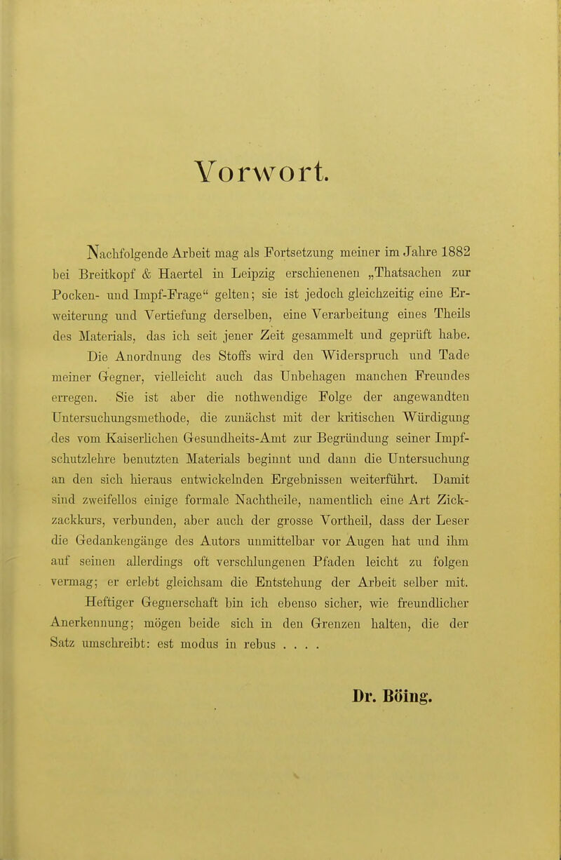 Vorwort. Nachfolgende Arbeit mag als Fortsetzung meiner im Jahre 1882 bei Breitkopf & Haertel in Leipzig erschienenen „Thatsachen zur Pocken- und Impf-Frage gelten; sie ist jedoch gleichzeitig eine Er- weiterung und Vertiefung derselben, eine Verarbeitung eines Theils des Materials, das ich seit jener Zeit gesammelt und geprüft habe. Die Anordnung des Stoffs wird den Widerspruch und Tade meiner Gegner, vielleicht auch das Unbehagen manchen Fi-eundes erregen. Sie ist aber die nothwendige Folge der angewandten Untersuchungsmethode, die zunächst mit der kritischen Wüi'digung des vom Kaiserlichen Gesuudheits-Amt zur Begründung seiner Impf- schutzlehi-e benutzten Materials beginnt und dann die Untersuchung an den sich hieraus entwickelnden Ergebnissen weiterfühi't. Damit sind zweifellos einige formale Nachtheile, namentlich eine Art Zick- zacklcui's, verbunden, aber auch der grosse Vortheil, dass der Leser die Gedankengänge des Autors unmittelbai- vor Augen hat und ihm auf seinen allerdings oft verschlungenen Pfaden leicht zu folgen vermag; er erlebt gleichsam die Entstehung der Arbeit selber mit. Heftiger Gegnerschaft bin ich ebenso sicher, wie freundlicher Anerkennung; mögen beide sich in den Grenzen halten, die der Satz umschreibt: est modus in rebus .... Dr. Boing.