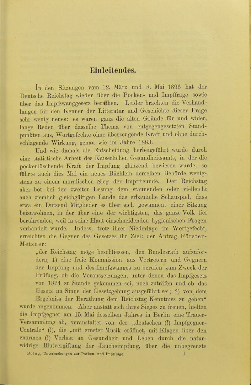 Einleitendes. In den Sitzungen vom 12. März und 8. Mai 1896 hat der Deutsche Reichstag wieder über die Pocken- und Impffrage sowie über das Impfzwanggesetz berätheu. Leider brachten die Verhand- lungen für den Kenner der Litteratur und Geschichte dieser Frage sehr wenig neues: es waren ganz die alten Grründe für und wider, lange Reden über dasselbe Thema von entgegengesetzten Stand- punkten aus, Wortgefechte ohne überzeugende Kraft und ohne durch- schlagende Wirkung, genau wie im Jahre 1883. Und wie damals die Entscheidung herbeigeführt wurde durch eine statistische Arbeit des KaiserUchen Gresundheitsamts, in der die pockenlöschende Ki-aft der Impfung glänzend bewiesen wurde, so führte auch dies Mal ein neues Büchlein derselben Behörde wenig- stens zu einem moralischen Sieg der Impffreunde. Der Reichstag aber bot bei der zweiten Lesung dem staunenden oder vielleicht auch ziemUch gleichgültigen Lande das erbauüche Schauspiel, dass etwa ein Dutzend Mitglieder es über sich gewannen, einer Sitzung beizuwohnen, in der über eine der wichtigsten, das ganze Volk tief berührenden, weil in seine Haut einschneidenden hygienischen Fragen verhandelt wurde. Indess, trotz ihrer Niederlage im Wortgefecht, erreichten die Gegner des Gesetzes ihr Ziel: der Antrag Förster- Metzner: „der Reichstag möge beschliessen, den Bundesrath aufzufor- dern, 1) eine freie Kommission aus Vertretern und Gegnern der Impfung und des Impfzwanges zu berufen zum Zweck der Prüfung, ob die Voraussetzungen, unter denen das Impfgesetz von 1874 zu Stande gekommen sei, noch zuträfen und ob das Gesetz im Sinne der Gesetzgebung ausgeführt sei; 2) von dem Ergebniss der Berathung dem Reichstag Kenntniss zu geben wurde angenommen. Aber anstatt sich ihres Sieges zu freuen, hielten die Impfgegner am 15. Mai desselben Jahres in Berhn eine Trauer- Versammlung ab, veranstaltet von der „deutschen (!) Impfgegner- Centrale (!), die „mit ernster Musik eröffnet, mit Klagen über den enormen (!) Verlust an Gesundheit und Leben durch die natur- widrige Blutvergiftung der Jaucheimpfung, über die unbegrenzte